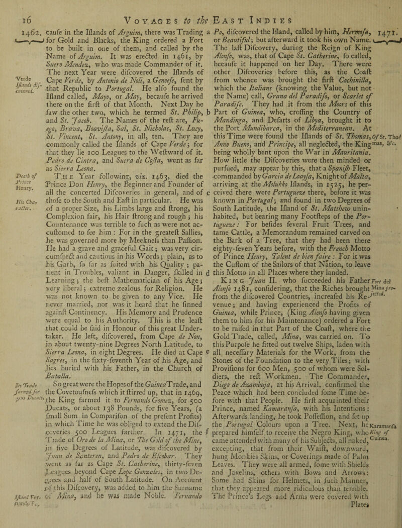 1462. Verde JJlands dif- covcred. Death of Prir.ce Henry. His Cha- raSer. caufe in the Iflands of Arguim, there was Trading for Gold and Blacks, the King ordered a Fort to be built in one of them, and called by the Name of Arguim. It was eredled in 1461, by Suero Mendez, who was made Commander of it. The next Year were difcovered the Iflands of Cape Verde, by Antonio de Noli, a Genoefe, fent by that Republic to Portugal. He alfo found the Ifland called, Mayo, or May, becaufe he arrived there on the firft of that Month. Next Day he faw the other two, which he termed St. Philip, and St. Jacob. The Names of the reft are, Fu- ego, Brava, Boavijla, Sal, St. Nicholas, St. Lacy, St. Vincent, *S7. Antony, in all, ten. They are commonly called the Iflands of Capt Verdefor that they lie 100 Leagues to the Weftward of it. Pedro de Cintra, and Suer a de Cojla, went as far as Sierra Leona. The Year following, viz. 1463, died the 'Prince Don Henry, the Beginner and Founder of all the concerted Difcoveries in general, and of thofe to the South and Eaft in particular. He was of a proper Size, his Limbs large and ftrong, his Jts Trade farmsd for 500 Ducats, Ifland Fer- p,3.ndu Fo, Complexion fair, his Hair ftrong and rough ; his Countenance was terrible to fuch as were not ac- cuftomed to fee him : For in the greateft Sallies, lie was governed more by Meeknefs than Paflion. He had a grave and graceful Gait; was very cir- -cumfpecft and cautious in his Words; plain, as to his Garb, fo far as fuited with his Quality ; pa¬ tient in Troubles, valiant in Danger, (killed in Learning; the beft Mathematician of his Age; very liberal; extreme zealous for Religion. He was not known to be given to any Vice. He never married, nor was it heard that he finned againft Continency. His Memory and Prudence were equal to his Authority. This is the leaft that could be faid in Honour of this great Under¬ taker. Fie left, difcovered, from Cape de Non, in about twenty-nine Degrees North latitude, to Sierra Leona, in eight Degrees. He died at Cape Sagres, in the fixty-feventh Year of his Age, and lies buried with his Father, in the Church of Batalla. So great were the Hopes of the G«/«^Trade,and the Covetoufnefs which it ftirred up, that in 1469, 'the King farmed it to Fernando Gomez, for 500 Ducats, or about 138 Pounds, for five Years, (a fmall Sum in Comparifon of the prefent Profits) in which Time he w7as obliged to extend the Dif- ccverics 500 Leagues farther. In 1471, the Trade of Oro dc la Mina, or The Gold of the Afine, in five Degrees of Latitude, was difcovered by Juan de Sc.nteren, and Pedro de Efcobar. T hey went as far as Cape St. Catherine, thirty-feven Leagues beyond Cape Lope Gonzales, in two De¬ grees and half of South Latitude. On Account (A this Difcovery, was added to him the Surname of Afina^ and he was made Noble. Fernando a Po, difcovered the Ifland, called by him, Hermofe, 1471. ox Beautiful-, but afterward it took his own Name, v—-v—J The laft Difcovery, during the Reign of King Alonfo, was, that of Cape St. Catherine, fo called, becaufe it happened on her Day. There were other Difcoveries before this, as the Coaft from whence was brought the firft Cocbinilla, which the Italians (knowing the Value, but not the Name) call, Grana del Paradifo, or Scarlet of Paradife. They had it from the Moors of this b Part of Guinea, who, crofling the Country of Mandinga, and Defarts of Libya, brought it to the Port Mundibarca, in the Mediterranean. At this Time were found the Iflands of St. Thomas,Of St. Tho-^ Anno Bueno, and Principe, all neglected, the Kingmas> &c- being wholly bent upon the War in Mauritania. How little the Difcoveries were then minded or purfued, may appear by this, that a Spanijh Fleet, -commanded by Garcia deLoayfa, Knight of Malta, arriving at theMolukko Iflands, in 1525, he per- c ceived there were Portugueze there, before it was known in Portugal; and found in two Degrees of South Latitude, the Ifland of St. Matthew unin¬ habited, but bearing many Footfteps of the Por¬ tugueze : For befides feveral Fruit Trees, and tame Cattle, a Memorandum remained carved on the Bark of a Tree, that they had been there eighty-feven Years before, with the French Motto of Prince Henry, Talent de lien faire : For it was the Cuftom of the Sailors of that Nation, to leave d this Motto in all Places where they landed. King Juan II. who fucceeded his Father Tort dei Alonfo 1481, confidering, that the Riches brought Mina/re* from the difcovered Countries, increafed his Ke-jeSicti‘ venue; and having experienced the Profits of Guinea, while Prince, (King Alonfo having given them to him for his Maintenance) ordered a Fort to be raifed in that Part of the Coaft, where the Gold Trade, called, Mina, was carried on. To thisPurpofe he fitted out twelve Ships, laden with e all neceflary Materials for the Work, from the Stones of the Foundation to the very Tiles; with Provifions for 600 Men, 500 of whom were Sol¬ diers, the reft Workmen. The Commander, Diego de Azambuja, at his Arrival, confirmed the Peace which had been concluded fome Time be¬ fore with that People. He firft acquainted their Prince, named Kamaranfa, with his Intentions : Afterwards landing, he took Pofleflion, and fet up the Portugal Colours upon a Tree. Next, heKaramanfa f prepared bimfelf to receive the Negro King, who^'yr °f came attended with many of his Subjects, all naked,Guinea- excepting, that from their Waift., downward, hung Monkies Skins, or Coverings made of Palm Leaves. They were all armed, fome with Shields and Javelins, others with Bows and Arrows: Some had Skins for Helmets, in fuch Manner, that they appeared more ridiculous than terrible. The Prince’s Legs and Arms were covered with Plates