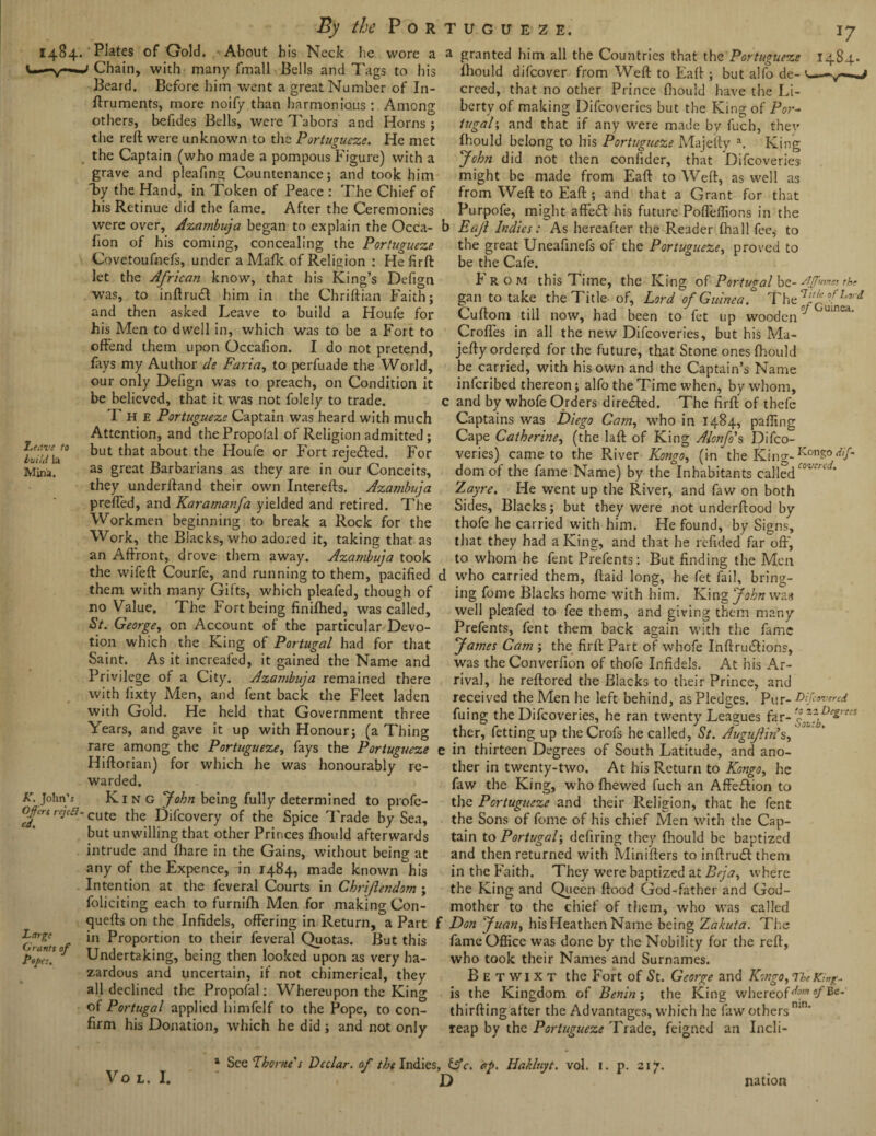 1484' Leave to build la Mina, By the Por Plates of Gold. About his Neck he wore a Chain, with many fmall Bells and Tags to his Beard. Before him went a great Number of In- ftruments, more noify than harmonious: Among others, befides Bells, were Tabors and Horns ; the reft were unknown to the Portugueze. He met the Captain (who made a pompous Figure) with a grave and pleafing Countenance; and took him By the Hand, in Token of Peace : The Chief of his Retinue did the fame. After the Ceremonies were over, Azambuja began to explain the Occa- fion of his coming, concealing the Portugueze Covetoufnefs, under a Mafk of Religion : Hefirft let the African know, that his King’s Defign was, to inftruct him in the Chriftian Faith; and then asked Leave to build a Houfe for his Men to dwell in, which was to be a Fort to offend them upon Occafion. I do not pretend, fays my Author de Faria, to perfuade the World, our only Defign was to preach, on Condition it be believed, that it was not folely to trade. T H E Portugueze Captain was heard with much Attention, and thePropofal of Religion admitted; but that about the Houfe or Fort rejected. For as great Barbarians as they are in our Conceits, they underftand their own Interefts. Azambuja preffed, and Karamanfa yielded and retired. The Workmen beginning to break a Rock for the Work, the Blacks, who adored it, taking that as an Affront, drove them away. Azambuja took *7 1484- tugdeze, a granted him all the Countries that the Portugueze fhould difcover from Weft to Faff ; but alfo de- 1 creed, that no other Prince fiiould have the Li¬ berty of making Difcoveries but the King of Por¬ tugal-, and that if any were made by fucb, thev fhould belong to his Portugueze Majefty a. King John did not then confider, that Difcoveries might be made from Eaft to Weft, as well as from Weft to Eaft ; and that a Grant for that Purpofe, might affedf his future Pofleffions in the b Eajl Indies: As hereafter the Reader fhall fee, to the great Uneafinefs of the Portugueze, proved to be the Cafe. From this Time, the King of Portugal be- sippet tbs gan to take the Title of, Lord of Guinea* The J/Guinea ^ Cuftom till now, had been to fet up woodeii U‘nea' Croffes in all the new Difcoveries, but his Ma¬ jefty ordered for the future, that Stone ones fhould be carried, with his own and the Captain’s Name infcribed thereon; alfo the Time when, by whom, c and by whofe Orders diredfed. The firft of thefe Captains was Diego Cam, who in 1484, palling Cape Catherine, (the laft of King Alonfo\ Difco¬ veries) came to the River Kongo, (in the King- KonS° diP domof the fame Name) by the Inhabitants called coz''d' Zayre. He went up the River, and faw on both Sides, Blacks; but they were not undcrftood by thofe he carried with him. He found, by Signs, that they had a King, and that he refided far oft', to whom he fent Prefents: But finding the Men the wife ft Courfe, and running to them, pacified d who carried them, ftaid long, he fet fail, bring- them with many Gifts, which pleafed, though of no Value. The Fort being finifhed, was called, St. George, on Account of the particular Devo¬ tion which the King of Portugal had for that Saint. As it increafed, it gained the Name and Privilege of a City. Azambuja remained there with lixty Men, and fent back the Fleet laden with Gold. He held that Government three Years, and gave it up with Honour; (a Thing ing fome Blacks home with him. King John was well pleafed to fee them, and giving them many Prefents, fent them back again with the fame James Cam ; the firft Part of whofe Inftru&ions, was the Converfion of thofe Infidels. At his Ar¬ rival, he reftored the Blacks to their Prince, and received the Aden he left behind, as Pledges. Pur-^ {(cover id fuing the Difcoveries, he ran twenty Leagues far- ther, fetting up theCrofs he called, St. Augujfin’s, rare among the Portugueze, fays the Portugueze e in thirteen Degrees of South Latitude, and ano K. John’s Offers reject¬ ed. Large Grants of Popes. Hiftorian) for which he was honourably re¬ warded. King John being fully determined to profe- cute the Difcovery of the Spice Trade by Sea, but unwilling that other Princes fhould afterwards intrude and fhare in the Gains, without being at any of the Expence, in 1484, made known his Intention at the feveral Courts in Chrifendom ; foliciting each to furnifh Men for making Con- quefts on the Infidels, offering in Return, a Part in Proportion to their feveral Quotas. But this Undertaking, being then looked upon as very ha¬ zardous and uncertain, if not chimerical, they all declined the Propofal: Whereupon the King of Portugal applied himfelf to the Pope, to con¬ firm his Donation, which he did ; and not only ther in twenty-two. At his Return to Kongo, he faw the King, who {hewed fuch an Affection to the Portugueze and their Religion, that he fent the Sons of fome of his chief Aden with the Cap¬ tain to Portugal-, defiring they fhould be baptized and then returned with Minifters to inftrudlthem in the Faith. They were baptized at Bcja, where the King and Queen flood God-father and God¬ mother to the chief of them, who was called Don Juan, his Heathen Name being Zakuta. The fame Office was done by the Nobility for the reft, who took their Names and Surnames. Betwixt the Fort of St. George and Kongo, The King- is the Kingdom of Benin; the King whereof^* °/Be* thirfting after the Advantages, which he faw others n,n’ reap by the Portugueze Trade, feigned an Incli- VO L. I. * See 7borne's Declar. of the Indies, &c. of. Hakluyt, vol. 1. p. 217. D nation