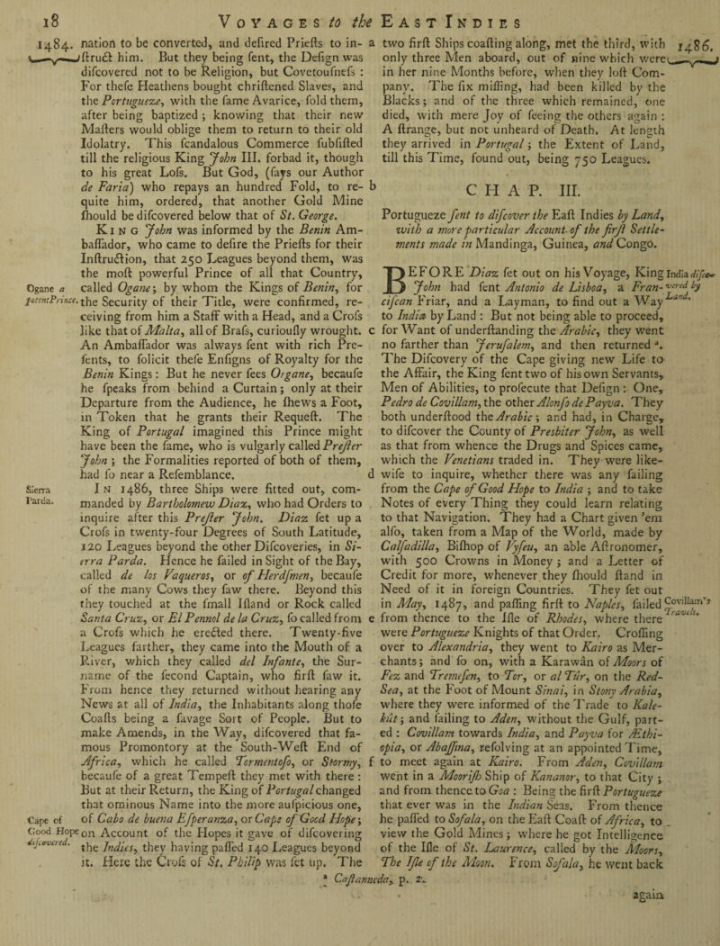 1484. nation to be converted, and defired Priefts to in- 'ftrudt him. But they being fent, the Defign was difeovered not to be Religion, but Covetoufnefs : For thefe Heathens bought chriftened Slaves, and the Portuguese, with the fame Avarice, fold them, after being baptized ; knowing that their new Matters would oblige them to return to their old Idolatry. This fcandalous Commerce fubfifted till the religious King John III. forbad it, though to his great Lofs. But God, (fays our Author de Faria) who repays an hundred Fold, to re¬ quite him, ordered, that another Gold Mine Ihould be difeovered below that of St. George. King 'John was informed by the Benin Am- baflador, who came to defire the Priefts for their Inftru&ion, that 250 Leagues beyond them, was the moft powerful Prince of all that Country, Ogane a called Ogane-, by whom the Kings of Benin, for fount Prince, Security of their Title, were confirmed, re¬ ceiving from him a Staff with a Head, and a Crofs like that of Malta, all of Brafs, curioufly wrought. An AmbafTador was always fent with rich Pre- fents, to folicit thefe Enfigns of Royalty for the Benin Kings: But he never fees Organe, becaufe he fpeaks from behind a Curtain; only at their Departure from the Audience, he (hews a Foot, in Token that he grants their Requeft. The King of Portugal imagined this Prince might have been the fame, who is vulgarly called Prejler John ; the Formalities reported of both of them, had lb near a Refemblance. Sierra I n i486, three Ships were fitted out, com- Farda. manded by Bartholomew Diaz, who had Orders to inquire after this Prejler John. Diaz fet up a Crofs in twenty-four Degrees of South Latitude, 120 Leagues beyond the other Difcoveries, in Si¬ erra Par da. Hence he failed in Sight of the Bay, called de los Vaqueros, or of Herdfmen, becaufe of the many Cows they faw there. Beyond this they touched at the fmall Bland or Rock called Santa Cruz, or El Pennol de la Cruz, lo called from a Crofs which he eredted there. Twenty-five Leagues farther, they came into the Mouth of a River, which they called del Infante, the Sur¬ name of the fecond Captain, who firft faw it. From hence they returned without hearing any News at all of India, the Inhabitants along thofe Coafts being a favage Sort of People. But to make Amends, in the Way, difeovered that fa¬ mous Promontory at the South-Weft End of Africa, which he called Tcrmentofo, or Stormy, f becaufe of a great Tempeft they met with there : But at their Return, the King of Portugal changed that ominous Name into the more aulpicious one, Cape of of Cabo de buena Efperanza, or Caps of Good Hope-, Good Hopeon Account of the Hopes it gave of difeovering Ajovoircd. t^e jn(jjcs? they having patted 140 Leagues beyond it. Here the Crofs of St. Philip was fet up. The a two firft Ships coafting along, met the third, with 26. only three Men aboard, out of nine which were<_— —^ in her nine Months before, when they loft Com¬ pany. The fix miffing, had been killed by the Blacks; and of the three which remained, one died, with mere Joy of feeing the others again : A ftrange, but not unheard of Death. At length they arrived in Portugal; the Extent of Land, till this Time, found out, being 750 Leagues. b c h a p. nr. Portugueze fent to difcover the Eaft Indies by Land, with a more particular Account-of the firfl Settle¬ ments jnade in Mandinga, Guinea, and Congo. BEFORE Diaz fet out on his Voyage, King India difee* John had fent Antonio de Lisboa, a Fran- wed by eifean Friar, and a Layman, to find out a Way to India by Land : But not being able to proceed, c for Want of underftanding the Arabic, they went no farther than Jerufalem, and then returned a. The Difcovery of the Cape giving new Life to the Affair, the King fent two of his own Servants, Men of Abilities, to profecute that Defign : One, Pedro de Covillam, the other Alonfo dePayva. They both underftood the Arabic •, and had, in Charge, to difeover the County of Presbiier John, as well as that from whence the Drugs and Spices came, which the Venetians traded in. They were like- d wife to inquire, whether there was any failing from the Cape of Good Hope to India ; and to take Notes of every Thing they could learn relating to that Navigation. They had a Chart given ’em alfo, taken from a Map of the World, made by Calfadilla, Bifhop of Vyfeu, an able Aftronomer, with 500 Crowns in Money ; and a Letter of Credit for more, whenever they fhould ftand in Need of it in foreign Countries. They fet out in May, 1487, and patting firft to Naples, failed Covillam’s from thence to the Ifle of Rhodes, where there ravt s* were Portugueze Knights of that Order. Crofting over to Alexandria, they went to Kairo as Mer¬ chants; and fo on, with a Karawan of Moors of Fez and Trane fen, to Tor, or al Tur, on the Red- Sea, at the Foot of Mount Sinai, in Stony Arabia, where they were informed of the Trade to Kale- hut-, and failing to Aden, without the Gulf, part¬ ed : Covillam towards India, and Payva for /Ethi¬ opia, or Abajfina, refolving at an appointed Time, to meet again at Kairo. From Aden, Covillam went in a Moorifo Ship of Kananor, to that City ; and from thence to Goa : Being the firft Portugueze that ever was in the Indian Seas. From thence he patted to Sofala, on the Eaft Coaft of Africa, to view the Gold Mines ; where he got Intelligence of the Ifle of St. I^aurence, called by the Moors, The Ifle of the Moon. From Sofala, he went back * Caflanncdciy p. ze again