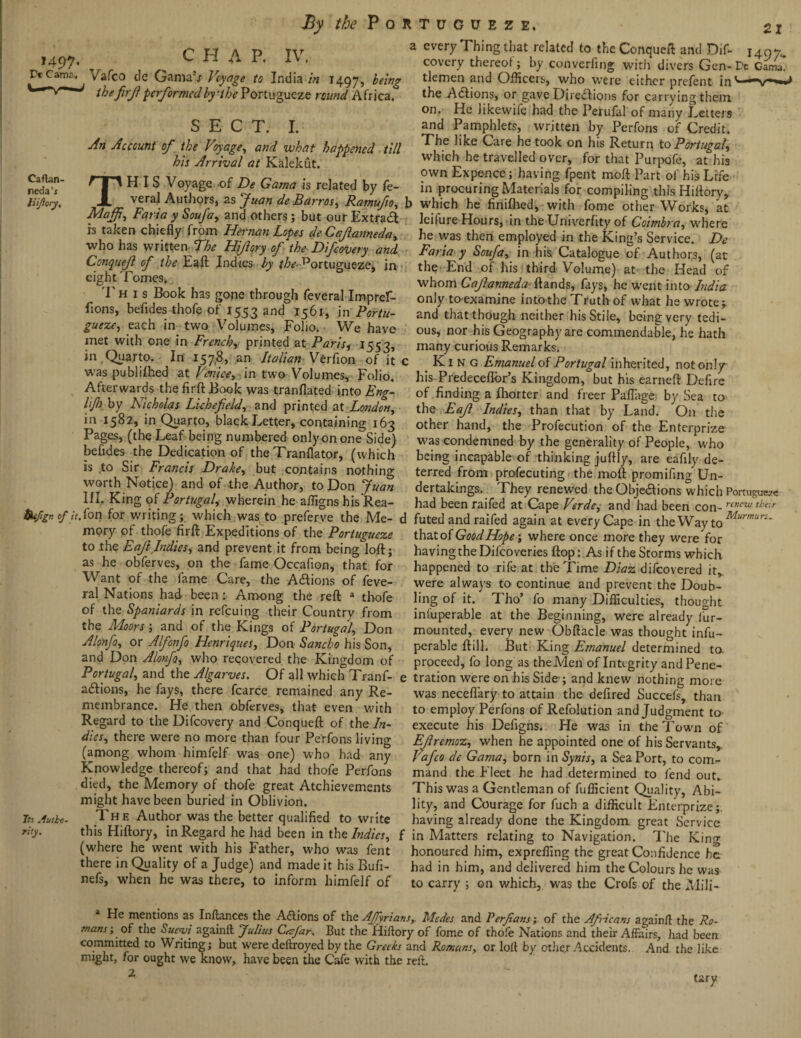 1497. C J-I A P. IV, Vt Cams. ^ Vafco de Gama’j Voyage to India in 1497, icing the firf performed by-the Portuguese round Africa. SECT. I. An Account of the Voyage, and what happened till his Arrival at Kalekut. red??’ f I ' H 1 S Voyage -of De Gama is related by fe- Kiftcy, JL veral Authors, as Juan deBarros, Ratnufio, b Maffi, Faria y Soufa, and others; but our Extradl is taken chiefly from Hernan Lopes de Cafianneda, who has written The Hifiory of the Difcovery and Conquejl of the Eaft Indies by the ^ortugueze, in eight Tomes. T h 1 s Book has gone through feveral Impref- fions, befides thofe of 1553 and 1561, in Portu¬ guese, each in two Volumes, Folio. We have met with one in French,. printed at Paris, 1553, in Quarto. In 157,8, an Italian Verfion of it c was publifhed at Venice, in two Volumes, Folio. Afterwards the firft Book was tranflated into Eng- lijh by Nicholas Lichefield, and printed at London, in 1582, in Quarto, black Letter, containing 163 Pages, (the Leaf being numbered only on one Side) befides the Dedication of the Tranflator, (which is to Sir Francis Drake, but contains nothing worth Notice) and of the Author, to Don Juan III. King of Portugal wherein he affigns his Rea- tjufign of itSon for writing; which was to preferve the Me- d mory of thofe firft Expeditions of the Portuguese to the Eafi Indies, and prevent it from being loft; as he obferves, on the fame Occafion, that for Want of the fame Care, the Adlions of feve¬ ral Nations had been :• Among the reft a thofe of the Spaniards in refeuing their Country from the Moors; and of the Kings of Portugal, Don Alonfo, or Alfonfo Henriques, Don Sancho his Son, and Don Alonfo, who recovered the Kingdom of Portugal, and the Algarves. Of all which Tranf- e atftions, he fays, there fcarce remained any Re¬ membrance. He then obferves, that even with Regard to the Difcovery and Conqueft of the In¬ dies, there were no more than four Perfons living (among whom himfelf was one) who had any Knowledge thereof; and that had thofe Perfons died, the Memory of thofe great Atchievements might have been buried in Oblivion. 7?s Autbo. The Author was the better qualified to write this Hiftory, in Regard he had been in the Indies, f (where he went with his Father, who was fent there in Quality of a Judge) and made it his Bufi- nefs, when he was there, to inform himfelf of every Thing that related to the Conqueft and Dif- j49~ covery thereof; by converting with divers Gen- De Gama, tlemen and Officers, who were either prefent in' the Adtions, or gave Directions for carrying them on. He likewife had the Perufal of many Letters and Pamphlets, written by Perfons of Credit. The like Care he took on his Return to Portugal, which he travelled over, for that Purpofe, at his own Expencc; having fpent raoft Part of his Life in procuring Materials for compiling this Hiftory, which he finifhed, with fome other Works, at leilure Hours, in the Univerfity of Coimbra, W'here he was then employed in the King’s Service. De Faria y Soufa, in his Catalogue of Authors, (at the End of his third Volume) at the Head of whom Cajlanneda ftands, fays, he went into India only toexamine into the Truth of what he wrote; and that though neither his Stile, being very tedi¬ ous, nor his Geography are commendable, he hath many curious Remarks. King Emanuel of Portugal inherited, not only his Predeceftor’s Kingdom, but his earneft Defire of finding a fhorter and freer Paflage by Sea to the Eajl Indies, than that by Land. On the other hand, the Profecution of the Enterprize was condemned by the generality of People, who being incapable of thinking juftly, are eafily de¬ terred from profecuting the moft promifing Un¬ dertakings. They renewed the Objections which Portuguese had been raifed at Cape Verde, and had been con- rcncw the:r futed and raifed again at every Cape in the Way t0Murmurs‘ that of Good Hope •, where once more they were for having the Dilcoveries flop: As if the Storms which happened to rife at the Time Diaz difeovered it, were always to continue and prevent the Doub¬ ling of it. Tho’ fo many Difficulties, thought inluperable at the Beginning, were already fur- mounted, every new Obftacle was thought infu- perable ft ill. But King Emanuel determined to. proceed, fo long as the Aden of Integrity and Pene¬ tration were on his Side ; and knew nothing more was neceflary to attain the defired Succefs, than to employ Perfons of Refolution and Judgment to execute his Defigns. He was in the Town of Efremoz, when he appointed one of his Servants, Vafco de Gama, born in Synis, a SeaPort, to com¬ mand the Fleet he had determined to fend out.. This was a Gentleman of fufficient Quality, Abi¬ lity, and Courage for fuch a difficult Enterprize;, having already done the Kingdom, great Service in Matters relating to Navigation. The King honoured him, expreffing the great Confidence be had in him, and delivered him the Colours he was to carry ; on which, was the Crofs of the Mili- mans ■ He mentions as Inftances the Actions of the Afyrians,. Medes and Rerfians; of the Africans again/! the Ro- u; of the Sueyi again/! Julius Cacfar. But the Hiftory of fome of thofe Nations and their Affairs, had been committed to Writing; but were deftroyed by the Greeks and Romans, or loft by other Accidents. And the like might, for ought we know, have been the Cafe with the reft. 2 tary