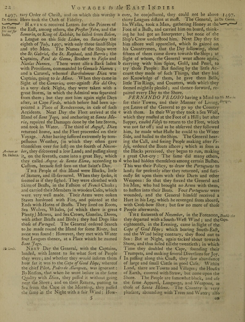 1497' Ce Gama. De Gama frts out for India. An l-vcs at St. Helena. Ik, tary Order of Chrift, and on which this worthy : Hero took the Oath of Fidelity. Having received Letters for the Princes of the Eaft, among others, the Prefer John, and the Samorin, or King of Kalekut, he failed from Belem, a League on this Side Lisbon, on Saturday the eighth of July, 1497, w‘t^ onty three fmall Ships and 160 Men. The Names of the Ships were the St. Gabriel, the St. Raphael, and Berrio ; the Captains, Paul de Gatna, Brother to Vafco and Nieolas Nunnez. There went alfo a Bark laden with Provifions, commanded by Gonzalo Nunnez ; and a Caravel, whereof Bartholomew Diaz was Captain, going to la Mina. When they came in Sight of the Canaries, over-againft Rio del Oro, in a very dark Night, they were taken with a great Storm, in which the Admiral was feparated from them ; but they met him again eight Days after, at Cape Verde, which before had been ap¬ pointed a Place of Rendezvous, in cafe of fucli Accidents. Next Day the Fleet arrived at the Ifland of Sant Jago, and anchoring at Santa Ma¬ ria, repaired the Damages done by the late Storm, and took in Water. The third of Augujl, Diaz returned home, and the Fleet proceeded on their Voyage. After having fuffered extremely by tem- peliuous Weather, (in which they often gave themfelves over for loft) on the fourth of Novem¬ ber, they difeovered a low Land; and palling along it, on the feventh, came into a great Bay, which they called Angra de Santa Elena, according to Cuftom, becaufe lirft feen on that Saint’s Day. The People of this Illand were Blacks, little of Stature, and ill-favoured. When they fpoke, it feemed as if they fighed. They were cloathed with Skins of Beafts, in the Falhion of French Cloaks; and carried their Members in wooden Cafes, which were very well made. Their Arms were oaken Staves hardened with Fire, and pointed at the Ends with Horns of Beafts. They lived on Roots, Sea Wolves, Whales, (of which there is great Plenty) Mewes, and Sea Crows, Gazelas, Doves, with other Beafts and Birds; they had Dogs like thofe of Portugal. The General ordered Search to be made round the Bland for fome River, but none was found : However, they met with Water four Leagues thence, at a Place which he named Sant Jago. Next Day the General, with the Captains, landed, with Intent to fee what Sort of People they were ; and whether they would inform them how far it was to the Cape of Good Hope, whereof the chief Pilot, Pedro de Alanquez, was ignorant: ByRedfon, that when he went before in the fame Quality with Diaz, they palled it without going near the Shore; and on their Return, putting to Sea from the Cape in the Morning, they palled the uune in the Night with a fair Wind : How- 5 f ever, he conjedlured, they could not be above 1497. thirty Leagues diftant at moft. The General, inDe Gama, his Walks, took a Man, gathering Honey at the '*■—v— Foot of a Bulh, and carried him on board, think¬ ing he had got an Interpreter; but none of the Ship’s Crew underftood him. Next Day they let him alhore well apparelled, which fo gained on his Countrymen, that the Day following, about fifteen of them came down towards the Ships; at Sight of whom, the General went alhore again, carrying with him Spice, Gold, and Pearl, to try thofe People: But finding by the little Ac¬ count they made of fuch Things, that they had no Knowledge of them, he gave them Bells, little Tin Rings, and Counters, with which they feemed mightily pleafed ; and thence-forward, re¬ paired every Day to the Shore. FERNANDO VELOSO having a Mind toiihMenht fee their Towns, and their Manner of Living, &aZer' got Leave of the General to go up the Country' with them. In their Way they took a Sea Wolf, which they roafted at the Foot of a Hill; but after Supper, caufed Velofo to return to the Fleet, which was not far off; and as he obferved they followed him, he made what Hafte he could to the Water Side, and hailed to the Ships. The General hear¬ ing the Call, and feeing People making after Ve¬ lofo, ordered the Boats alhore; which as foon as the Blacks perceived, they began to run, making a great Out-cry : The fame did many others, l who had hidden themfelves among certain Bulhes. This was their Policy, to draw the Portugueze to land; for prefently after they returned, and furi- oufly fet upon them with their Darts and other Weapons: So that they forced the General and his Men, who had brought no Arms with them, to haften into their Boats. Four Portugueze were wounded, and the General himfelf received a Hurt in his Leg, which he revenged from aboard, with Crofs-bow Shot; but faw no more of thofe '■ People afterwards. The fixteenth of November, in the Forenoon, Double the they departed with aSouth-Weft Wind ; and theCaPe* eighteenth, in the Evening, came in Sight of the Cape of Good Hope; which bearing South-Eaft, and the Wind being contrary, they flood out to Sea : But at Night, again tacked about towards Shore, and thus failed till the twentieth ; in which Time they doubled the Cape, founding their Trumpets, and making feveral Diverfions for Joy. In pafting along this Coaft, they faw abundance of large and fmall Cattle in good Cafe. Within Land, there are Towns and Villages; theHoufes of Earth, covered with Straw, but none upon the Shore. The People are fomewhat black, and ufe the fame Apparel, Language, and Weapons, as thofe of Santa Helena. The Country is very pleafant, abounding with Trees and Water; alio