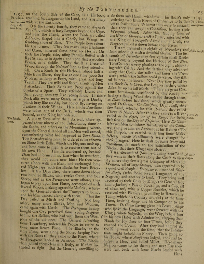 1497. on the South Side E. 2 - J De Gama, reaching fix Leagues within Land, and is as many e-1 wide at the Entrance. TCap^’ IS ,a. Harbour’ a do them any Harm, withdrew in his Boats*- onlv i i oH within Land, and is as manv ordennar _r ^ \ „ - _ 49°* Angra de San Bias. *The Inhabi¬ tants, O n the twenty-fourth, they came to Angra de San Bias, which is lixty Leagues beyond the Cape, and near the Bland, where the Birds are called Solitaries, fliaped like a Goofe, but Wings re- fembling thofe of Bats. The People here refera¬ ble the former. They faw many large Elephants and Oxen, whereof fome haveno Horns: On thefe the People ride, ufing Pannels fluffed with Rye Straw, as in Spain; and upon that a wooden Frame, as a Saddle. They thruft a Piece of Wood through the Nofesof fuch as they intend to fell. On a Rock in this Harbour, about half a Mile from Shore, they faw at one time 3000 Sea Wolves, as large as Bears, with great and long Teeth : I hey are wild and fierce, affaulting Men if attacked. Their Skins are Proof againft the Stroke of a Spear. They refemble Lions, and their young ones cry like young Kids. In this c Rock alfo were many Stares, as large as Ducks, which bray like an Als, but do not fly, having no Feathers in their Wings. Here all the Provifions were taken out of the Bark, which was then burned, as the King had ordered. A f e w Days after their Arrival, there ap¬ peared about ninety of the Inhabitants, fome on the Sands, and others on the Mountains; where¬ upon the General landed all his Men well armed, remembering what had happened at Sant Elena! d The Boats drawing near, he ordered to be thrown on Shore little Bells, which the Negroes took up; ordering two Brafs Pieces of Ordnance to be fhotPe Gama! °, to fcarc 1 icm •' ^ hereat they were fo amazed, t tat they ran away in Confufion, leaving their Weapons behind. After this, fending fome of h:s Men onShore to ere# a Pillar, inferibed with the King of Portugal's Arms and a Crofs, the INegroes pulled it down before their Faces. They departed the eighth of November; and ^ ane Cn.* foon after met with a dreadful Storm. The fix- * A b teenth of December they faw certain fmall Rocks lixty Leagues beyond the Harbour of San Bias, 1 Jus Country is very pleafant to the Sight, abound¬ ing with Cattle: And the farther they advanced along that Coaff, the taller and fairer the Trees were; which the Sailors could perceive, they fail- ed fo near the Shore. Next Day they paffed bv the Rock De la Cruz, five Leagues farther, where taz fet up his laftMark. There are great Cur¬ rents hereabouts, occafioned by this Rock; but having a ftrong Wind they paffed through them, as ^fore bad done> which greatly encou¬ raged DeGama On Chrijlmas Day, 1498, they Jaw Land, which, for that Reafon, they called Tterra de Natal: After this they came to a River T;erra cafled de los Reyes, or of the 'Kings, for being Nat™ * firfl feen on the Day of Epiphany. Here De Gama Jett two Men to inform themfelves of the Coun¬ ty and g've an Account at his Return : To this Purpofe, he carried with him fome Male- fadtors, whofe Punifhments were changed for thefe Dangers. Here he dealt for fome Ivory and „ ,r r ' , .-*•-r> Provifions, fo much to the Satisfaction of thp and fome came fo nigh as to receive them out of Blacks, that their King came aboard his own Hand. This he wondered at, becaufe Th e eleventh of January drawing near Land * - , H had informed him, that when he was there, they went in their BSats alon. the Coaft to viewlS they would no. come near him: He then ven- it ; where they faw a great Company of M?nT„d Women, all of large Stature, who appeared to be a. quiet civil People. DeGama commanded Mar¬ tin Alonfo, (who fpoke feveral Languages of the Negroes) and another to land. They beinP- well received by their Chief or King, the General fent him a Jacket, a Pair of Stockings, and a Cap, all of them red, with a Copper Bracelet, which he received with Pleafure; promifing in Return any 1 hing which his Country afforded ; at the fame lime, inviting Alonfo and his Companion to his Town. DeGama having given his Leave, Alonfo who fpoke the Language, went forward with the j --- - -- ****** • veil- tured aihore with his Men, and exchanged fome red Night-caps with the Blacks for Ivory Brace¬ lets. A few Days after, there came down above two hundred Blacks, with twelve Oxen, and four Sheep; and as the Portugueze went aihore, they began to play upon four Flutes, accompanied with feveral Voices, making agreeable Mufick; where¬ upon the General ordered the Trumpets to found, and hisMen danced along with them. Thus the Day palled in Mirth and Feafting. Not long after, many more Blacks, Men and Women, came again with Cattle. 1 he Portugueze havinsr _:_1 r 0 b ^ ndo hLBfch° f i hif wi‘b A?™.clapping their pons of the old ones. The General fiifpeding lome Treachery, ordered his People to retire to fome more fecure Place : The Blacks, at the fame Time, went along the Shore, keeping Pace with the Boats till thay came to the Place, where the Portugueze landed in Armour. The Blacks then joined themfelves in a Body, as if they in¬ tended to fight. But the General, unwilling to Hands for Joy three or four Times, before they reached the Town. After they had entered it, the King went round the fame, that the Inhabi¬ tants might behold his Finery. Then going to his Houfe, where Alonfo was lodged, they had for Supper a Hen, and boiled Millet. Here many Negroes came to fee them ; and next Day they were fent back with fome Blacks loaden with Hens