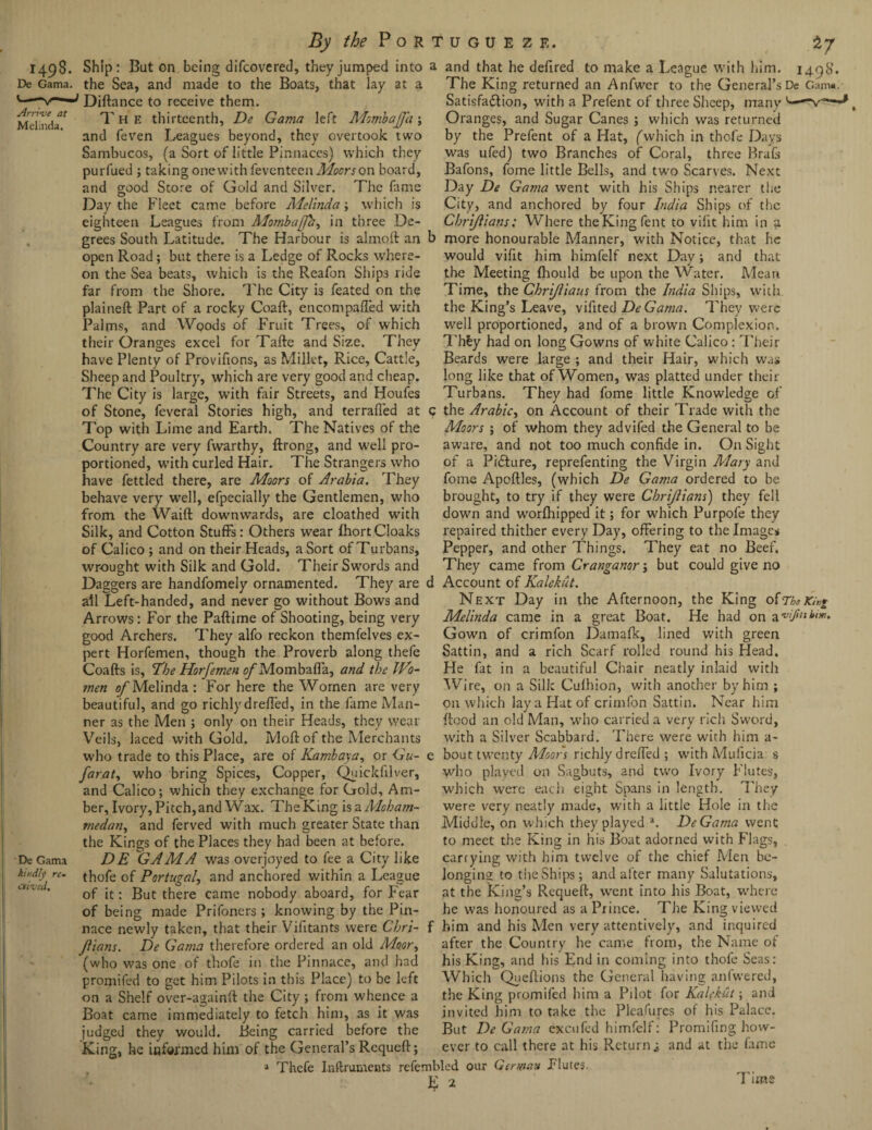 Arrive at Melinda. 1498. Ship: Bat on being difeovered, they jumped into De Gama, the Sea, and made to the Boats, that lay at a Diftance to receive them. The thirteenth, De Gama left Mombajfa; and feven Leagues beyond, they overtook two Sambucos, (a Sort of little Pinnaces) which they purfued ; taking one with fexenteen Moors on board, and good Store of Gold and Silver. The fame Day the Fleet came before Melinda; which is eighteen Leagues from Mombajfh, in three De¬ grees South Latitude. The Harbour is almoft an open Road; but there is a Ledge of Rocks where¬ on the Sea beats, which is the Reafon Ships ride far from the Shore. The City is feated on the plaineft Part of a rocky Coaft, encompaiTed with Palms, and Woods of Fruit Trees, of which their Oranges excel for Tafte and Size. They have Plenty of Provifions, as Millet, Rice, Cattle, Sheep and Poultry, which are very good and cheap. The City is large, with fair Streets, and Houfes of Stone, feverai Stories high, and terrafied at Top with Lime and Earth. The Natives of the Country are very fwarthy, ftrong, and well pro¬ portioned, with curled Hair. The Strangers who have fettled there, are Moors of Arabia. They behave very well, efpecially the Gentlemen, who from the Waift downwards, are cloathed with Silk, and Cotton Stuffs: Others wear fhort Cloaks of Calico ; and on their Heads, a Sort of Turbans, wrought with Silk and Gold. Their Swords and Daggers are handfomely ornamented. They are all Left-handed, and never go without Bows and Arrows: For the Paftirne of Shooting, being very good Archers. They alfo reckon themfelves ex¬ pert Horfemen, though the Proverb along thefe Coafts is, The Horfemen of Mombafla, and the JVo- men of Melinda : For here the Women are very beautiful, and go richly dreffed, in the fame Man¬ ner as the Men ; only on their Heads, they wear Veils, laced with Gold. Moft of the Merchants who trade to this Place, are of Kambaya, or Gu- farat, who bring Spices, Copper, Quickfilver, and Calico; which they exchange for Gold, Am¬ ber, Ivory, Pitch,and Wax. TheKing isaMoham¬ medan, and ferved with much greater State than the Kings of the Places they had been at before. DE GAMA was overjoyed to fee a City like thofe of Portugal, and anchored within a League of it: But there came nobody aboard, for Fear of being made Prifoners ; knowing by the Pin¬ nace newly taken, that their Vifitants were Chri- Jlians. De Gama therefore ordered an old Moor, (who was one of thofe in the Pinnace, and had promifed to get him Pilots in this Place) to be left on a Shelf over-againft the City; from whence a Boat came immediately to fetch him, as it was judged they would. Being carried before the he informed him of the General’s Requeft; a Thefe Inftmments refembled our E 2 a and that he dellred to make a League with him. 149K. The King returned an Anfwer to the General’s De Gam*. Satisfaction, with a Prefent of three Sheep, many u.—v—J Oranges, and Sugar Canes ; which was returned by the Prefent of a Hat, fwhich in thofe Days was ufed) two Branches of Coral, three Brafs Bafons, fome little Bells, and two Scarves. Next Day De Gama went with his Ships nearer the City, and anchored by four India Ships of the Chrijlians; Where the King fent to vifit him in a a more honourable Manner, with Notice, that he would vifit him himfelf next Dav; and that the Meeting Ihould be upon the Water. Mean Time, the Chrijliaus from the India Ships, with the King’s Leave, vifited DeGama. They were well proportioned, and of a brown Complexion. Th£y had on long Gowns of white Calico : Their Beards were large ; and their Hair, which was long like that of Women, was platted under their Turbans. They had fome little Knowledge of ; the Arabic, on Account of their Trade with the Moors ; of whom they advifed the General to be aware, and not too much confide in. On Sight of a Picture, reprefenting the Virgin Mary and fome Apoftles, (which De Ga?na ordered to be brought, to try if they were Chrijlians) they fell down and worfhipped it; for which Purpofe they repaired thither every Day, offering to the Images Pepper, and other Things. They eat no Beef. They came from Cranganor; but could give no 1 Account of Kalekut. Next Day in the Afternoon, the King of7'baKi«i Melinda came in a great Boat. He had on avi/its him. Gown of crimfon Damafk, lined with green Sattin, and a rich Scarf rolled round his Head. He fat in a beautiful Chair neatly inlaid with Wire, on a Silk Cufhion, with another by him ; on which lay a Hat of crimfon Sattin. Near him flood an old Man, who carried a very rich Sword, with a Silver Scabbard. There were with him a- ; bout twenty Moors richly dreffed ; with Muficia s who played on Sagbuts, and two Ivory Flutes, which were each eight Spans in length. They were very neatly made, with a little Hole in the Middle, on which they played a. DeGama went De Gama kindly re¬ ceived. o King, to meet the King in his Boat adorned with Flags, carrying with him twelve of the chief Men be¬ longing to the Ships; and after many Salutations, at the King’s Requeft, went into his Boat, where he was honoured as a Prince. The King viewed him and his Men very attentively, and inquired after the Country he came from, the Name of his King, and his End in coming into thofe Seas: Which Queftions the General having anfwered, the King promifed him a Pilot for Kalekut; and invited him to take the Pleafurcs of his Palace. But DeGama excu fed himfelf: Promifing how¬ ever to call there at his Return ^ and at the fame German Flutes. Time