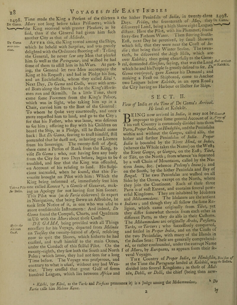 23 • 14-98- Be Gama. Be Gama cau¬ tious. Voyages to the East Indies Time made the King a Prefent of the thirteen a Moors not long before taken Prifoners; which 'the King received with greater Pleafure, as he faid, than if the General had given him fuch another City as that of Melinda. After this, the King rowed among theShips, which he beheld with Surprize, and was greatly delighted with the Ordnance (hooting off: Telling the General, he never faw any Men that plea fed him fo well as the Portuguese; and wifhed he had fome of them to affift him in his Wars. At part¬ ing, the General let two Men accompany the King at his Requeft; and had in Pledge his Son, and an Ecclefiaftick, whom they called Iiazi a. Next Day, De Gama and Goello, went with arm¬ ed Boats along the Shore, to fee the King’s Horfe- men run and fkirmifh. In a little 1 ime, there fome Footmen from the King’s Palace, came up in a which was in Sight, who taking him ^ _ Chair, carried him to the Boat of the General: To whom he fpoke very courteoufly, and once c more requefted him to land, and go to the City ; for that his Father, who was lame, was defirous to fee him ; offering to flay with his Children on board the Ship, as a Pledge, till he fhould come back : But De Gama, fearing to truft himfelf, ftill pretended that he durft not, as having no Licence from his Sovereign. The twenty-firft of April, there came a Perfon of Rank from the King, to vifit De Gama ; who, not having feen any body from the City for two Days before, began to be d troubled, and fear that the King was offended, on Account of his refuting to land. His Sufpi- cions increafed, when he found, that this Fa¬ vourite brought no Pilot with him: Which the King being informed of, immediately fent him Taka a PUct otic called Kanaca b, a Gentile of Guzarat, mak- /ir India. jng an Apology for not having fent him fooner. This Pilot was (as de Faria obfervers) fo expert in Navigation, that being (hewn an Aftrolabe, he took little Notice of it, as one who was ufed to e more confiderable Inftruments: And indeed, De Gama found the Compafs, Charts, and Quadrants in Ufe with the Moors about thefe Coafts. DE GAMA, being provided with all Things neceffary for his Voyage, departed from Melinda on Tuefday the twenty-fecond of April, refolving now to quit the Shores, which hitherto he had ccalled, and truft himfelf to the main Ocean, under the Conduft of this fkilful Pilot. On the twenty-eighth, they faw both the South and North Poles; which latter, they had not feen for a long Time before. The Voyage was profperous, and contrary to what is ufual, without any bad Wea¬ ther. They croffed that great Gulf of feven hundred Leagues, which lies between Africa and £):t;ls tie Atlican Coaft. the hither Peninfula of India, in twenty-three 1498- Days. Friday, the feventeenth of May, they De Cama. difeovered Land, being a high Shore eight Leagues' diftant. Here the Pilot, with his Plummet, found forty-five Fathom Water. Then fleering South- Eaft, next Day he perceived, by fmall Showers which fell, that they were near the Coaft of In¬ dia ; that being their Winter Seafon. The twen¬ tieth, he difeovered the -high Hills, which are- over Kalekut; then going chearfully to the Gene- ral, demanded Albrifias, faying, that was the Land ^ Kalekllti which he and his People fo greatly defired to fee. De Gama overjoyed, gave Kanaca his Demand ; and making a Feaft on Shipboard, came to Anchor two Leagues below Kalekut, in an open Road j the City having no Harbour or Shelter for Ships. SECT. II- View of India at the Time of De Gama’r Arrival. He lands at Kalekut. BEING now arrived \n India., it may not beGcr.erat improper to give fome general Account of This vaft Country is commonly divided into three Parts, Proper India, ovHindoJldn, and the Peninfulas within and without the Ganges, called alfo, the hither and farther Peninfulas of India. Proper India is bounded by the River Hind, or Indus, (whence theWhole takes the Name) on the Welti the River Gango, or Ganges, on the Eaft; Tibet, or Tobt, on the North •, from whence tis feparated by a vaft Chain of Mountains, called by the Na¬ tives Imau, &c. (whence Ptolemy’s Imaush and on the South, by the hither Peninfula and Bay of Bengal. The two Peninfulas are wafhed on all Sides by the Ocean, except on the North, where they join the Continent. Each of thefe three Parts‘is of vaft Extent, and contains feveral pow¬ erful Kingdoms. They are inhabited by Idolaters and Mohammedans. The Idolaters are the anti cat Indians i and though they all follow the fame Re¬ ligion, which came originally from Tibet, yet they differ fomewhat therein from each other in different Parts, as they do alfo in their Cuftoms. The Mohammedans are originally Arabs, Perftans, Turks, or Tartars ; who fucceffively conquered, and fettled in Proper India, and on the Coafts or the two Peninfulas, with many of the Iflands in the Indian Seas: Thefe are generally comprehend¬ ed, or rather confounded, under the corrupt Name • of Moors, by Europeans, as appears from their fe¬ veral Voyages. . T7, ... The Country of Proper India, or Hindofan, Div'fion «/ at the Time the Portuguese landed at Kalekut, was‘^e Indies, divided into feveral Kingdoms ; as thofe of Mul¬ tan, Dehli, or Delli, the chief (being then new- a Kddhi, (or Kdzi, as the Turks and Perfians pronounce it) is a Judge among the Mohammedans, Faria tails him Melemo Kana. b De h