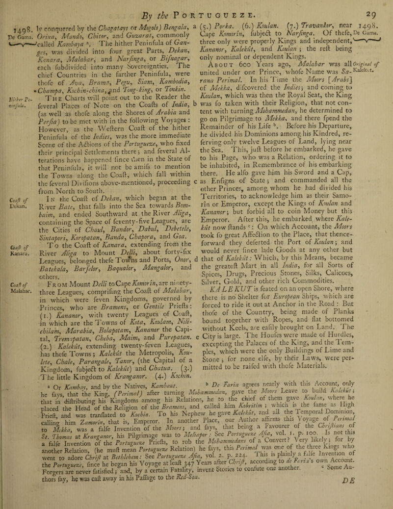 By the Portugueze. 1498. Pe Gama. Hither Pc- turfula. Coaft of L'ckan. Ctaft of Kanara. Coaft of Malabar. 29 (5.) Porka. (6.) Koulan. (7.) Travankor, near 1498. Cape Komorin, fubjeft to Narjinga. Of thefe, De Gama. three only were properly Kings and independent,'-v—■ Kananor, Kalekut, and •£?«/*« ; the reft being only nominal or dependent Kings. About 600 Years ago, Malabar v/as all Original of united under one Prince, whofe Name was Sa-Kalek>-t« rana Perimal. In his Time the Moon [Arabs'] of Mekka, difeovered the Indies; and coming to Koulan, which was then the Royal Seat, the King was fo taken with their Religion, that not con- ly conquered by the C hag a fays or Mogols) Bengala, a Orixa, Aland0, Chitor, and Guzarat, commonly 'called Kambaya a. The hither Peninfula ok Gan¬ ges, was divided into four great Parts, Dekan, Kanara, Malabar, and Narjinga, or Bifnagar, each fubdivided into many Sovereignties. The chief Countries in the farther Peninfula, were thofe of Ava, Brama, Pegu, Siam, Kambodia, • Champa, Kochin-china,^nd Pong-king, or Tonkin. The Charts will point out to the Reader the feveral Places of Note on the Coafts of India, b -# ~ , - , . , fas well as thofe along the Shores of Arabia and tent with turning Mohammedan, he determined to Pcrfia) to be met with in the following Voyages : go on Pilgrimage to Mekka, zx\d there fpend the However as the Weftern Coaft of the hither Remainder of his Life b. Before his Departure, Peninfula of the Indies, was the more immediate he divided his Dominions among his Kindred, re- Scene of the A&ions of the Portugueze, who fixed ferving only twelve Leagues of Land lying near their principal Settlements there ; and feveral Al- the Sea. This, juft before he embarked, he gave terations have happened fince Rien in the State of to his Page, who was a Relation ordering it to --- --- ■ ■* be inhabited, in Remembrance of ins embarking there. He alfo gave him his Sword and a Cap, as Enfigns of State; and commanded all the other Princes, among whom he had divided his Territories, to acknowledge him as their Samo- rin or Emperor, except the Kings of Koulan and Kananor \ but forbid all to coin Money but this Emperor. After this, he embarked where Kale- hit now ftands c: On which Account, the Moors took fo great Affe&ion to the Place, that thence¬ forward they deferted the Port of Koulan; and would never fince lade Goods at any other but that of Kalekut: Which, by this Means, became the greateft Mart in all India, for all Sorts of Spices, Drugs, Precious Stones, Silks, Calicoes* Silver, Gold, and other rich Commodities. KA L E KUT is feated on an open Shore, where there is no Shelter for European Ships, which are forced to ride it out at Anchor in the Road : But thofe of the Country, being made of Planks bound together with Ropes, and flat bottomed without Keels, are eafily brought on Land. The : City is large. The Houfes were made of Hurdles, excepting the Palaces of the King, and the Tem¬ ples, which were the only Buildings of Lime and Stone ; for none elfe, by their Laws, were per¬ mitted to be raifed with thefe Materials. b De Faria agrees nearly with this Account, only that Peninfula, it will not be amifs to mention the Towns along the Coaft, which fall within the feveral Divifions above-mentioned, proceeding from North to South. I n the Coaft of Dekan, which began at the River Bate, that falls into the Sea towards Bom- bairn, and ended Southward at the River Aliga, containing the Space of feventy-five Leagues, are the Cities of Chaul, Bandar, Dabul, Debet etc, Sintapori, Koropatan, Banda, Chapora, and Goa. To the Coaft of Kanara, extending from the River Aliga to Mount Belli, about forty-fix Leagues, belonged thefe Towns and Ports, Onor, Batik ala, Barfelor, B aqua lor, Mangalor, and others. From Mount Delli toGapeKomorin, are ninety- three Leagues, comprifing the Coaft of Malabar, in which were feven Kingdoms, governed by Princes, who are Bramens, or Gentile Priefts: (1.) Kananor, with twenty Leagues of Coaft, in which are the i owns of Kota, Koulam, Nili- chilam, Marabia, Bolapotam, Kananor the Capi¬ tal, Tremopatan, Cheba, Maim, and Purepatan. (2.) Kalekut, extending twenty-feven Leagues, has thefe Towns ; Kalekut the Metropolis, Kou- lete, Chale, Parangale, Tanor, (the Capital of a Kingdom, fubjedf to Kalekut) and Chatua.^ (3.) The little Kingdom of Kranganor. (4.) Kochin. a Or Kambay, and by the Natives, Kambaut. he fays/that the King, (Perimal) after turning Mohammedan, gave the Moors Leave to build Kalekut that in diftributing his Kingdoms among his Relations, he to the chief of them gave Koulan, where5 he placed the Head of the Religion of the Bramens, and called him. Kobritim ; which is the fam. as High Prieft, and was tranflated to° Kochin. To his Nephew he gave Kalekut, and all the Temporal Dominion calling him ZamrU, that is. Emperor. In another Place, our Author affirms this Voyage of Perima/ to Mekka, was a falfe Invention of the Moors; and fays, that being a Favourer of the Chnfhan of St Thomas at Kranganor, his Pilgrimage was to Melt afar: See Portugueze Afia, vol. I. p. 100 Is not this a falfe Invention eff the Portugueze Priefts, to rob the Mohammedans of a Convert? Very likely; for by another Relation, (he muft mean Portugueze Relation) he fays, this Perimal was one of the three Rings w 10 went to adore Chrifl at Bethlehem: See Portugueze Afia, vol. 2. p. 224. This is plainly a falfe Invention of the Portugueze, fince he began his Voyage at leaft 347 Years after Chrijl, according s °wn Account- Forgers are never fatisfied; and, by a certain Fatality, invent Stones to confute one another. Some thors fay, he was caft away in his Paffage to the Red-Sea, ^