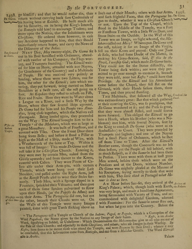 14.08. go himfelf; and that he would rather die, than Dc Gama, return without carrying back lure Credentials of 'his having been at Kalekut. He built much alfo for his Security, on its being the King’s Intereft, (as Bontaybo told him) to encourage Traders; and more upon the Notion, that the Inhabitants were Chriftians. He ordered them however, in cafe anv Accident happened to him, that they fhould ^ 1 1 _ - ___i. U PW. I nitin /A T- a Inch out of their Mouth; others with four Arms, 1498. and fuch frightful Faces, that the Portuguese be- De Gama. gan to doubt, whether it was a Chrijiian Church or not. Upon the Top of the Chapel, which flood in the Middle of the Temple, was a Fort or Freeftone Tower, with a little Wire Door, and Stone Stairs on the Outfide. In the Wall of this Tower was an Image, on Sight whereof, the Ada- and carry thekewsof labors called out Mary ! Whereupon DeGama and 1 milieuwiciy f 1 ..n. fnr an Timop of the Vimn. ir. State, the Difcovery of the Indies. Sets forward Next Day, May twenty-eight, De Gama fet b out in his Boat furniflied with Ordnance, attend¬ ed with twelve of his Company, the Flags wav¬ ing and Trumpets founding. I he Kutwal wait¬ ed' for him on Shore, attended with 200 Nayres, (or Gentlemen of the Country) and a Multitude of People. He was received very politely at landing, where there were two Litters, one for him, the other for the Kutwal; into which en¬ tering, they put forward, being carried on Mens Shoulders at a fwift rate, all the reft going on c foot. At Kapokats they refted to refrefh on b ifh, Rice and Fruits. Here they went by Water about a League on a River, and a little Way by the Shore, where they faw feveral Ships agiound. De Gama had for him and his People two Alma- dias, lying clofe together, which the Natives call Entangada. Being landed again, they proceeded the reft, taking it for an Image of the Virgin, fell on their Knees and prayed: Only one yuan de Sala, who had fome Doubt of the Matter, in making his Genu-flexion, laid. If this be the Devil, Iworjhip God; which made De Gama (mile. They could not fee the Statue diftindtly, the Tower being dark within; nor were they per¬ mitted to go near enough to examine it, becaufe they were told, none but Kafrs b could have that Privilege. As the Kutwal and his Attendance came before the Chapel, they fell flat on the Ground, with their Hands before them, three Times, and then prayed Handing. The Multitude, that followed all the Way, ^«» iht was extraordinary great: But that which gathered at their entering the City, was fo prodigious, that DeGama wondered at it; and the Prefs fo great, that they were almoft ftifled, and could fcarce move forward. This obliged the Kutwal to go into a Houfe, where his Brother (who was a No- Vifits Indian ‘Temple, an on the Way : The Kutwal brought him to fee a -> . , vT e* u„ Temple a of the Malabars, which was as large as bleman) met him, with feveral Nayres, fent by a great Monaftery It was built of Freeftone, and d the King to conduft De Gama (who went as an a greatMon alter}. AmhsflkdmA to Court. They were preceded by covered with Tiles. Over the h ront Door there hung feven Bells ; and before it flood a Pillar as higlTas theMaft of a Ship, made of Wire, with a Weathercock of the fame at Fop. Within it was full of Images: This made DeGama and the reft take it for a Chrijiian Church. Entering it, they were met by certain Men, naked from the Girdle upwards; and from thence to the Knees, covered with Calico. They wore Pieces of Ca¬ lico alfo under their Arm-pits, with certain Threads, which were hung over their Left Shoulder, and pafted under the Right Arm, juft as the Romijh Priells ufed to wear their Stoles for¬ merly. Thefe Men, with a Sponge dipped in a Fountain, fprinkled their Vifltants; and then gave each of them fome Sanders pulverized to ftrew upon their Heads, (as the Papjls do Allies) and WorjhipJ one on their Arms. The Portuguese did one, but not tf tbe-.rJma-other, becaufe their Cloaths were on. On *“• the Walls of this Temple were many Images painted, fome with great Teeth flicking above an Ambaffador) to Court. They were preceded by Trumpets and Sagbuts; and one of the Nayres had a fmail Piece of Ordnance, which he fhot off from Time to Time; After the Kutwal's Brother came, though the Concourfe was no lefs than before, yet the People all fell behind, with as much Refpedl, as if the Samorin had been there in Perfon. There went with them at leaft 3000 Men armed, befides thofe which were on the ; Pendices and at the Doors, without Number.  De Gama was mightily pleafed at the Manner of his Reception, faying merrily to thofe that were with him. They little think in Portugal what Ho¬ nour is done us here. . A n Hour before Sun-fet, they arrived at the Arrives at King’s Palace; which, though built with Earth, the Palace was very large, and made a handfome Appearance, being furrounded with Variety of Trees, and ac¬ commodated with delightful Gardens, adorned f with Fountains: For the Samorin never ftirs out, but when hd goes into the Country. Before the . The Portuguese call a Temple or Church of the Indians, fmt « Pagoda. which of the the Pale ff theftChurch ; and efpecially to thofe Chrifians may Kafrs, here feems to be meant thofe who attend the T emple, and we r L -j The Word Kutnvdl be concluded, that this Information came from .Bontaybo, and not from a Malabar G . . alfo is Arabic- Palace