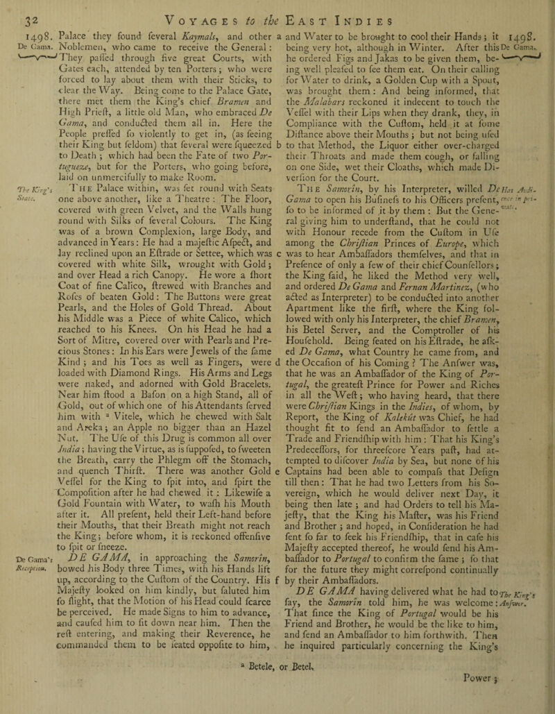 1498. Palace they found feveral Kaymals, and other a De Gama. Noblemen, who came to receive the General : They palled through five great Courts, with Gates each, attended by ten Porters ; who were forced to lay about them with their Sticks, to clear the Way. Being come to the Palace Gate, there met them the King’s chief Bramen and High Pried, a little old Man, who embraced De Gama, and conducted them all in. Here the People prelfed fo violently to get in, (as feeing their King but feldom) that feveral were fqueezed b to Death ; which had been the Fate of two Por¬ tuguesebut for the Porters, who going before, laid on unmercifully to make Room. j The King's Tup Palace within, was fet round with Seats State. one above another, like a Theatre : The Floor, covered with green Velvet, and the Walls hung round with Silks of feveral Colours. The King was of a brown Complexion, large Body, and advanced in Years: He had a majeftic Afpedl, and Jay reclined upon an Eftrade or Settee, which was c covered with white Silk, wrought with Gold ; and over Head a rich Canopy. He wore a fhort Coat of fine Calico, ftrewed with Branches and Rofes of beaten Gold: The Buttons were great Pearls, and the Holes of Gold Thread. About Bis Middle was a Piece of white Calico, which reached to his Knees. On his Head he had a Sort of Mitre, covered over with Pearls and Pre¬ cious Stones: In his Ears were Jewels of the fame Kind ; and his Toes as well as Fingers, were d loaded with Diamond Rings. His Arms and Legs were naked, and adorned with Gold Bracelets. Near him flood a Bafon on a high Stand, all of Gold, out of which one of his Attendants ferved him with 3 Vitele, which he chewed with Salt and Areka; an Apple no bigger than an Hazel Nut. The Ufe of this Drug is common all over India; having the Virtue, as is fuppofed, to fweeten the Breath, carry the Phlegm off the Stomach, and quench Third. There was another Gold e Veil'd for the King to fpit into, and fpirt the Compofition after he had chewed it : Likewife a Gold Fountain with Water, to wafh his Mouth after it. All prefent, held their Left-hand before their Mouths, that their Breath might not reach the King; before whom, it is reckoned offenfive to fpit or fneeze. De Gama’i DE GAMA, in approaching the Samortn, Reception, bowed his Body three Times, with his Hands lift up, according to the Cuftom of the Country. His f Majefty looked on him kindly, but faluted him fo flight, that the Motion of his Head could fcarce be perceived. He made Signs to him to advance, and caufed him to fit down near him. Then the reft entering, and making their Reverence, he commanded them to be feated oppofite to him, 3 Betele, < and Water to be brought to cool their Hands; it 1498. being very hot, although in Winter. After thisDe Gama, he ordered Figs and Jakas to be given them, be- ing well pleafed to fee them eat. On their calling for Water to drink, a Golden Cup with a Spout, was brought them : And being informed, that the Malabars reckoned it indecent to touch the VefTel with their Lips when they drank, they, in Compliance with the Cuftom, held .it at fome Diftance above their Mouths; but not being ufed to that Method, the Liquor either over-charged their Throats and made them cough, or falling on one Side, wet their Cloaths, w'hich made Di- verfion for the Court. The Samovin, bv his Interpreter, willed Delias Judi- Gama to open his Bufinefs to his Officers prefent, !n Pn- fo to be informed of it by them : But the Gene-*'1' ral giving him to underftand, that he could not with Honour recede from the Cuftom in Ufe among the Chrijiian Princes of Europe, which was to hear Ambafladors themfelves, and that in Prefence of only a few of their chief Counfellors; the King faid, he liked the Method very well, and ordered De Gama and Fernan Martinez, (who adted as Interpreter) to be conduced into another Apartment like the firft, where the King fol¬ lowed with only his Interpreter, the chief Bramen, his Betel Server, and the Comptroller of his Houfehold. Being feated on hisEftrade, he afk- ed De Gama, what Country he came from, and the Occafion of his Coming ? The Anfwer was, that he was an Ambaflador of the King of Por¬ tugal, the greateft Prince for Power and Riches in all the Weft; who having heard, that there were Chrijiian Kings in the Indies, of whom, by Report, the King of Kalekut was Chief, he had thought fit to fend an Ambaflador to fettle a Trade and Friendfhip with him : That his King’s PredecefTors, for threefcore Years paft, had at¬ tempted to difeover India by Sea, but none of his Captains had been able to compafs that Defign till then: That he had two Letters from his So¬ vereign, which he would deliver next Day, it being then late ; and had Orders to tell his Ma¬ jefty, that the King his Mafter, was his Friend and Brother ; and hoped, in Consideration he had fent fo far to feek his Friendfhip, that in cafe his Majefty accepted thereof, he would fend his Am- baflador to Portugal to confirm the fame ; fo that for the future they might correfpond continually by their Ambafladors. DE GAMA having delivered what he had to The King's fay, the Samorin told him, he was welcome:Anfw(r. That fince the King of Portugal would be his Friend and Brother, he would be the like to him, and fend an Ambaflador to him forthwith. Then he inquired particularly concerning the King’s >r Betel, Power}