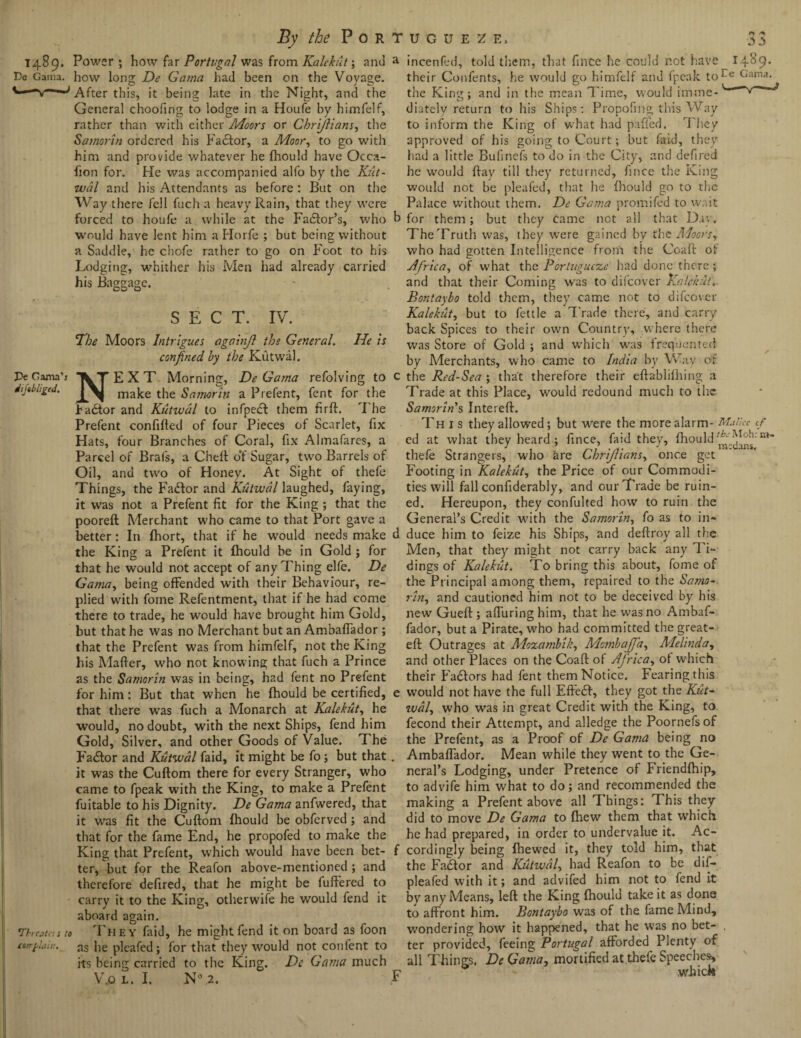 1489. Power ; how far Portugal was from Kalekut; and De Gama, how long De Gama had been on the Voyage. After this, it being late in the Night, and the General choofing to lodge in a Houfe by himfelf, rather than with either Moors or Cbrijlians, the Samorin ordered his Factor, a Moor, to go with him and provide whatever he fhould have Occa- fion for. He was accompanied alfo by the Kut- wal and his Attendants as before : But on the Way there fell fuch a heavy Rain, that they were forced to houfe a while at the Factor’s, who would have lent him a Horfe ; but being without a Saddle, he chofe rather to go on Foot to his Lodging, whither his Men had already carried his Baggage. SECT. IV. The Moors Intrigues ogainjl the General. He is confined, by the Kutwal. Pe Gama’i T EXT Morning, De Gama refolving to dijilhgcd. make the S amor in a Prefent, fent for the factor and Kutwal to infpedt them firft. The Prefent confifted of four Pieces of Scarlet, fix Hats, four Branches of Coral, fix Almafares, a Parcel of Brafs, a Cheft of Sugar, two Barrels of Oil, and two of Honey. At Sight of thefe Things, the Fadtor and Kutwal laughed, faying, it was not a Prefent fit for the King ; that the pooreft Merchant who came to that Port gave a better: In fhort, that if he would needs make the King a Prefent it fhould be in Gold ; for that he would not accept of any Thing elfe. De Gama, being offended with their Behaviour, re¬ plied with fome Refentment, that if he had come there to trade, he would have brought him Gold, but that he was no Merchant but an Ambaffador ; that the Prefent was from himfelf, not the King his Mafter, who not knowing that fuch a Prince as the Samorin was in being, had fent no Prefent for him: But that when he fhould be certified, that there was fuch a Monarch at Kalekut, he would, no doubt, with the next Ships, fend him Gold, Silver, and other Goods of Value. The Fadfor and Kutwal faid, it might be fo; but that it was the Cuftom there for every Stranger, who came to fpeak with the King, to make a Prefent fuitable to his Dignity. De Gama anfwered, that it wras fit the Cuftom fhould be obferved ; and that for the fame End, he propofed to make the King that Prefent, which would have been bet¬ ter/but for the Reafon above-mentioned; and therefore defired, that he might be fuffered to carry it to the King, otherwife he would fend it aboard again. 'Threaten to They faid, he might fend it on board as foon tGtrfrlditi. as Jie pRafed; for that they would not content to its being carried to the King. De Gama much VfiL. I. N° ,2. a incenfed, told them, that fince he could not have 14^9* their Confents, he would go himfelf and fpeak toCe Ganu< the King; and in the mean Time, would imine- dhtely return to his Ships: Propofing this Way to inform the King of w’hat had palled. They approved of his going to Court; but faid, they bad a little Bufincfs to do in the City, and defired he would ftay till they returned, fince the King would not be pleafed, that he fhould go to the Palace without them. De Gama promifed to wait b for them; but they came not all that Dav. The Truth was, they were gained by the Mocrsy who had gotten Intelligence from the Coaft of Africa, of what the Porlugucze had done there; and that their Coming was to difeover Kalekut. Bontaybo told them, they came not to difeover Kalekut, but to fettle a Trade there, and carry back Spices to their own Country, where there was Store of Gold ; and which was frequented by Merchants, who came to India by Way of c the Red-Sea ; that therefore their eftablilhing a Trade at this Place, would redound much to the Samorin's Intereft. This they allowed; but were the more alarm- Mallet cf ed at what they heard ; fince, faid they, fhould thefe Strangers, who are Chrijliansy once get Footing in Kalekut, the Price of our Commodi¬ ties will fall confiderably, and our Trade be ruin¬ ed. Hereupon, they confulted how to ruin the General’s Credit with the Sainoriny fo as to in- d duce him to feize his Ships, and deftroy all the Men, that they might not carry back any Ti¬ dings of Kalekut. To bring this about, fome of the Principal among them, repaired to the Samo¬ rin,, and cautioned him not to be deceived by his new Gueft ; alluring him, that he was no Ambaf¬ fador, but a Pirate, who had committed the great- eft Outrages at Mozambik, Mo}nbaJJay Melinday and other Places on the Coaft of Africa, of which their Fa&ors had fent them Notice, Fearing this e would not have the full Effedf, they got the Kut- wal, who was in great Credit with the King, to fecond their Attempt, and alledge the Poornefs of the Prefent, as a Proof of De Gama being no Ambaffador. Mean while they went to the Ge¬ neral’s Lodging, under Pretence of Friendfhip, to advife him what to do; and recommended the making a Prefent above all Things: This they did to move De Gama to fhew them that which he had prepared, in order to undervalue it. Ac- f cordingly being fhewed it, they told him, that the Factor and Kutwal, had Reafon to be dif— pleafed with it; and advifed him not to fend it by any Means, left the King fhould take it as done to affront him. Bontaybo was of the fame Mind, wondering how it happened, that he was no bet¬ ter provided, feeing Portugal afforded Plenty of all Things. DeGama, mortified at thefe Speeches, Y wifick