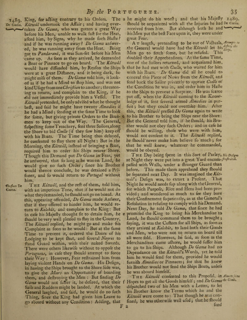 1489. King, for a&ing contrary to his Orders. The T>. Gama. Kutwal undertook the Affair ; and having over- «—' taken De Gama, who was gotten a great Way before his Men, unable to walk faft for the Heat, afked him, by Signs, why he made fuch Hafte? and if he was running away ? De Gama anfwer- ed, he was running away from the Heat. Being got to Pandarane, it was Sun-fet before his Men came up. As foon as they arrived, he demanded a Boat or Pinnace to go on board. The Kutwal would have dilluaded him, by Reafon the Ships were at a great Diftance, and it being dark, he might mifs of them. De Gama told him, it look¬ ed as if he had a Mind to flop him, and was not kind Ufage from one Chrijlian to another; threaten¬ ing to return, and complain to the King, if he did not immediately provide him a Veffel. The Kutwal pretended, he only advifed what he thought beft, and faid he might have twenty Almadias if he had a Mind ; fending at the fameTime to look for fome, but giving private Orders to the Boat¬ men to keep out of the Way. The General, fufpe&ing fomeTreachery, fent three Sailors„along the Shore to bid Coello (if they faw him) keep off with his Boats. The Time being thus delayed, he confented to flay there all Night: But in the Morning, the Kutwal, inftead of bringing a Boat, required him to order his Ships nearer Shore. Though this Demand put De Gama in Fear, yet heanfwered, that fo long as he was on Land, he would give no fuch Order; fince his Brother would thence conclude, he was detained a Pri- foner, and fo would return to Portugal without him. vfines De The Kutwal, and the reft of them, told him, Gama. with an imperious Tone, that if he would not do what theydemanded, hefhould notgo on board. At this, appealing offended, De Gama made Anfwer, that if they offered to hinder him, he would re¬ turn to Kalekut, and complain to the King: But in cafe his Majefty thought fit to detain him, he (hould be very well pleafed to ftay in the Country. The Kutwal replied, he might go and make his Complaint as foon as he would : But at the fame Time to prevent it, ordered the Doors of his Lodging to be kept (hut, and feveral Nayres to (land Guard within, with their naked Swords. There were others likewife without to oppofe the Portuguese, in cafe they (bould attempt to force their Way : However, Fear reftrained him from laying violent Hands on De Gama. His Defign, in having the Ships brought to the Shore Side was, to give the Moors an Opportunity of boarding them, and deftroying the Men : But finding De Gama would not fuller it, he defired, that their Sails and Rudders might be landed. At which the General laughed, and faid, he would do no fuch Thing, fince the King had given him Leave to go aboard without any Condition: Adding, that a he might do his word:; and that his Majefty 1489. (hould be acquainted with all the Injuries he bad De Gama, received from him. But although both he and hisMen put the beft Face upon it, they were under great Fear. A t length, pretending to be out of Vi&uals, the General would have had the Kutwal let his^jr^ Men go to fetch fome, but he refufed. This doubled their Apprehenlions, At the fame Time, one of the Sailors returned, and acquainted him, b that he had met with Coello, who waited for him with his Boats. De Gama did all he could to conceal this Piece of News from the Kutwal, and fend back the Sailor privately to apprize Coello of the Condition he was in, and order him in Hafte to the Ships to prevent a Surprize. He was fcarce put off, when the Kutwal coming to the Know¬ ledge of it, fent feveral armed Almadias in pur- fuit; but they could not overtake him. After this, the Kutwal preffed De Gama again to write c to his Brother to bring the Ships near the Shore: But the General told him, if hefhould, his Bro¬ ther would not obey fuch Orders; and in cafe he (hould be willing, thofe who were with him. Would not confent to it. The Kutwal replied, he (hould’never make him believe fo much; for that he well knew, whatever he commanded, would be obeyed. The Day being fpent in this Sort of Parley, HisDtfgn at Night they were put into a great Yard encom-fruftrated, d pafl'ed with Walls, under a ftronger Guard than before. This made them apprehend they (hould be feparated next Day. It was imagined theKut- wdl’s Defign was, to extort a Prefent. 1 hat Night he would needs fup along with the General, for which Purpofe, Rice and Hens had been pro¬ vided ; and wondered as much to fee they bore their Confinement fo patiently, as at the General’s Refolution in refufing to comply with his Demand. Next Day, he told De Gama, that fince he had e promifed the King to bring his Merchandize to Land, he fhould command them to be brought> faying, it was the Cuftom for all Ships, as foon as they arrived at Kalekut, to land both their Goods and Men, who were not to return on board till all were fold. However, he faid, as foon as the Merchandizes came alhore, he would fuffer him to go to his Ships. Although De Gama had no Dependance on the Kutwdl’s Words, yet he told him he would fend for them, provided he would furni(h Almadias or Pinnaces; for that he knew his Brother would not fend the Ships Boats, unlefs he was aboard himfelf. The Kutwal confented to this Propofal, in Aims tb feint f Hopes to get all the Goods himfelf; and DeGamathc 6cW'* difpatched two of his Men with a Letter, to let his Brother know the Terms which he and the Kutivdl were come to: That though he was con¬ fined, he wasotherwife well ufedj that he (hould fend