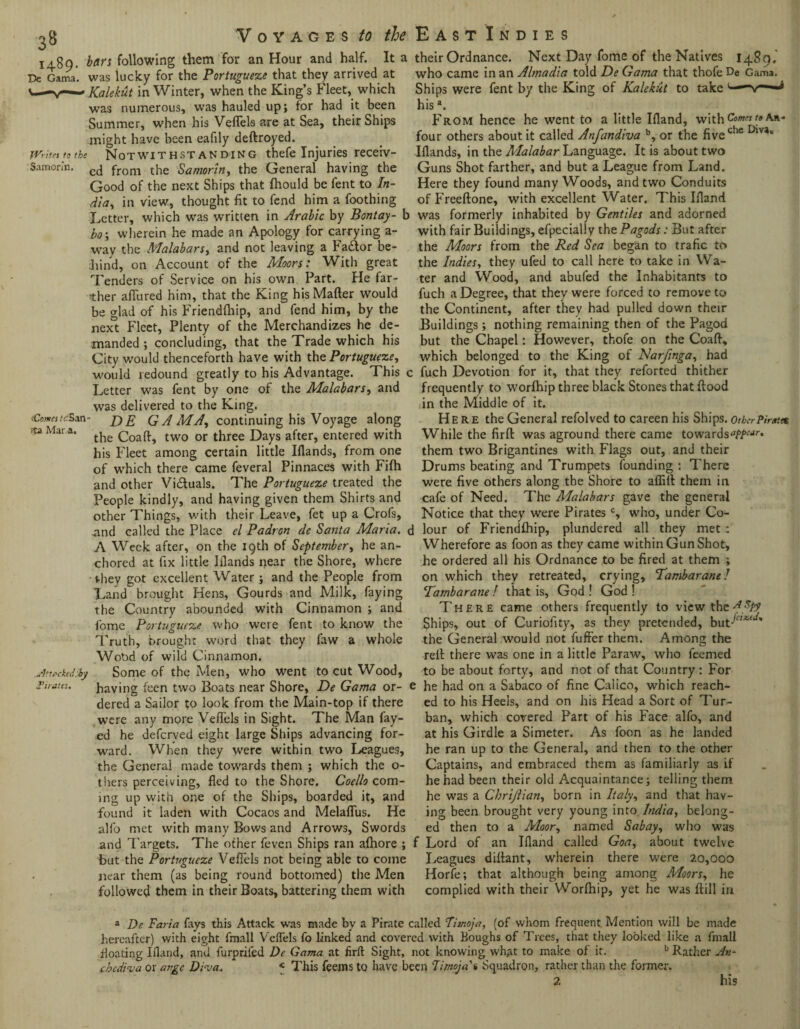 3 8 Voyages to the 1489. bars following them for an Hour and half. It a De Gama, was lucky for the Portuguese that they arrived at ' Kalekilt in Winter, when the King’s Fleet, which was numerous, was hauled up; tor had it been Summer, when his Veflels are at Sea, their Ships might have been eafily deftroyed. East Indies their Ordnance. Next Day fome of the Natives 1489. who came in an Almadia told De Gama that thofe De Gama. Ships were fent by the King of Kalekut to take L—-v— hisa. From hence he went to a little Ifland, with c»mes four others about it called Anfandiva b, or the fivec!ie TVritet to the Notwithstanding thefe Injuries receiv- Iflands, in the Malabar Language. It is about two *ta Mar a. Samorin. C(J from the Samorin, the General having the Good of the next Ships that fhould be fent to In¬ dia, in view, thought fit to fend him a foothing Letter, which was written in Arabic by Bontay- b bo\ wherein he made an Apology for carrying a- way the Malabars, and not leaving a Factor be¬ hind, on Account of the Moors: With great Tenders of Service on his own Part. He far¬ ther allured him, that the King his Mailer would be glad of his Friendlhip, and fend him, by the next Fleet, Plenty of the Merchandizes he de¬ manded ; concluding, that the Trade which his City would thenceforth have with the Portuguese, would redound greatly to his Advantage. This c Letter was fent by one of the Malabars, and was delivered to the King. vCcww.TSan- de GAMA, continuing his Voyage along the Coall, two or three Days after, entered with his Fleet among certain little Hands, from one of which there came feveral Pinnaces with Filh and other Vi&uals. The Portuguese treated the People kindly, and having given them Shirts and other Things, with their Leave, fet up a Crofs, .and called the Place el Padrcn de Santa Maria. < A Week after, on the 19th of September, he an¬ chored at fix little Hands near the Shore, where they got excellent Water ; and the People from Land brought Hens, Gourds and Milk, faying the Country abounded with Cinnamon ; and fome Portuguese who were fent to know the Truth, brought word that they faw a whole Wood of wild Cinnamon. Some of the Men, who went to cut Wood, having leen two Boats near Shore, De Gama or- 1 dered a Sailor to look from the Main-top if there were any more Veflels in Sight. The Man fay¬ ed he defcrved eight large Ships advancing for¬ ward. When they were within two Leagues, the General made towards them ; which the o- thers perceiving, fled to the Shore. Coello com¬ ing up with one of the Ships, boarded it, and found it laden with Cocaos and Melaflus. He alfo met with many Bows and Arrows, Swords and Targets. The other feven Ships ran afhore ; but the Portuguese Veflels not being able to come near them (as being round bottomed) the Men followed them in their Boats, battering them with Attackediby lr nates. Guns Shot farther, and but a League from Land. Here they found many Woods, and two Conduits of Freeftone, with excellent Water. This Hand was formerly inhabited by Gentiles and adorned with fair Buildings, efpecially thePagods: But after the Moors from the Red Sea began to trafic to the Indies, they ufed to call here to take in Wa¬ ter and Wood, and abufed the Inhabitants to fuch a Degree, that they were forced to remove to the Continent, after they had pulled down their Buildings; nothing remaining then of the Pagod but the Chapel: However, thofe on the Coaft, which belonged to the King of Narftnga, had fuch Devotion for it, that they reforted thither frequently to worfhip three black Stones that flood in the Middle of it. Here the General refolved to careen his Ships, other Pirate* While the fir ft was aground there came towards them twTo Brigantines with Flags out, and their Drums beating and Trumpets founding : There were five others along the Shore to aflift them in cafe of Need. The Malabars gave the general Notice that they were Piratesc, who, under Co¬ lour of Friendlhip, plundered all they met : Wherefore as foon as they came within Gun Shot, he ordered all his Ordnance to be fired at them ; on which they retreated, crying, Tambarane! Tambaratie ! that is, God ! God ! There came others frequently to view the Ships, out of Curiofity, 2s they pretended, buC '^' the General would not fuffer them. Among the reft there was one in a little Paraw, who feemed to be about forty, and not of that Country : For he had on a Sabaco of fine Calico, which reach¬ ed to his Heels, and on his Head a Sort of Tur¬ ban, which covered Part of his Face alfo, and at his Girdle a Simeter. As foon as he landed he ran up to the General, and then to the other Captains, and embraced them as familiarly as if he had been their old Acquaintance; telling them he was a Chrijlian, born in Italy, and that hav¬ ing been brought very young into India, belong¬ ed then to a Moor, named Sabay, who wa9 r Lord of an Hand called Goa, about twelve Leagues diftant, wherein there were 20,000 Horfe; that although being among Moors, he complied with their Worfhip, yet he was ftill in a De Faria fays this Attack was made by a Pirate called Fimoja, (of whom frequent Mention will be made hereafter) with eight fmall Veflels fo linked and covered with Boughs of Trees, that they looked like a final! floating Hand, and furprifed De Gama at firft Sight, not knowing what to make of it. b Rather An- cbediva or avgc Diva. « This feems to have been Fimojaa Squadron, rather than the former. 2 his