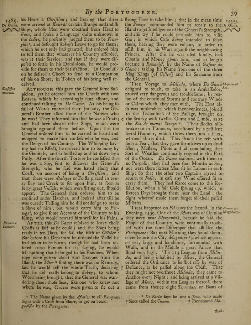 X^2g. his Heart a Chriftian ; and hearing that there P« Gaina. were arrived at Kalekut certain ftrange outlandish Ships, whofe Men were cloathed from Head to Foot, and fpoke a Language quite unknown in the Indies, he prefently judged them to be Fran- ghisa, and befought Sabay’s Leave to go fee them ; which he not only had granted, but ordered him to tell them that whatever his Country afforded, was at their Service; and that if they were dif- pofed to fettle in his Dominions, he would pro¬ vide for them to their Satisfa&ion. In Conclufi- on he defired a Cheefe to fend to a Companion of his on Shore, in Token of his being well re¬ ceived. CcnfeJJion Although this gave the General fome Suf~ txttrtcd, picion, yet he ordered him the Cheefe with two Loaves, which he accordingly Sent afhore, and continued talking to De Gama. As his being fo full of Words encreafed their Jealoufy, the Ge¬ neral’s Brother afked fome of the Natives who he was ? They informed him that he was a Pirate; and had been aboard other Ships, which were brought aground there before. Upon this the General ordered him to be carried on board and whipped to make him confefs who he was, and the Defign of his Coming. The Whipping hav¬ ing had no Effedl, he ordered him to be hung by the Genitals, and fo hoiffed up and let down by a Pully. After the fourth Torture he confeffed that he was a Spy, lent to difcover the General’s Strength, who he faid was hated along that Coaft, on account of being a Chriftian ; and that there were Atalayas or Foifts placed in eve¬ ry Bay and Creek to fet upon him, as foon as forty great Veffels, which were fitting out, fhould appear. The General then ordered him to be confined under Hatches, and looked after till he was cured : Telling him he did not defign to make a Slave of him ; but would carry him to Por¬ tugal, to give fome Account of the Country to his King, who would reward him well for his Pains. Neemes a ATf ter this De Gama refolved to leave thofe Convert. Coaffs as faff as he could ; and the Ships being ready in ten Days, fet fail the fifth of QRober : But before his Departure he ordered the Veffel he had taken to be burnt, though he had been of¬ fered iooo Fanons for it; faying, he would fell npthing that belonged to his Enemies. When they were gotten about 200 Leagues from the Ifland, the Moor b finding there was no Remedy, faid he would tell the whole Truth, declaring that he did really belong to Sabay ; to whom Word being brought, that the General was wan¬ dering about thofe Seas, like one who knew not where he was, Orders were given to fit out a a ftrong Fleet to take him ; that in the mean time 1499. the Sabayo commanded him to repair to theDe Gama, Bland to get Intelligence of the General’s Strength, and alfo try if he could perfuade him to vifit Goa ; in which Cafe Sabay intended to feize them, hearing they were valiant, in order to aftift him in his Wars againft the neighbouring Princes. After this he was ufed kindly, had> Cloaths and Money given him, and at length became a Romanift, by the Name of Gafpar de b Gama ; taking his Name from one of the three Magi Kings [of Collen~\ and his Surname from the General. The Voyage to Melinda, where De GamaMiferUs.at defigned to touch, to take in an Ambaflador,‘s<'a“ proved very dangerous and troublefome ; by rea- fon of the continual Storms and contrary Winds or Calms which they met with. The Heat al¬ fo was intolerable; which Inconveniences, joined to the Tedioufnefs of the PalTage, brought on c the Scurvy with fwelled Gums and Limbs, as at the Rio de buenas Sinayes c. Their Bodies alfo- broke out in Tumours, occafioned by a peftilent foetid Humour, which threw them into a Flux,, whereof thirty died. This ftruck the reft with, fuch a Fear, that they gave themfelves up as dead' Men ; Mafters, Pilots and all concluding that Sort of Weather continually reigned in this Part of the Ocean. De Gama reafoned with them to no Purpofe ; they had been four Months at Sea, d nor were there fixteen Men fit for Labour in each; Ship: So that the other two Captains agreed to- return to India, in cafe any Wind offered fit to carry them. They had fcarce come to this Re- folution, when a fair Gale fprung up, which in fixteen Days brought them near the Land ; the Sight whereof made them forget all their palled Miferies. This happened on February the fecond, in the Arriveati Evening, 1499. One of the Moors-was of OpinionMagadoxo.-. c they were near Monzambik, becaufe he faid the People of that Country were continually troub¬ led with the fame Diftemper that affliifted the Pbriugueze: But next Morning they found them¬ felves before the City Magadoxo d;. which appear¬ ed very large and handfome, furrounded with Walls, and in the Middle a great Palace that flood very high. ’Tis 113 Leagues from Melin¬ da., and being inhabited by Moors, the General ordered the Ordnance to be fhot off, by way of f Defiance,, as he palled along the Coaft, That' they might not overfhoot Melinda, they came to Anchor every Night; and being arrived at a Vil¬ lage of Moors, within ten Leagues thereof, there came from thence eight Terradas, or Boats of; a The Name given by the Afiatics to all Europeans. Signs with a Crofs from Shore, to get on board. 0 by the Portugueze. b De Faria fays he was a Jew, who made c Since called the Cuama, d Pronounced Ma- thatc