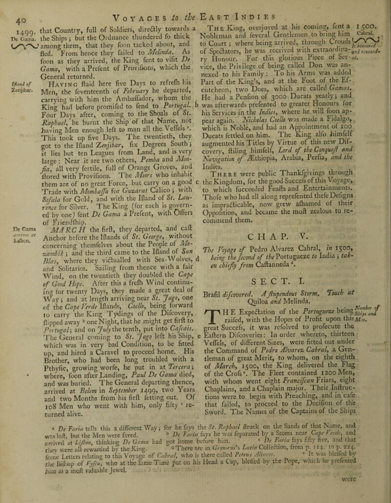 4° iAQf). that Country, full of Soldiers, dire&ly towards a T>e Gama*, the Ships ; but the Ordnance thundered fo thick l/VNJ among them, that they foon tacked about, and fled. From hence they failed to Melinda. As foon as they arrived, the King fent to vifit De Gama, with a Prefent of Provifions, which the General returned. Ifland of Having {laid here five Days to refrefh his Zonjibar. Men, t^e feventeenth of February he departed, carrying with him the Ambaflador, whom the King had before promifed to fend to Portugal, b Four Days after, coming to the Shoals of St. Raphael, he burnt the Ship of that Name, not having Men enough left to man all the Y efTels a.. 'This took up five Days. I he twentieth, they ■got to the Ifiand Zenjibar, fix Degrees South ; it lies but ten Leagues from Land, and is very large : Near it are two others, Pemba and Mon- fa, all very fertile, full of Orange Groves, and ftored with Provifions. T he Moors who inhabit them are of no great Force, but carry on a good c Trade with Mombaffa for Guzarat Calico ; with Sofa la for Gold, and with the Ifland of St. Lau¬ rence for Silver. The King (for each is govern¬ ed by one) fent De Gama a Prefent, with Oilers of Friendfhip. De Gama MARCH the fir ft, they departed, and call Zifton 0t Anchor before the Iflands of St. George, without concerning themfelves about the People of Mo- zarnbik ; and the third came to the Ifland oi San Bias, where they victualled with Sea-YVolves, d and Solitarios. Sailing from thence with a fair Wind, on tire twentieth they doubled the Cape of Good Hope. After this a frefh Wind continu¬ ing for twenty Days, they made a great deal of Way; and at length arriving near St. J ago, one of the Cape Verde Iflands, Coello, being forward to carry the King Tydings of the Difcovery, flipped away b one Night, that he might get firft to Portugal; and on July the tenth, put into Cafcais. The General coming to St. jago left his Ship, e which was in very bad Condition, to be fitted up, and hired a Caravel to proceed home. His Brother, who had been long troubled with a Pthyfic, growing worfe, he put in at Tercera; * where, foon after Landing, Paul De Gama died, and was buried. The General departing thence, arrived at Belem in September 1499, two Years and two Months from his firft fetting out. Of 108 Men who went with him, only fifty c re¬ turned alive. The King, overjoyed at his coming, fent a 1 O. Nobleman and feveral Gentlemen to bring him Cabral, to Court ; where being arrived, through Crouds of Spectators, he was received with extraord and reward- ry Honour. For this glorious Piece of Scr- cd. vice, the Privilege of being called Don was an¬ nexed to his Family : To his Arms was added Part of the King’s, and at the Foot of. the Ef- cutcheon, two Does, which are called Gamas. He had a Penfion of 3000 Ducats yearly; and was afterwards prefented to greater Honours for his Services in the Indies, where he will foon ap¬ pear again. Nicholas Coello was made a Fidalgo, which is Noble, and had an Appointment of 100 Ducats fettled on him. The King alfo himfelf augmented his Titles by Virtue of this new Dif¬ covery, {tiling himfelf, Lord of the Conquejl and Navigation of /Ethiopia, Arabia, Perfia, and the Indies. There were public Thankfgivings through the Kingdom, for the good Succefsof this Voyage, to which fucceeded Feafts and Entertainments. Thofe who had all along reprefented thefeDefigns as impracticable, now grew afhamed of their Oppofition, and became the moft zealous to re¬ commend them. C LI A P. V. Fhe Voyage of Pedro Alvarez Cabral, in 150^* being the fecond of the Portugueze to India ; tak¬ en chiefy from Caftanneda d. SECT. I. Brafil difeovered. Afupendous Storm. Pouch at Quiloa and Melinda. THE Expectation of the Portugueze being raifed, with the Hopes of Profit upon thisMin. great Succefs, it was refolved to profecute the Eaftern Difcoveries: In order whereto, thirteen Veflels, of different Sizes, were fitted out under the Command of Pedro Alvarez Cabral, a Gen¬ tleman of great Merit, to w'hom, on the eighth of March, 1500,- the King delivered the Flag of theCrofs6. The Fleet contained 1200 Men, with whom went eight Francifcan Friars, eight Chaplains, and a Chaplain major. Their Inftruc- tions were to begin with Preaching, and in cafe that failed, to proceed to the Decifion of the Sword. The Names of the Captains of the Ships a De Faria tells this a different Wav; for he fays the St. Raphael ftruck on the Sands of that Name, and was loft, but the Men were faved. ' b De Faria fays he was feparated by a Storm near Cape l erde, and arrived at Lifbon, thinking De Gama had got home before him. c De Faria fays fifty five, and that they were all rewarded by the King. ll There are in Gtynreus''s Latin Collection, from p. 114. to p 224. fome Letters relating to this Voyage of Cabral, who is there called Petrus Aliares. It was blelied by *hc ffiihop of Vyfeu, who at the fume Time put on his Head a Cap, bleffed by the Pope, which he prefented fti:n as a moft valuable Jewel. were