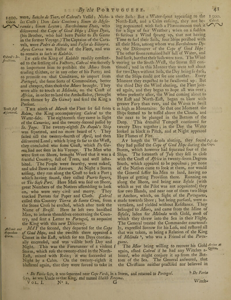 l^OO. were, Sancho de Toar, of Cabral's, VefTel; Nicho- a Cabral, las Coello ; Don Luis Coutinno ; Simon de Myfa- randa ; Simon Layton ; Bartholomew Dyas, who difcovered the Cape of Good Hope ; Diego Dyas, (his Brother, who had been Purfer to De Gama in the former Voyage.) The Captains of the Cara- • vels, were Pedro de Ataide, and Vafco de Silveyra. Ayres Correa was Fadfor of the Fleet, and was to remain as fuch at Kalekut. Cabral’5 In- jN cafe the King of Kalekut readily confent- L‘K,'0hi' e(j t0 t]ie fettling of a Factory, Cabral wasfecretly to importune him to prohibit the Moors from trading thither, or in any other of his Ports; and to promife on that Condition, to import from Portugal, the fame Sorts of Commodities, better and cheaper, than thofe the Moors brought. They were alfo to touch at Melinda, on the Coaft of Africa, in order to land the Ambaflador, ('brought from thence by De Gama) and fend the King a Prefent. Brafilfirjl The ninth of March the Fleet fet fail from difcovered. Belem, the King accompanying Cabral to the Water-fide. The eighteenth they came in Sight of the Canaries, and the twenty-fecond pafled by St. Jago. The twenty-eighth De Ataydes Ship was feparated, and no more heard of a. They failed till the twenty-fourth of April, and then difcovered Land ; which lying fo far to the Weft, they concluded was fome Coaft, which De Ga- 7?z%had not feen in his Voyage. The Men who were fent on Shore, brought Word that it was a fruitful Country, full of Trees, and well inha¬ bited. The People were fwarthy, went naked, and ufed Bows and Arrows. At Night a Storm arifing, they ran along the Coaft to feek a Port; which having found, they called Puerto Seguro, or The Safe Port. Here Mafs was faid on Shore, great Numbers of the Natives aftembling to look on, who were very civil and merry. They trucked Parrots for Paper and Cloth. fUabral called this Country Tierra de Santa Cruz, from the Stone Crofs he erected, which after took the Name of Braftl. Here he left two banilhed Men, to inform themfelves concerning the Coun¬ try, and fent a Letter to Portugal, to acquaint the King with this new Difcovery. A Comet and MAY the fecond, they departed for the Cape Stupendous of Good Hope, and the twelfth there appeared a Storm. Comet in the Eaft, which for ten Days continu¬ ally encreafed, and was vifible both Day and Night. This was the Forerunner of a violent Storm, which rofe the twenty-third in the North- Eaft, mixed with Rain; it was fucceeded at Night by a Calm. On the twenty-eighth it bluftered again, that they were forced to take in their Sails: But a Water-fpout appearing to the 1500. North-Eaft, and a Calm enfuing, they not be- Cabral, ing acquainted with fuch a Phaenomenon took it NJ for a Sign of fair Weather; when on a fudden fo furious a Wind fprung up, that not having Time to furl their Sails, four Ships perifhed with all their Men, among whom was Bartholomezv Dy¬ as, the Difcoverer of the Cape of Good Hope: The other feven remained half full of Water, and had funk, but that their Sails were torn. The Wind ' veering to the South-Weft, the Storm ftill con¬ tinued ; and in this Manner they were toft about for two Days without Sails, the Day being fo dark, that the Ships could not fee one another. Every Moment they expected to be fwallowed up : But the third Day the Wind abating, the Fleet join¬ ed again, and they began to hope all was over; when prefently after, the Wind coming about to the Eaft and North-Eaft, began to blow with greater Fury than ever, and the Waves to fwell : as high as Monntains: So that one Moment the Ships feemed to be tolled above the Clouds, and the next to be plunged in the Bottom of the Deep. This dreadful Tempeft continued for twenty Days together; in the Day the Water looked as black as Pitch, and at Night appeared like Flames of Fire. At length the Winds abating, they found pafs the they had pafled the Cape of Good Hope during theCaPe- Storm, which however had feparated four of the 1 Ships. The fixteenth of July they fell in clofe with the Coaft of Africa in twenty-feven Degrees South, which appeared to be populous; yet none of the Natives came to look at them, nor would the General fuffer his Men to land, having no Hopes of getting Provifion there. Running on along the Shore, and being near Sofala (with which as yet the Pilot was not acquainted) they faw two Iflands, and near one of them two Ships at Anchor, which, on Sight of the Portugueze, e made towards Shore ; but being purfued, were o- vertaken, and yielded without Refiftance. They belonged to Moors, and came from the Mine of Sofala, laden for Melinda with Gold, moft of which they threw into the Sea in their Flight. The General treated the Commander courteouf- ly, exprefied Sorrow for his Lofs, and reftored all that was taken, as being a Relation of the King of Melinda b, who was a Friend of the Portu¬ gueze. f The Moor being willing to recover his Gold ** again, afked Cabral if he had any Witches a-^-10* board, who might conjure it up from the Bot¬ tom of the Sea. The General anfwered, that the Chriftians neither pradtifed nor believed in 1 De Faria fays, it was feparated near Cape Verde, in a Storm, and returned to Portugal. ftys, he was Uncle to that King, and named Sheikh Foteyma. Vol. I, N° 2, G b De Faria Witch-