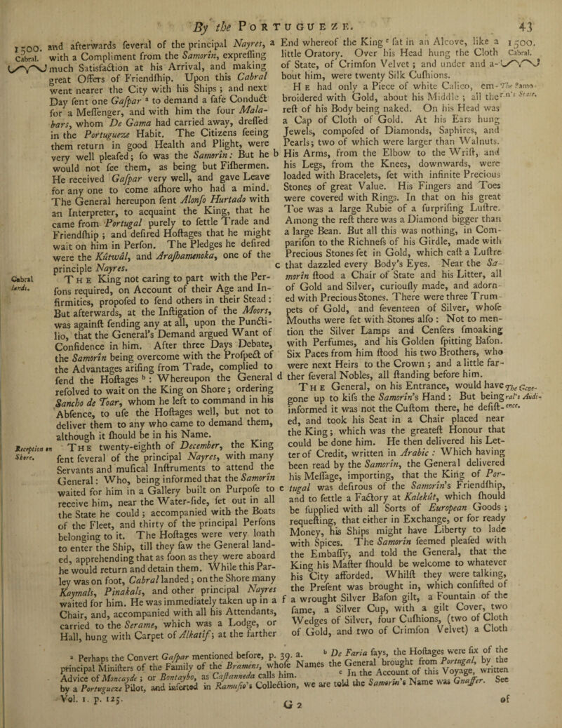 By the Por I too. afterwards feveral of the principal Nayres, a Cabral.* with a Compliment from the Samorin, exprefling much Satisfadfion at his Arrival, and making great Offers of Friendfhip. Upon this Cabral went nearer the City with his Ships ; and next Day fent one Gafpar 3 to demand a fafe Condudl for a Meffenger, and with him the four Mala- b-ars, whom De Gama had carried away, dreffed in the Portugueze Habit. The Citizens feeing them return in good Health and Plight, were very well pleafed; fo was the Samorin: But he b would not fee them, as being but Fifhermen. He received Gafpar very well, and gave Leave for any one to come afhore who had a mind. The General hereupon fent Alonfo Hurtado with an Interpreter, to acquaint the King, that he came from Portugal purely to fettle T rade and Friendfhip ; and defired Hoftages that he might wait on him in Perfon. The Pledges he defired were the Kutvoal, and Arajhamenoka, one of the principle Nayres. _ c Cabral T h e King not caring to part with the Per- Wi. fons reqUired, on Account of their Age and In¬ firmities, propofed to fend others in their Stead : But afterwards, at the Inftigation of the Moors, was againft fending any at all, upon the Puncti¬ lio, that the General’s Demand argued Want of Confidence in him. After three Days Debate, the Samorin being overcome with the ProfpeCt of the Advantages arifing from Trade, complied to fend the Hoftages b : Whereupon the General < refolved to wait on the King on Shore; ordering Sancho de Toar, whom he left to command in his Abfence, to ufe the Hoftages well, but not to deliver them to any who came to demand them, although it fhould be in his Name. 1lecqtionn The twenty-eighth of December, the King Store. fent feveral of the principal Nayres, with many Servants and mufical Inftruments to attend the General: Who, being informed that the Samorin waited for him in a Gallery built on Purpofe to receive him, near the Water-fide, fet out in all the State he could; accompanied with the Boats of the Fleet, and thirty of the principal Perfons belonging to it. The Hoftages were very loath to enter the Ship, till they faw the General land¬ ed, apprehending that as foon as they were aboard he would return and detain them. While this Par¬ ley was on foot, Cabral landed ; on the Shore many Kaymals, Pinakals, and other principal Nayres waited for him. He was immediately taken up in a Chair, and, accompanied with all his Attendants, carried to the Serame, which was a Lodge, or Hall, hung with Carpet of Alkatif\ at the farther 'UGUEZE. 43 End whereof the King c fat in an Alcove, like a 1500. little Oratory. Over his Head hung the Cloth Cabral, of State, of Crimfon Velvet; and under and a-I/VNJ bout him, were twenty Silk Cufliions. H e had only a Piece of white Calico, em-TfcPama broidered with Gold, about his Middle ; all ther n s reft of his Body being naked. On his Head was a Cap of Cloth of Gold. At his Ears hung Jewels, compofed of Diamonds, Saphires, and Pearls; two of which were larger than Walnuts. His Arms, from the Elbow to the Wrift, and his Legs, from the Knees, downwards, were loaded with Bracelets, fet with infinite Precious Stones of great Value. His Fingers and Toes were covered with Rings. In that on his great Toe was a large Rubie of a furprifing Luftre. Among the reft there was a Diamond bigger than a large Bean. But all this was nothing, in Com- parifon to the Richnefs of his Girdle, made with Precious Stones fet in Gold, which call a Luftre ; that dazzled every Body’s Eyes. Near the Sa¬ morin flood a Chair of State and his Litter, all of Gold and Silver, curioufly made, and adorn¬ ed with Precious Stones. There were three Trum pets of Gold, and feventeen of Silver, whole Mouths were fet with Stones alfo : Not to men¬ tion the Silver Lamps and Cenfers fmoaking with Perfumes, and his Golden fpitting Bafon. Six Paces from him flood his two Brothers, who were next Heirs to the Crown ; and a little far- i ther feveral Nobles, all ftanding before him. The General, on his Entrance, would have ^ gone up to kifs the Samorin’s Hand : But being rat's Audi- informed it was not the Cuftom there, he defift-ence' ed, and took his Seat in a Chair placed near the King; which was the greateft Honour that could be done him. He then delivered his Let¬ ter of Credit, written in Arabic : Which having been read by the Samorin, the General delivered his Melfage, importing, that the King of Por- e tugal was defirous of the Samorin’s Friendfhip, and to fettle a Fadtory at Kalekut, which fhould be fupplied with all Sorts of European Goods ; requefting, that either in Exchange, or for ready Money, his Ships might have Liberty to lade with Spices. The Samorin feemed pleafed with the Embaffy, and told the General, that the King his Mkfter fhould be welcome to whatever his City afforded. Whilft they were talking, the Prefent was brought in, which confifted of f a wrought Silver Bafon gilt, a Fountain of the fame, a Silver Cup, with a gilt Cover, two Wedges of Silver, four Cufliions, (two of Cloth of Gold, and two of Crimfon Velvet) a Cloth we are - Vol. 1. p. 125. of