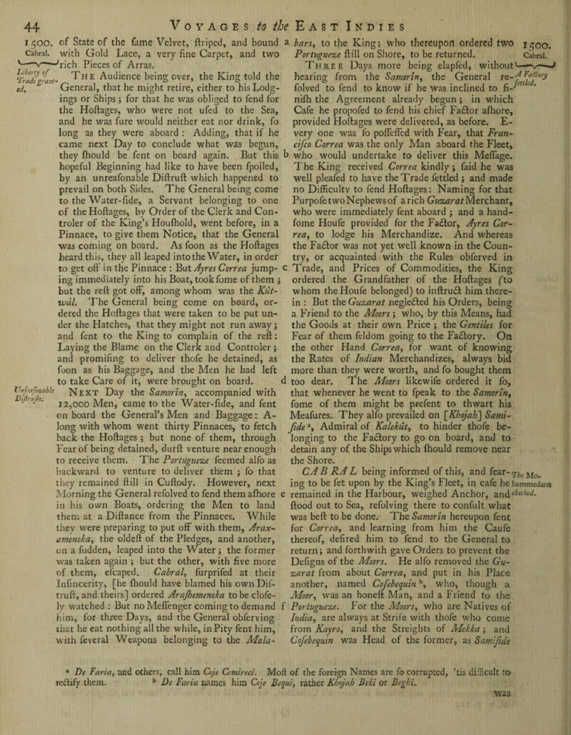 1500. Cabral. Liberty of 'Trade 7rant td. Unfeafot/able BiJiruJh. of State of the fame Velvet, ftriped, and bound with Gold Lace, a very fine Carpet, and two Pieces of Arras. The Audience being over, the King told the General, that he might retire, either to his Lodg¬ ings or Ships; for that he was obliged to fend for the Hoftages, who were not ufed to the Sea, and he was fure would neither eat nor drink, fo long as they were aboard : Adding, that if he came next Day to conclude what was begun, they fhould be fent on board again. But this hopeful Beginning had like to have been fpoiled, by an unreafonable Diftruft which happened to prevail on both Sides. The General being come to the Water-fide, a Servant belonging to one of the Hoftages, bv Order of the Clerk and Con- troler of the King’s Houfhold, went before, in a Pinnace, to give them Notice, that the General was coming on board. As foon as the Hoftages heard this, they all leaped into the Water, in order to get oft in the Pinnace : }b\it Ayres Correa jump¬ ing immediately into his Boat, tookfome of them j but the reft got off, among whom was the Kut- wdl. The General being come on board, or¬ dered the Hoftages that were taken to be put un¬ der the Hatches, that they might not run away j and fent to the King to complain of the reft: Laying the Blame on the Clerk and Controler; and promifing to deliver thofe he detained, as foon as his Baggage, and the Men he had left to take Care of it, were brought on board. Next Day the Samorin, accompanied with 12,000 Men, came to the Water-fide, and fent on board the General’s Men and Baggage: A- long with whom went thirty Pinnaces, to fetch back the Hoftages ; but none of them, through Fear of being detained, durft venture near enough to receive them. The Portuguese feemed alfo as backward to venture to deliver them ; fo that they remained ftill in Cuftody. However, next Morning the General refolved to fend them afhore in his own Boats, ordering the Men to land them at a Diftance from the Pinnaces. While they were preparing to put off with them, Arax- amenoka, the oldeft of the Pledges, and another, on a hidden, leaped into the Water; the former was taken again ; but the other, with five more of them, efcaped. Cabral, furprifed at their infincerity, [he (hould have blamed his ownDif- truft, and theirs] ordered Arajhemenoka to be clofe- ly watched : But noMeflenger coming to demand him, for three Days, and the General obferving that he eat nothing all the while, in Pity fent him, with feveral Weapons belonging to the Mala- 1 bars, to the King; who thereupon ordered two i^oo. Portuguese ftill on Shore, to be returned. Cabral. Three Days more being elapfed, without'—-v—-J hearing from the Samorin, the General re--fFajiory folved to fend to know if he was inclined to fi- nifh the Agreement already begun ; in which Cafe he propofed to fend his chief Fa£tor afhore, provided Hoftages were delivered, as before. E- very one was fo poflefled with Fear, that Fran- cifco Correa was the only Man aboard the Fleet, > who would undertake to deliver this Meflage. The King received Correa kindly ; faid he was well pleafed to have the Trade fettled ; and made no Difficulty to fend Hoftages: Naming for that Purpofe two Nephews of a rich Gusarat Merchant, who were immediately fent aboard ; and a hand- fome Houfe provided for the Factor, Ayres Cor¬ rea, to lodge his Merchandize. And whereas the Fadtor was not yet well known in the Coun¬ try, or acquainted with the Rules obferved in Trade, and Prices of Commodities, the King ordered the Grandfather of the Hoftages (to whom the Houfe belonged) to inftrudt him there¬ in : But the Gusarat neglected his Orders, being a Friend to the Moors; who, by this Means, had the Goods at their own Price ; the Gentiles for Fear of them feldom going to the Fadtory. On the other Hand Correa, for want of knowing the Rates of Indian Merchandizes, always bid more than they were worth, and fo bought them too dear. The Moors likewife ordered it fo, that whenever he went to fpeak to the Samorin, fome of them might be prefent to thwart his Meafures. They alfo prevailed on [Kbojab] Satni- fide*, Admiral of Kalekut, to hinder thofe be¬ longing to the Factory to go on board, and to detain any of the Ships which fhould remove near the Shore. CAB RAL being informed of this, and fear-^j^ ing to be fet upon by the King’s Fleet, in cafe hehammedans remained in the Harbour, weighed Anchor, z.nt\check(d‘ flood out to Sea, refolving there to confult what was beft to be done. The Samorin hereupon fent for Correa, and learning from him the Caufe thereof, defired him to fend to the General to return; and forthwith gave Orders to prevent the Defigns of the Moors. He alfo removed the Gu¬ sarat from about Correa, and put in his Place another, named Cofebequinb, who, though a Moor, was an honeft Man, and a Friend to the Portuguese. For the Moors, who are Natives of India, are always at Strife with thofe who come from Kayro, and the Streights of Mekka; and Cofebequin was Head of the former, as Samifide a De Faria, and others, call him Coje Cetnireci. Molt of the foreign Names are fo corrupted, ’tis difficult to rectify them. b De Faria names him Coje Bcqui, rather Kbojab Beki or Begbu was