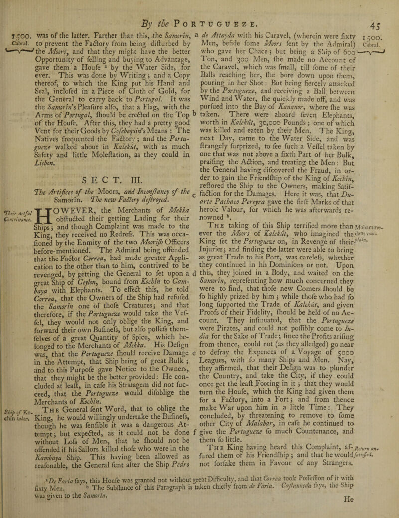 1500. Cabral. 7fair artful H was of the latter. Farther than this, the Samorin^ J to prevent the Factory from being difturbed by the Moors, and that they might have the better Opportunity of felling and buying to Advantage, gave them a Houfe a by the Water Side, for ever. This was done by Writing ; and a Copy thereof, to which the King put his Hand and Seal, inclofed in a Piece of Cloth of Gold, for the General to carry back to Portugal. It was the Samorin’s Pleafure alfo, that a Flag, with the Arms of Portugal, fhould be eredled on the Top b of the Houfe. After this, they had a pretty good Vent for their Goods by Cofebequin’s Means : The Natives frequented the Fadlory; and the Portu¬ gueze walked about in Kalekut, with as much Safety and little Moleftation, as they could in Lisbon. SECT. III. The Artifices of the Moors, and Inconfiancy of the c Samorin. The new Factory defrayed. OWEVER, the Merchants of Mekka Contrivance. XI obftudted their getting Lading for their Ships; and though Complaint was made to the King, they received no Redrefs. This was occa- fioned by the Enmity of the two Moorijh Officers before-mentioned. The Admiral being offended that the Fadtor Correa, had made greater Appli¬ cation to the other than to him, contrived to be revenged, by getting the General to fet upon a d meat Ship of Ceylon, bound from Kochin to Cam- lay a with Elephants. To effedt this, he told Correa, that the Owners of the Ship had refufed the Samorin one of thofe Creatures; and that therefore, if the Portugueze would take the Vef- fel, they would not only oblige the King, and forward their own Bufinefs, but alfo poffefs them- felves of a great Quantity of Spice, which be¬ longed to the Merchants of Mekka. His Defign was, that the Portugueze fhould receive Damage e in the Attempt, that Ship being of great Bulk ; and to this Purpofe gave Notice to the Owners, that they might be the better provided: He con¬ cluded at leaft, in cafe his Stratagem did not fuc- ceed, that the Portugueze would difoblige the Merchants of Kochin. 'bipOf Ko- The General fent Word, that to oblige the hin taken. King, he would willingly undertake the Bufinefs, though he was fenfible it was a dangerous At¬ tempt ; but expedted, as it could not be done f without Lofs of Men, that he fhould not be offended if his Sailors killed thofe who were in the Kambaya Ship. This having been allowed as reafonable, the General fent after the Ship Pedro 1500. Cabral. de Attayda with his Caravel, (wherein were fixty Men, befide fome Moors fent by the Admiral) who gave her Chace ; but being a Ship of 600 Ton, and 300 Men, fhe made no Account of the Caravel, which was fmall, till fome of their Balls reaching her, fhe bore down upon them, pouring in her Shot: But being fiercely attacked by the Portugueze, and receiving a Ball between Wind and Water, fhe quickly made off, and was purfued into the Bay of Kananor, where fhe was taken. There were aboard feven Elephants, worth in Kalekut, 30,000 Pounds; one of which was killed and eaten by their Men. The King, next Day, came to the Water Side, and was ffrangely furprized, to fee fuch a Veffel taken by one that was not above a fixth Part of her Bulk, praifing the Adtion, and treating the Men : But the General having difcovered the Fraud, in or¬ der to gain the Friendfhip of the King of Kochin, reftored the Ship to the Owners, making Satis¬ faction for the Damages. Here it was, that Du¬ arte Pachaco Pereyra gave the firft Marks of that heroic Valour, for which he was afterwards re- no v/ned b. The taking of this Ship terrified more thanMohamme- ever the Moors of Kalekut, who imagined thedans com- King fet the Portugueze on, in Revenge of their^”* Injuries; and finding the latter were able to bring as great Trade to his Port, was carelefs, whether they continued in his Dominions or not. Upon this, they joined in a Body, and waited on the Samorin, reprefenting how much concerned they were to find, that thofe new Comers fhould be fo highly prized by him ; while thofe who had fo long fupported the Trade of Kalekut, and given Proofs of their Fidelity, fhould be held of no Ac¬ count. They infmuated, that the Portugueze were Pirates, and could not poffibly come to In¬ dia for the Sake ofT'rade; fince the Profits arifing from thence, could not (as they alledged) go near to defray the Expences of a Voyage of 50CO Leagues, with fo many Ships and Men. Nay, they affirmed, that their Defign was to plunder the Country, and take the City, if they could once get the leaft Footing in it ; that they would turn the Houfe, which the King had given them for a Factory, into a Fort; and from thence make War upon him in a little Time: They concluded, by threatening to remove to fome other City of Malabar, in cafe he continued to give the Portugueze fo much Countenance, and them fo little. The King having heard this Complaint, af-petvrnttn. fured them of his Friendfhip ; and that he wouldfatisfed. not forfake them in Favour of any Strangers. lDe Faria fays, this Houfe was granted not without great Difficulty, and that Correa took Poifeffiion of it with, fixty Men. b The Subfhuice of this Paragraph is taken chiefly from de Faria. Cafianncda fays, the Ship was given to the Samoan. He