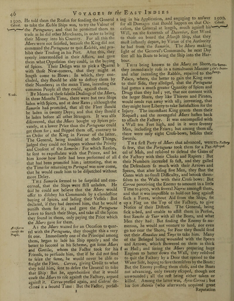 1500. Cabral. Trade. jfriifice to incenfe the People. Voyages to the East indies He told them the Reafon for fending; the General a to take the Kochin Ships was, to try the Valour of the Portuguese', and that he permitted them to trade as he did other Merchants, in order to bring their Money into his Country. For all this the Moors were not fatisfied, becaufe the King did not command the Portuguese to quit Kalekut, and pro¬ hibit their Trading in his Port. After this, they openly intermeddled in their Affairs, and gave them what Oppofition they could, in the buying of Spices. Their Defign was to pick a Quarrel b with thofe New-comers, that they might at length come to Blows: In which, they con¬ cluded, they fhould be able to deftroy them by their Numbers; in the mean Time, incenfmgthe common People all they could, againft them. By Means of thefe fubtile Dealings of the Moors, in three Months Time, there were but two Ships laden with Spices, and at dear Rates; although the Samorin had promifed, that all the Fleet fhould be laden in twenty Days; and that they fhould c be laden before all other Strangers. It was alfo difcovered, that the Moors bought up Spices pri¬ vately, at a lower Price than the Portuguese could get them for; and fhipped them off, contrary to an Order of the King in Favour of the latter. The General, being troubled at thefe Things, judged they could not happen without the Privity and Confent of the Samorin: For which Reafon, he fent to expoftulate with that Prince, and let him know how little had been performed of all c that had been promifed him ; intreating, that as the Time for returning to Portugal was now come, that he would caufe him to be difpatched without more Delay. The Samorin feemed to be furprifed and con¬ cerned, that the Ships were ftill unladen. He faid he could not believe that the Moors would offer to difobey his Commands by a clandeftine buying of Spices, and lading their Veffels: But declared, if they had deceived him, that he would punifh them for it; and gave the Portuguese Leave to fearch their Ships, and take all the Spices they found in them, only paying the Price which the Moors gave for them. A s the Moors waited for an Occafion to quar¬ rel with the Portuguese, they thought this a very fit one. Immediately one of the Principal among them, began to lade his Ship openly; and the better to fucceed in his Scheme, got fome Moors and Gentiles, whom the Fate took for his Friends, to perfuade him, that if he did not fend to feize the lame, he would never be able to freight the Fleet. Correa, giving Credit to what they told himj fent to defire the General to take that Ship: But he, apprehenfive that it would caufe the Moors to rife againft the Factory, argued againft it. Correa prefled again, and Cabral de¬ clined it a fecond Time : But the Fate, perfift- I ing in his Application, and engaging to anfwer 1500. for all Damages that fhould happen on that Oc- Cabral, cafion, the General at length, much againft his’- —* Will, on the fixteenth of December, fent Word to thofe on board the AJoorijh Ship, that they muft inftantly depart, by Virtue or the Autnority he had from the Samorin. The Moors making light of the General’s Commands, he next Day fent all his Boats to bring the Ship into the Har¬ bour. This being known to the Moors on Shore,The$amo- they immediately rofe in a tumultuous Manner jrin’skw and after incenfing the Rabble, repaired to the^”?* Palace, where, the better to gain the King over to their Side, they alledged, that the Portuguese had gotten a much greater Quantity of Spices and Drugs than they had ; yet, that not content with the larger Share, they like Thieves and Pirates, would needs ru,n away with all; intreating, that they might have Liberty to take Satisfaction for the : Injury. The inconftant King grants them their Requeft; and the revengeful Moors haften back to aflault the Fatey. It was encompafled with a Wall ten Feet high, and in it were feventy Men, including the Friars; but among them all, there were only eight Crofs-bows, befides their Swords. The fir ft Party of Moors that advanced, wereT^ Fa&cy fo few, that the Portuguese took them for a Par-defrayed. cel of Mob, and refolved to defend the Gates of 1 the Fadory with their Cloaks and Rapiers : But their Numbers increafed fo faft, and they galled the Defendants fo much with their Arrows and Spears, that after lofing five Men, they fhut the Gates with no fmall Difficulty, and betook them- felves to the Walls with their ,Crofs bows: But Correa perceiving the Enemy to amount in a little Time to 4000, with feveral Nayres amongft them, and that it was impoffible to hold out long againft fuch a Force, without Aid from the Ships, fet e up a Flag on the Top of the Factory, to give Notice of their Diftrefs. The General, being fick a-bed, and unable to affift them in Perfon, fent Sancbo de Tear with all the Boats, and what Men they had : But finding the Enemy fo nu¬ merous, he would not venture to land, nor even go too near the Shore, for Fear they fhould fend out their Almadias and Tonys to take him. Many of the Befieged being wounded with the Spears and Arrows, which fhowered on them as thick f as Hail; and feeing the Moors preparing huge Engines to batter down the Wall, they refolved to quit the FaCtory by a Door that opened to the Water Side, hoping to favethemfelves by the Boats: But the Enemy preffing them clofe, and the Boats not advancing, only twenty efcaped, though not unwounded ; all the reft being either taken or killed. Among the latter was, Ayres Correa ; but his Son Antonio (who afterwards acquired great Reputation