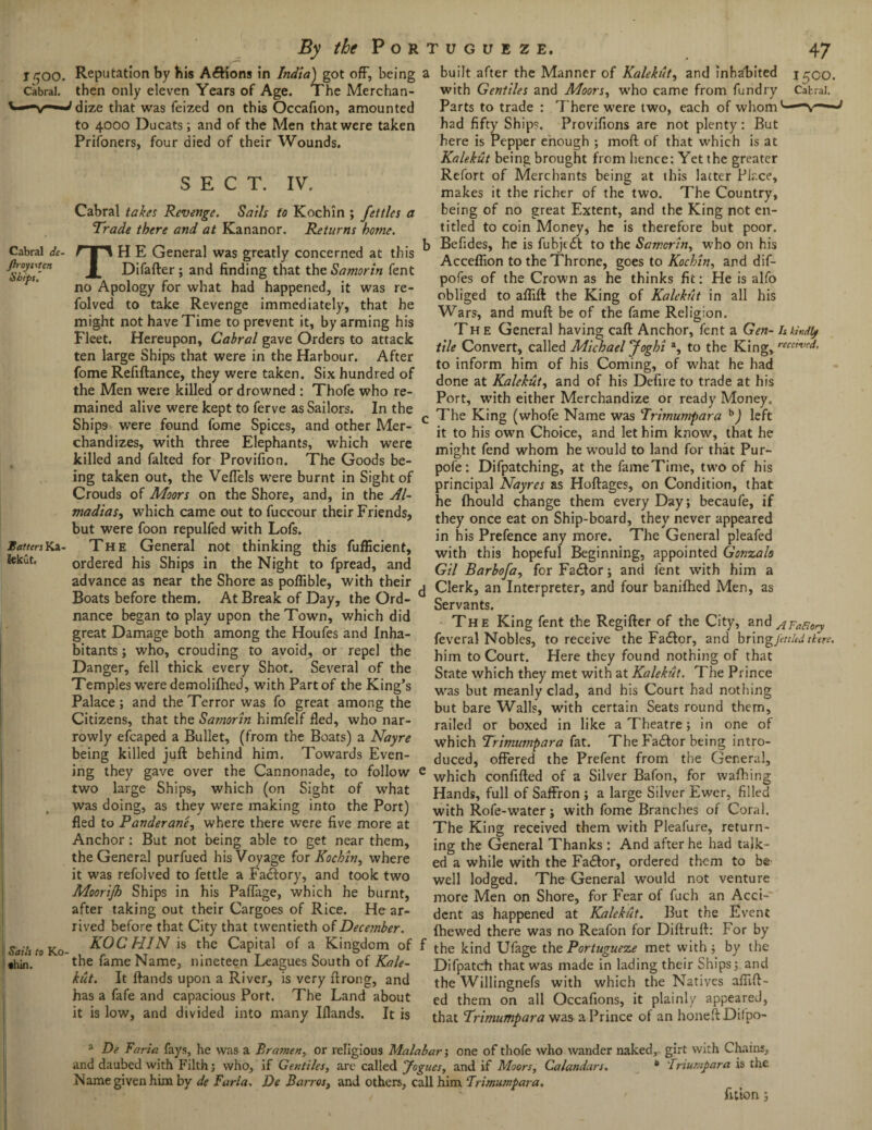 1500. Cabral. By the Portugueze, Reputation by his Aftions In India) got off, being a built after the Manner of Kalekut, and inhabited Cabral de- Jhoysstcn Shift. then only eleven Years of Age. The Merchan- 'dize that was feized on this Occafion, amounted to 4000 Ducats; and of the Men that were taken Prifoners, four died of their Wounds. SECT. IV. Cabral takes Revenge. Sails to Kochin ; fettles a Trade there and at Kananor. Returns home. TH E General was greatly concerned at this Difafter; and finding that the Samorin fent no Apology for what had happened, it was re- folved to take Revenge immediately, that he might not have Time to prevent it, by arming his Fleet. Hereupon, Cabral gave Orders to attack ten large Ships that were in the Harbour. After fome Refiftance, they were taker the Men were killed or drowned : Thofe who re mained alive were kept to ferve as Sailors. In the Ships were found fome Spices, and other Mer¬ chandizes, with three Elephants, which were killed and falted for Provifion. The Goods be- 47 1500. Cabral. with Gentiles and Moors, who came from fundry Parts to trade : 7’here were two, each of whom had fifty Ships. Provifions are not plenty: But here is Pepper enough ; moft of that which is at Kalekut being brought from hence: Yet the greater Refort of Merchants being at this latter Place, makes it the richer of the two. The Country, being of no great Extent, and the King not en¬ titled to coin Money, he is therefore but poor. Befides, he is fubjedt to the Samorin, who on his Acceffion to the Throne, goes to Kochin, and dif- pofes of the Crown as he thinks fit: He is alfo obliged to aflift the King of Kalekut in all his Wars, and muff be of the fame Religion. The General having caff Anchor, fent a Gen- Itkir.dty tile Convert, called Michael Jogbi a, to the King, r tt rn. .u ^ , 0. ..... to inform him of his Coming, of what he had feme Refiftance they were taken. Six hundred of done at KaleH and of hfa DBeflre to trade at his Ia I» /■ rATWA • ■ tw Til A r. A t* A ft. A *A A /T ft B A A I A ««ft Ift A ft. A ^ Port, with either Merchandize or ready Money. The King (whofe Name was Trimumpara b) left it to his own Choice, and let him know, that he might fend whom he would to land for that Pur- . , T7- m , . , pofe: Difpatching, at the fameTime, two of his jng taken out, the Veffels were burnt m Sight of 'rincipal Nayra is Hoftages, on Condition, that Batters Ka- Jekut, I Sails to K.O- «hin. Crouds of Moors on the Shore, and, in the Al- madias, which came out to fuccour their Friends, but were foon repulfed with Lofs. The General not thinking this fufficient, ordered his Ships in the Night to fpread, and advance as near the Shore as poflible, with their Boats before them. At Break of Day, the Ord¬ nance began to play upon the Town, which did great Damage both among the Houfes and Inha¬ bitants ; who, crouding to avoid, or repel the Danger, fell thick every Shot. Several of the Temples were demolifhed, with Part of the King’s Palace; and the Terror was fo great among the Citizens, that the Samorin himfelf fled, who nar¬ rowly efcaped a Bullet, (from the Boats) a Nayre being killed juft behind him. Towards Even¬ ing they gave over the Cannonade, to follow two large Ships, which (on Sight of what was doing, as they were making into the Port) fled to Panderane, where there were five more at Anchor: But not being able to get near them, the General purfued his Voyage for Kochin, where it was refolved to fettle a Factory, and took two Moorijh Ships in his Paffage, which he burnt, after taking out their Cargoes of Rice. He ar¬ rived before that City that twentieth of December. KOCHIN is the Capital of a Kingdom of the fame Name, nineteen Leagues South of Kale¬ kut. It ftands upon a River, is very ftrong, and has a fafe and capacious Port. The Land about it is low, and divided into many Iflands. It is he fhould change them every Day; becaufe, if they once eat on Ship-board, they never appeared in his Prefence any more. The General pleafed with this hopeful Beginning, appointed Gonzalo Gil Barbofa, for Fadtor; and fent with him a Clerk, an Interpreter, and four banifhed Men, as Servants. The King fent the Regifter of the City, and AFatiory feveral Nobles, to receive the Fadtor, and bring fettled there. him to Court. Here they found nothing of that State which they met with at Kalekut. The Prince was but meanly clad, and his Court had nothing but bare Walls, with certain Seats round them, railed or boxed in like a Theatre; in one of which Trimumpara fat. The Fadtor being intro¬ duced, offered the Prefent from the General, which confided of a Silver Bafon, for wafhing Hands, full of Saffron ; a large Silver Ewer, filled with Rofe-water; with fome Branches of Coral. The King received them with Pleafure, return¬ ing the General Thanks: And after he had talk¬ ed a while with the Fadlor, ordered thc-m to be well lodged. The General would not venture more Men on Shore, for Fear of fuch an Acci¬ dent as happened at Kalekut. But the Event fhewed there was no Reafon for Diftruft: For by the kind Ufage the Portugueze met with; by the Difpatch that was made in lading their Ships; and the Willingnefs with which the Natives affift- ed them on all Occafions, it plainly appeared, that Trimumpara was a Prince of an honeftDilpo- a De Faria fays, he was a Bratnen, or religious Malabar; one of thofe who wander naked, girt with Chains, and daubed with Filth; who, if Gentiles, are called Jogues, and if Moors, Calandars. B 'Iriumpara is the Name given him by de Faria. De Barr os, and others, call him Trimumpara. TJ • - / ' fition;