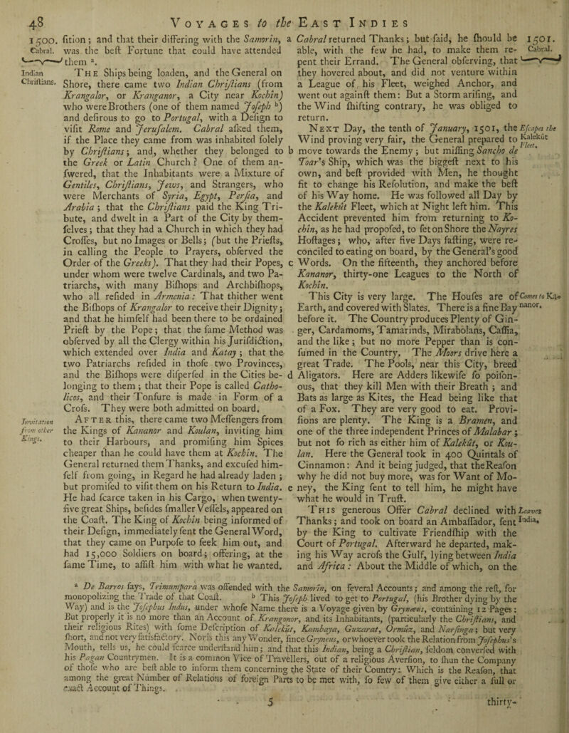 48 Voyages to ^ East Indies Indian Chriftians. Invitation from other Kings. fition ; and that their differing with the Samorln, ; was the bed: Fortune that could have attended them a. The Ships being loaden, and the General on Shore, there came two Indian Chriftians (from Krangalor, or Kranganor, a City near Kuchin) who were Brothers (one of them named Jofepb b) and defirous to go to Portugal, with a Delign to vifit Rome and Jerufalem. Cabral alked them, if the Place they came from was inhabited folely by Chriftians; and, whether they belonged to the Greek or Latin Church ? One of them an- fwered, that the Inhabitants were a Mixture of Gentiles, Chriftians, Jews, and Strangers, who were Merchants of Syria, Egypt, Perfta, and Arabia ; that the Chriftians paid the King Tri¬ bute, and dwelt in a Part of the City by them- felves; that they had a Church in which they had Croffes, but no Images or Bells; (but the Priefts, in calling the People to Prayers, obferved the Order of the Greeks). That they had their Popes, under whom were twelve Cardinals, and two Pa¬ triarchs, with many Bifhops and Archbifhops, who all refided in Armenia: That thither went the Bifhops of Krangalor to receive their Dignity; and that he himfelf had been there to be ordained Prieft by the Pope; that the fame Method was obferved by all the Clergy within his Jurifdi&ion, which extended over India and Katay ; that the two Patriarchs refided in thofe two Provinces, and the Bifhops were difperfed in the Cities be¬ longing to them ; that their Pope is called Catho- licos, and their Tonfure is made in Form of a Crofs. They were both admitted on board. After this, there came two Meffengers from the Kings of Kananor and Koulan, inviting him to their Harbours, and promifing him Spices cheaper than he could have them at Kochin. The General returned them Thanks, and excufed him¬ felf from going, in Regard he had already laden ; but promifed to vifit them on his Return to India. He had fcarce taken in his Cargo, when twenty- five great Ships, befides fmaller Veffels, appeared on the Coaft. The King of Kochin being informed of their Delign, immediately fent the General Word, that they came on Purpofe to feek him out, and had 15,000 Soldiers on board; offering, at the fame Time, to affift him with what he wanted. Cabral returned Thanks; but Paid, he fhould be 1501* able, with the few he had, to make them re- Cabral, pent their Errand. The General obferving, thatv— they hovered about, and did not venture within a League of his Fleet, weighed Anchor, and went out againft them: But a Storm arifing, and the Wind fhifting contrary, he was obliged to return. Next Day, the tenth of January, 1501, theEfcapes^the Wind proving very fair, the General prepared to ]^ekut move towards the Enemy ; but miffing Sancho de Toar’s Ship, which was the biggeft next to his own, and beft provided with Men, he thought fit to change his Refolution, and make the beft of his Way home. He was followed all Day by the Kalekut Fleet, which at Night left him. This Accident prevented him from returning to Ko- chin, as he had propofed, to fet on Shore the Nayres Hoftages; who, after five Days falling, were re¬ conciled to eating on board, by the General’s good Words. On the fifteenth, they anchored before Kananor, thirty-one Leagues to the North of Kochin. This City is very large. The Houfes are of Comes to Ka-> Earth, and covered with Slates. There is a fine Bay nanor* before it. The Country produces Plenty of Gin¬ ger, Cardamoms, Tamarinds, Mirabolans, Caflia, and the like; but no more Pepper than is con- fumed in the Country. The Moors drive here a great Trade. The Pools, near this City, breed Aligators. Here are Adders likewife fo poifon- ous, that they kill Men with their Breath ; and Bats as large as Kites, the Head being like that of a Fox. They are very good to eat. Provi- fions are plenty. The King is a Bramen, and one of the three independent Princes of Malabar ; but not fo rich as either him of Kalekut, or Kou¬ lan. Here the General took in 400 Quintals of Cinnamon: And it being judged, that theReafon why he did not buy more, was for Want of Mo¬ ney, the King fent to tell him, he might have what he would in Truft. This generous Offer Cabral declined with Leaves Thanks; and took on board an Ambaffador, fentIndia* by the King to cultivate Friendlhip with the Court of Portugal. Afterward he departed, mak¬ ing his Way acrofs the Gulf, lying between India and Africa : About the Middle of which, on the mom De Banos fays, Trimumpara was offended with the Samorln, on feveral Accounts; and among the reft, for opolizing the 1 rude of that Coaft. b This Jofepb lived to get to Portugal, (his Brother dying by the Way) and is the Jofphus Indus, under whofe Name there is a Voyage given by Grynseus, containing 12 Pages: But properly it is no more than an Account of Krangonor, and its inhabitants, (particularly the Chriftians, and their religious Rites) with home Defcription of Kalekut, Kambaya, Guzarat, Ormuz, and Narftnga; but very Ihort, and not very fatisfa&ory. Nor is tins any Wonder, fince Gryneus, or whoever took the Relation from Jofcphius Mouth, telis us, he couid fcarce underftand him; and that this Indian, being a Chriftian, feldom converfed with his Pagan Countrymen. It is a common Vice of Travellers, out of a religious Averfion, to fhun the Company of thole who are^ beft able to inform them concerning the State of their Country: Which is the Reafon, that among the great Number of Relations of foreign Parts to be met with, fo few of them give either a full or £xact Account of Things. .