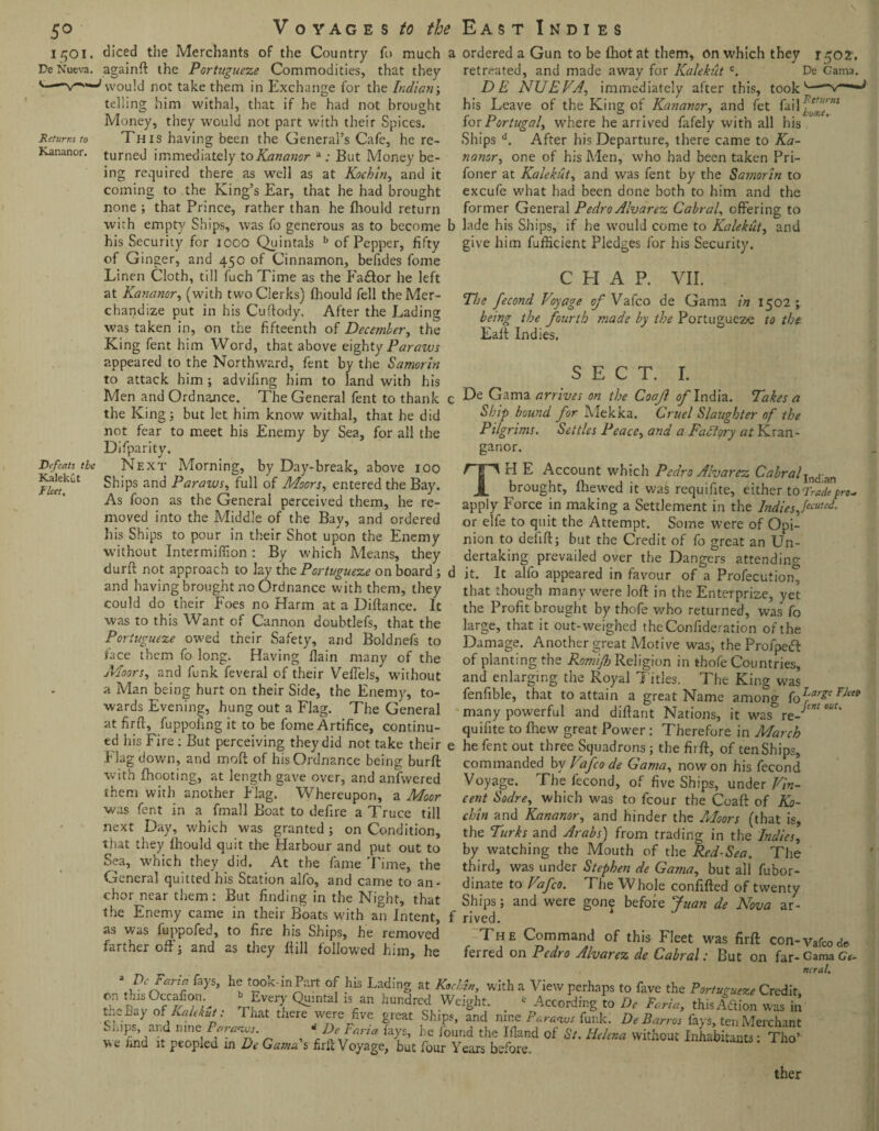 5° i5°i. De Nueva. Returns to Kananor. Defeats the Kalekut Fleet, Voyages /u the fo much a that they East Indies ordered a Gun to be {hot at them, on which they i goi. retreated, and made away for Kalekut c. De Gama. DE NUEVA, immediately after this, took his Leave of the King of Kananor, and fet fai 1 for Portugal, where he arrived fafely with all his Ships d. After his Departure, there came to Ka¬ on e of his Men, who had been taken Pri- nanor, diced the Merchants of the Country againft: the Portugueze Commodities, would not take them in Exchange for the Indian; telling him withal, that if he had not brought Money, they would not part with their Spices. This having been the General’s Cafe, he re¬ turned immediately to Kananor a ; But Money be¬ ing required there as well as at Kochin, and it foner at Kalekut, and was fent by the Samorin to coming to the King’s Ear, that he had brought excufe what had been done both to him and the none ; that Prince, rather than he fhould return former General Pedro Alvarez Cabral, offering to with empty Ships, was fo generous as to become b lade his Ships, if he would come to Kalekut, and his Security for 1000 Quintals b of Pepper, fifty give him fufiicient Pledges for his Security, of Ginger, and 450 of Cinnamon, befides fome Linen Cloth, till fuch Time as the Faaftor he left CHAP. VII. at Kananr, (with two Clerks) fhould fell theMcr- The recmd y „ <• Vafco de Gama chandize put in his Cuftody. After the Lading bfin<r tfe fQfrt}j -- on tfie fifteenth Qf December, the was taken in^ . King fent him Word, that above eighty Parauts appeared to the Northward, fent by the Samorin to attack him ; advifing him to land with his Men and Ordnance. The General fent to thank the King; but let him know withal, that he did not fear to meet his Enemy by Sea, for all the Difparity. Next Morning, by Day-break, above 100 Ships and Paraius, full of Moors, entered the Bay. As foon as the General perceived them, he re¬ moved into the Middle of the Bay, and ordered his Ships to pour in their Shot upon the Enemy without Intermiffion: By which Means, they . , 0 y ^ vja.ua in 1502 ; being the fourth made by the Portugucze to the Eaft Indies. SECT. I. De Gama arrives on the Coafl of India. Takes a Ship bound for Mekka. Cruel Slaughter of the Pilgrims. Settles Peace, and a Factory at Kran- ganor. TrI E Account which Pedro Alvarez Cabraljncj-an brought, fhewed it was requifite, either to Trade pro* apply Force in making a Settlement in the Indiesfluted. or elfe to quit the Attempt. Some were of Opi¬ nion to defift; but the Credit of fo great an Un¬ dertaking prevailed over the Dangers attending; , n . . --; —J attending; durn not approach to lay the Portugueze on board; d it. It alfo appeared in favour of a Profecution onn lao in n nr K 11 rr li f n /-v r ri ti n ^ ^ , L L * U 11. 1 t 1 in. ~— and having brought no Ordnance with them, they could do their Foes no Harm at a Difiance. It was to this Want of Cannon doubtlefs, that the Portugueze owed their Safety, and Boldnefs to face them fo long. Having {lain many of the Moors, and funk feveral of their Veflels, without a Man being hurt on their Side, the Enemy, to¬ wards Evening, hung out a Flag. The General atfirtr, fuppofing it to be fome Artifice, continu- that though many were loft in the Enterprise, yet the Profit brought by thofe who returned, was fo large, that it out-weighed theConfideration of the Damage. Another great Motive was, the Profpedf of planting the Romijh Religion in thofe Countries, and enlarging the Royal Titles. The King was fenfible, that to attain a great Name among f0LfrgeFka many powerful and diftant Nations, it was& re- WU quifite to Ihew great Power: Therefore in March ed his Fire : But perceiving they did not take their e he fent out three Squadrons ; the fii ft, of ten Shim r lAOr rlnv./n o.ni\ mriO- f l-i I c O r, Q 1_fL i i 1 rr . y. ’ . . . Flag down, and moft of his Ordnance being burft with {hooting, at length gave over, and anfwered them with another Flag. Whereupon, a Moor was fent in a fmall Boat to defire a Truce till next Da\, which was granted ; on Condition, that they fhould quit the Harbour and put out to sea. commanded bv Vafco de Gama, nowon his fecond Voyage. The fecond, of five Ships, under Vin¬ cent Sodre, which was to fcour the Coaft of Ko¬ chin and Kananor, and hinder the Moors (that is, the Turks and Arabs) from trading in the Indies, by watching the Mouth of the Red-Sea. The which they did. At the fame Lime, the third, was under Stephen de Gama, but all fubor >ral nin Hen his Sfsf-mn alfo ^ j*_ ^ rz r nn/ tti. , ~ ^ General quitted his Station alfo, and came to an¬ chor near them: But finding in the Night, that the Enemy came in their Boats with an Intent, as was fuppofed, to fire his Ships, he removed farther oft'; and as they Hill followed him, he dinate to Vafco. The Whole confifted of twenty Ships; and were gone before Juan de Nova ar¬ rived. The Command of this Fleet was firft con-vafCode ferred on Pedro Alvarez de Cabral: But on far-Gama Ge¬ neral. \\Denanr fayS’ hb t°ok'in<?:lrt °\ hls Lading at Karlin, with a View perhaps to fave the Portugueze Credit t-Pavoff/Ur • rf7?> ^ Yn hundred Weight. * According !o De Faria, this/dtion Jas n t^y of kalekut: That there were Jive great Ships, and nine Paransos funk. De Ban os fays, ten Merchant ^iiips, and nine /Ww. ? * Def ana fays, he found the Ifland of St. Helena without Inhabitants: Tho’ Wv nnd it peopied in De Gama s firft Voyage, but four Years before. ther