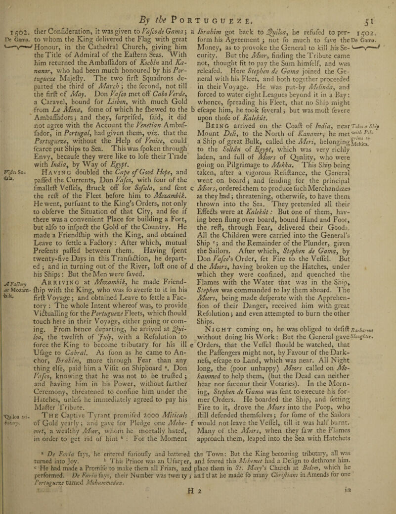 1502. De Gama. Vifits So &!a. ther Confideration, it was given to Vafcode Gama; to whom the King delivered the Flag with great Honour, in the Cathedral Church, giving him the Title of Admiral of the Eaftern Seas. With him returned the AmbafTadors of Kochin and Ka- nanor, who had been much honoured by his Por¬ tugueze Majefty. The two firft Squadrons de¬ parted the third of March ; the fecond, not till the firft of May. Don Vafco met off Cabo Verde, a Caravel, bound for Lisbon, with much Gold from La Mina, fome of which he (hewed to the AmbafTadors; and they, furprifed, faid, it did not agree with the Account the Venetian Ambaf- fador, in Portugal, had given them, viz. that the Portugueze, without the Help of Venice, could fcarce put Ships to Sea. This was fpoken through Envy, becaufe they were like to lofe their Trade with India, by Way of Egypt. Having doubled the Cape of Good Hope, and paffed the Currents, Don Vafco, with four of the (mailed Veffels, (truck off for Sofala, and Tent 1 the reft of the Fleet before him to Mozambik. He went, purfuant to the King’s Orders, not only to obferve the Situation of that City, and fee if there was a convenient Place for building a Fort, but alfo to infpedt the Gold of the Country. He made a Friendfhip with the King, and obtained Leave to fettle a Factory: After which, mutual Prefents paffed between them. Having (pent twenty-five Days in thisTranfadtion, he depart¬ ed ; and in turning out of the River, loft one of < his Ships: But the Men were faved. Arriving at Mozambik, he made Friend- at Mozam- fhip with the King, who was fo averfe to it in his bik' firft Voyage; and obtained Leave to fettle a Fac¬ tory : The whole Intent whereof was, to provide Victualling for the Portugueze Fleets, which fhould touch here in their Voyage, either going or com¬ ing. From hence departing, he arrived at £{ui- loa, the twelfth of July, with a Refolution to force the King to become tributary for his ill < Ufage to Cabral. As foon as he came to An¬ chor, Ibrahim, more through Fear than any thing elfe, paid him a Vifit on Shipboard a. Don Vafco, knowing that he was not to be trufted ; and having him in his Power, without farther Ceremony, threatened to confine him under the Hatches, unlefs he immediately agreed to pay his Mafter Tribute. The Captive Tyrant promifed 2000 Miticals of Gold yearly ; and gave for Pledge one Mebe- met, a wealthy Moor, whom he mortally hated, in order to get rid of him b : For the Moment A Factory ■Quiloa tri bittary\ Ibrahhn got back to Quiloa, he refufcd to per- 1502. form his Agreement ; not fo much to Cave the De Gama. Money, as to provoke the General to kill his Se- v—■'“v— curity. But the Moor, finding the Tribute came not, thought fit to pay the Sum himfelf, and was releafed. Here Stephen de Gama joined the Ge¬ neral with his Fleet, and both together proceeded in their Voyage. He was put-by Melinda, and forced to v/ater eight Leagues beyond it in a Bay: whence, fpreading his Fleet, that no Ship might efcape him, he took feveral; but wTas moft fevere upon thofe of Kalekut. Being arrived on the Coaft of India, nearTaka a Ship Mount Deli, to the North of Kananor, he met 'w'!h l'il~ a Ship of great Bulk, called the Meri, belonging Mtk&a to the Soltdn of Egypt, w'hich was very richly laden, and full of Moors of Quality, who were going on Pilgrimage to Mekka. This Ship being taken, after a vigorous Refiftance, the General went on board ; and fending for the principal Moors, ordered them to produce fuch Merchandizes as they had; threatening, otherw'ife, to have them thrown into the Sea. They pretended all their Effects were at Kalekut: But one of them, hav¬ ing been flung over board, bound Hand and Foot, the reft, through Fear, delivered their Goods. All the Children were carried into the General’s Ship c; and the Remainder of the Plunder, given the Sailors. After which, Stephen de Gama, by Don Vafco’s Order, fet Fire to the Veffel. But the Moors, having broken up the Hatches, under which they were confined, and quenched the Flames with the Water that was in the Ship, Stephen was commanded to lay them aboard. The Moors, being made defperate with the Apprehen- fion of their Danger, received him with great Refolution; and even attempted to burn the other Ships. Night coming on, he was obliged to defi it Barbarous without doing his Work: But the Geperal gaveSlaugbur. Orders, that the Veffel (hould be W'atched, that the Paffengers might not, by Favour of the Dark- nefs, efcape to Land, which w'as near. All Night long, the (poor unhappy) Moors called on Mo¬ hammed to help them, (but the Dead can neither hear nor fuccour their Votaries). In the Morn¬ ing, Stephen de Gama was fent to execute his for¬ mer Orders. He boarded the Ship, and fetting Fire to it, drove the Moors into the Poop, who (till defended themfelves; for fome of the Sailors would not leave the Veffel, till it was half burnt. Many of the Moors, when they faw the Flames approach them, leaped into the Sea with Hatchets a De Faria fays, he entered furioufly and battered the Town: But the King becoming tributary, all was turned into Joy. b This Prince was an Ufurper, and feared this Mehemet had a Defign to dethrone him. c He had made a Promife to make them all Friars, and place them in St. Mary's Church at Beletn, which he performed. De Faria fays, their Number was tvvei ty j and tl at he made fo many Chrijiians in Amends for one Portugueze turned Mohammedan. H 2