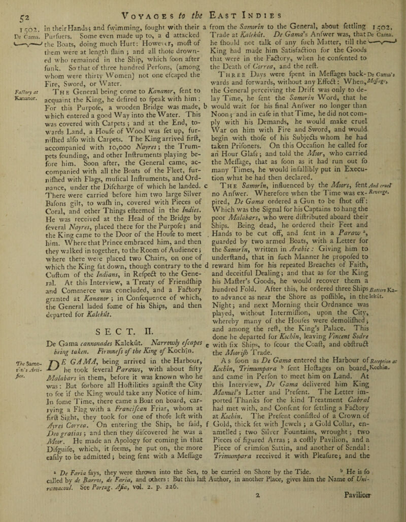 1502. De Cama. Factory at Kananor. 'The Samo- r'n’i Arti¬ fice. \ Voyages to the in theirHands^ and fwimming, fought with their a Purfuers. Some even made up to, a d attacked the Boats, doing much Hurt: Howexcr, molt of them were at length {lain ; and all thole drown¬ ed who remained in the Ship, which foon after funk. So that of three hundred Perfons, (among whom were thirty Women) not one efcaped the Fire, Sword, or Water. The General being come to Kananor, fent to acquaint the King, he defired to fpeak with him : For this Purpofe, a wooden Bridge was made, which entered a good Way into the Water. This was covered with Catpets ; and at the End, to¬ wards Land, a Houfe of Wood was fet up, fur- nifhed alfo with Carpets. The King arrived firft, accompanied with 10,ooo Nayres\ the Trum¬ pets founding, and other Inftruments playing be¬ fore him. Soon after, the General came, ac¬ companied with all the Boats of the Fleet, fur- nifhed with Flags, mulical Inftruments, and Ord¬ nance, under the Difcharge of which he landed. There were carried before him two large Silver Bafons gilt, to wafh in, covered with Pieces of Coral, and other Things efteemed in the Indies. He was received at the Head of the Bridge by feveral Nayres, placed there for the Purpofe j and the King came to the Door of the Houfe to meet him. Where that Prince embraced him, and then they walked in together, to the Room of Audience; where there were placed two Chairs, on one of which the King fat down, though contrary to the Cuftom of the Indians, in Refpedt to the Gene¬ ral. At this Interview, a Treaty of Friendfhip and Commerce was concluded, and a Factory granted at Kananor ; in Confequence of which, the General laded fome of his Ships, and then departed for Kalekut. SECT. II. De Gama cannonades Kalekut. Narrowly efcapes being taken. Fit ninefs of the King of Kochi n. E GAMA, being arrived in the Harbour, he took leveral Paraws, with about fifty Malabars in them, before it was known who he was : But forbore all Hoftilities againft the City to fee if the King would take any Notice of him. In fome Time, there came a Boat on board, car¬ rying a Flag with a Francifcan Friar, whom at firft Sight, they took for one of thofe left with Ayres Correa. ' On entering the Ship, he laid, Deo gratias; and then they difcovered he was a Moor. He made an Apology for coming in that Difguife, which, it feems, he put on, the more eafily to be admitted; being fent with a Meflage East Indies from the Samorin to the General, about fettling jgo2. Trade at Kalekut. De Gama’s Anfwer was, thatPe Gama, he fhould not talk of any fuch Matter, till the'—-v—— King had mad_e him Satisfaction for the Goods that were in the Factory, when he contented to the Death of Correa, and the reft. Three Days were fpent in Meflages back-De Gama’1 wards and forwards, without any Effedt: When,^#^* the General perceiving the Drift was only to de¬ lay Time, he fent the Samorin Word, that he would wait for his final Anfwer no longer than Noon ; and in cafe in that Time, he did not com¬ ply with his Demands, he would make cruel. War on him with Fire and Sword, and would begin with thofe of his Subje&s whom he had taken Prifoners. On this Occafion he called for an Hour Glafs; and told the Moor, who carried the Meflage, that as foon as it had run out fo many Times, he w'ould infallibly put in Execu¬ tion what he had then declared. The Samorin, influenced by the Moors, fent And cruel no Anfwer. Wherefore when the Time was ex-Revenge. pired, De Gama ordered a Gun to be (hot off: Which was the Signal for his Captains to hang the poor Malabars, who were diftributed aboard their Ships. Being dead, he ordered their Feet and Hands to be cut off, and fent in a Paraw a, guarded by two armed Boats, with a Letter for the Samorin, written in Arabic : Giving him to underftand, that in fuch Manner he propofed to reward him for his repeated Breaches of Faith, and deceitful Dealing; and that as for the King his Mafter’s Goods, he would recover them a hundred Fold. After this, he ordered three Ships Batten Ka¬ ta advance as near the Shore as poflible, in thelekut. Night; and next Morning their Ordnance was played, without Intermiffion, upon the City’, whereby many of the Houfes were demolifhed; and among the reft, the King’s Palace. This done he departed for Kocbin, leaving Vincent Sodre e with fix Ships, to fcour the Coaft, and obftrudf the Moor if) T rade. As foon as De Gama entered the Harbour of Reception at Kochin, Trimumpara b fent Hoftages on board,Kochln. and came in Perfon to meet him on Land. At this Interview, De Gama delivered him King Manuel’s Letter and Prefent. The Letter im¬ ported Thanks for the kind Treatment Cabral had met with, and Confent for fettling a Factory at Kocbin. The Prefent confifted of a Crown of Gold, thick fet with Jewels ; a Gold Collar, en¬ amelled ; two Silver Fountains, wrought; two Pieces of figured Arras ; a coftly Pavilion, and a Piece of crimfon Sattin, and another of Sendai: Trimumpara received it with Pleafure; and the 1 De Faria fays, they were thrown into the Sea, to be carried on Shore by the Tide. b He is fo called by de Barros, de Faria, and others : But this laft Author, in another Place, gives him the Name of Uni- ramacoul. See P or tug. A fa, vol. 2. p. 226. 2 Pavilioir