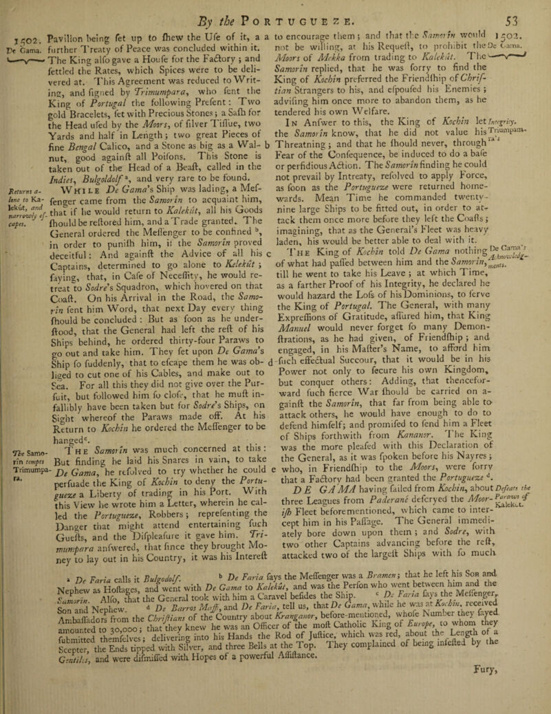 By 1502. Pc Gama. Returns a- lene to Ka- lekut, and narrowly ef¬ faces. *Tbe Samo- nn tempts Trimumpa ra. the P o Pavilion being fet up to fhew the Ufe of it, a further 1'reaty of Peace was concluded within it. The King alfogave a Houfe for the Factory ; and fettled the Rates, which Spices were to be deli¬ vered at. This Agreement was reduced to Writ¬ ing, and figned by Trimumpara, who fent the King of Portugal the following Prefent: Two gold Bracelets, let with Precious Stones; a Safh for the Head ufed by the Moors, of filver TiiTue, two Yards and half in Length; two great Pieces of fine Bengal Calico, and a Stone as big as a Wal- t nut, good againft all Poifons. This Stone is taken out of the Head of a Beaft, called in the Indies, Bulgoldolf % and very rare to be found. While De Gama's Ship was lading, a Mef- fenger came from the Samorin to acquaint him, that if he would return to Kalekiit, all his Goods fhould be rellored him, and a Trade granted. 1 he General ordered the Meffenger to be confined b, in order to puniih him, it the Samorin proved deceitful: And againft the Advice of all his < Captains, determined to go alone to Kelekut ; faying, that, in Cafe of Neceffity, he would re¬ treat'to Sodre’s Squadron, which hovered on that Coaft. On his Arrival in the Road, the Samo¬ rin fent him Word, that next Day every thing fhould be concluded : But as foon as he under- ftood, that the General had left the reft of his Ships behind, he ordered thirty-four Paraws to go out and take him. They fet upon De Gama's Ship fo fuddenly, that to efcape them he was ob¬ liged to cut one of his Cables, and make out to Sea. For all this they did not give over the Pur- fuit, but followed him fo clofe, that he muft in¬ fallibly have been taken but for Sodre’s Ships, on Sight whereof the Paraws made off. At his Return to Kuchin he ordered the Meffenger to be hangedc. , . T he Samorin was much concerned at this: But finding he laid his Snares in vain, to take ' De Gama,he refolved to try whether he could perfuade the King of Koch in to deny the Portu¬ gueze a Liberty of trading in his Port. With this View he wrote him a Letter, wherein he cal¬ led the Portugueze, Robbers ; reprefenting the Danger that might attend entertaining fuch Guefts, and the Difpleafure it gave him. Tri- mumpara anfwered, that fince they brought Mo¬ ney to lay out in his Country, it was his Intereft RTUGUEZE. 53 a to encourage them; and that the Samorin would \ao2. not be willing, at his Requell, to prohibit theDe Gama. Moors of Mckka from trading to Kalekut. The'v-“’ Samorin replied, that he was forry to find the King of Kochin preferred the Friendfhip of Chrif- iian Strangers to his, and efpoufed his Enemies ; advifing him once more to abandon them, as he tendered his own Welfare. In Anfwer to this, the King of Kochin let Integrity, the Samorin know, that he did not value hisTnumpaov. Threatning; and that he fhould never, throughldS Fear of the Confequence, be induced to do a bale or perfidious Action. The Samorin finding he could not prevail by Intreaty, refolved to apply Force, as foon as the Portugueze were returned home¬ wards. Mean Time he commanded twenty- nine large Ships to be fitted out, in order to at¬ tack them once more before they left the Coafls; imagining, that as the General’s Fleet was heavy laden, his would be better able to deal with it. The King of Kochin told De Gama nothing of what had palled between him and the S amor in till he went to take his Leave ; at which Time, as a farther Proof of his Integrity, he declared he would hazard the Lofs of his Dominions, to ferve the King of Portugal. The General, with many Expreffions of Gratitude, allured him, that King Manuel would never forget fo many Demon- ftrations, as he had given, of Friendfhip ; and engaged, in his Matter’s Name, to afford him 1 fuch efie&ual Succour, that it would be in his Power not only to fecure his own Kingdom, but conquer others: Adding, that thencefor¬ ward fuch fierce War fhould be carried on a- gainft the Samorin, that far from being able to attack others, he would have enough to do to defend himfelf; and promifed to fend him a Fleet of Ships forthwith from Kananor. The King was the more pleafed with this Declaration of the General, as it was fpoken before his Nayres; e who, in Friendfhip to the Moors, were forry that a Factory had been granted the Portugueze d. D E GA MA having failed from Kochin, about Defeats the three Leagues from Paderane deferyed the Moor- ifl) Fleet beforementioned, which came to inter¬ cept him in his Paffage. The General immedi¬ ately bore down upon them ; and Sodre, with two other Captains advancing before the reft, attacked two of the largett Ships with fo much a De Faria calls it Bubo do If. b De Faria fays the Meffenger was a Bramerr, that he left his Son and. Nephew as Hoftages, and went with De Gama to Kalekut, and was the Perfon who went between him and the Samorin Alfo that the General took with him a Caravel befides the Ship. c De Fan a fays the Mehenger Son and Nephew. d De Barros Maffi, and De Faria, tell us, that De Gama, while he was at received Ambaffadors from the Chriftiatts of the Country about Kranganor, before-mentioned, whoie Number thc> faye Ambaffadors trom tne uortjT / of6the moft Catholic King of Europe, to whom tney StaSSd helXlV^dditlgTnTo his Hands the Rod of Juftice, which was red, about the Length of a Scepter the Ends tipped with Silver, and three Beils at the Top. They complamcd of be.ng miefled by the GentiliS, and were difmiffed with Hopes of a powerful Alhitance. Fury,
