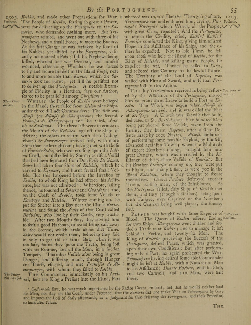 1503. Kochin, and made other Preparations for War. a whereof was 10,000 Ducats: Then going afhore, Pacheco. The People of K'ichin, fearing fo great a Power, t/YX1 were for delivering up the Portugueze to the-Stf- Three Fleets arrive. The Saino- Iin r.yuljcd. morin, who demanded nothing more. But Tri¬ mumpara refufed, and went out with three of his Nephews, and a fmall Force, to meet the Enemy. At the firft Charge he was forfaken by fome of his Nobles; yet aflifted bv the Portugueze, vali¬ antly maintained a Pafs : Till his Nephews being killed, whereof one was General, and himfelf wounded, after doing Wonders, he was forced 1: to fly and fecure himfelf in the Ifland Vaipi, near to and more tenable than Kochin, which the Sa- morin took and burnt; yet ftill he perfifted not to deliver up the Portugueze. A notable Exam¬ ple of Fidelity in a Heathen, fays our Author, fcarce to be parallel’d among Chriftians ! Whilst the People of Kochin were befleged in the Bland, there failed from Lisbon nine Ships, under three diftindl Commanders: The firft was Alonfo (or Alfonfo) de Alburquerque ; the fecund, < Francifco de Alburquerque; and the third, Anto¬ nio de Saldanna. The three laft were to cruize in the Mouth of the Red-Sea, againft the Ships of Mekka; the others to return with their Lading. Francis de Alburquerque arrived firft, with more Ships than he brought out; having met with thofe of Vincente Sodre, who was cruifing upon the Indi¬ an Coaft, and diftreffed by Storm ; as alfo a Velfel that had been feparated from Don Vafco De Gama. Sodre had taken four Ships of Kalekut, which he < carried to Kananor, and burnt feveral fmall Vef- fels: But this happened before the Invafion of Kochin, to whofe King he had offered his Aflift- ance, but was not admitted a : Wherefore, failing thence, he touched at Sokotra and Guardafu ; and, on the Coaft of Arabia, took fome VefTels of Kambaya and Kalekut. Winter coming on, he put for Shelter into a Bay near the Iflands Kuria- rnuria ; and found the Arabs of that Coaft called Badwins, who live by their Cattle, very trada¬ ble. After two Months Stay, they advifed him to feek a good Harbour, to avoid being caft away in the Storms, which arofe about that Time. Sodre would not credit them, believing they faid it only to get rid of him: But, when it was too late, found they fpoke the Truth, being loft with his Brother, and all the Men, in a fudden Tempeft. The other VefTels after being in great Danger, and fuffering much, through Hunger and *Thirft, efcaped, and met Francifco de Al¬ burquerque, with whom they failed to Kochin. The Commander, immediately on his Arri¬ val, fent the King a Prefent into the Ifland, Part L5 °3- Trimumpara ran and embraced him, crying, Pot - Pacheco. tugal! Portugal! which Words, all the People, with great Cries, repeated : And the Portugueze, to return the Civility, cried, Kochin! Kochin! Francifco comforted the King, giving him allured Hopes in the Afliftance of his Ships, and the o- thers he expected. Not to lofe Time, he fell upon thofe who held the Ifland of Kochin, for the King of Kalekut, and killing many People, he ( expelled the reft. Thence he palfed to Vaipi, and reftored that Country to its lawful Prince. The Territory of the Lord of Repelim, was wafted with Fire and Sword, and only four Por¬ tugueze loft in this Adlion. The Joy Trimumpara received in being reftor- Fort built at ed by the Afliftance of the Portugueze, moved Koch-“* him to grant them Leave to build a Fort in Ko¬ chin. The Work was begun when Alfonfo de Alburquerque arrived, and it was called the Fort ; of St. Jago. A Church was likewife then built, dedicated to St. Bartbclometv. Five hundred Men being put aboard fome VefTels, taken from the Enemy, they burnt Repelim, after a flout De¬ fence made by 2000 Nayres. Alfonfo, ambitious of performing fome notable Exploit, by himfelf, advanced againft a Town ; whence a Multitude of expert Heathens ifiuing, brought him into great Danger, which was increafed by the Af- fiftance of thirty-three VefTels of Kalekut: But i his Brother Francifco coming up, they were put to Flight, and many killed, as were 700 in the Ifland Kalalam, where they thought to fecure themfelves. Duarte Pacheco deftroyed another Town, killing many of the Inhabitants. As the Portugueze failed, fifty Ships of Kalekut met them, and they (though victorious) being fpent with Fatigue, were furprized at the Number ; but the Cannon being well played, the Enemy fled. e Pepper was bought with fome Expence of Fufion Blood. The Queen of Koulan offered Lading Kouian, for two Ships. Alburquerque went thither and fet¬ tled a Trade as at Kochin ; and to manage it left behind a Factor, and twenty-fix Men. The King of Kalekiit perceiving the Succefs of the Portugueze, defired Peace, which was granted, upon their own Conditions : But after perform¬ ing only a Part, he again profecuted the War. Trimumpara having defired fome able Commander f might be left at Kochin, with a Number of Men to his Afliftance ; Duarte Pacheco, with his Ship, and two Caravels, and no Men, were fent there. a Caftanneda fays, lie was much importuned by the Fad or Correa, to land ; but that he wou.d neither land his Men, nor ftav on the Coaft, under Pretence, that the Samorin did not make V ar on 1 rwtutnpara by -ea -r and imputes the Lofs of Sodre afterwards, as a Judgment for thus defertmg the Portrgucze, and their Frotedor, to hunt after Frizes. T HZ