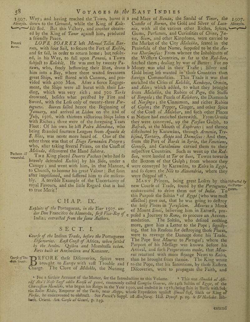 2507. Almeyda. Panani burnt. Pacheco ill rewarded. Cturfe cf In¬ stall Trade, Way; and having reached the Town, burnt it a down to the Ground, while the King of Kale¬ kut fled. But this Vi&ory, and another obtain¬ ed by the King of Tanor againft him, produced a friendly Peace. LOPE SOAR EZ left Manuel Tellez Bar¬ reto, with four Sail, to fecure the Fort of Kochin, and fet fail, in order to return home; butrefolv- ed, in his Way, to fall upon Panani, a Town fubjedt to Kalekut. He was met by twenty Pa- raws, who, freely beftowing their Shot, drove b him into a Bay, where there waited feventeen great Ships, well ftored with Cannon, and pro¬ vided with 4000 Men. After a fierce Engage¬ ment, the Ships were all burnt with their La¬ ding, which was very rich ; and 700 Turks drowned, befides what perifhed by Fire and Sword, with the Lofs only of twenty-three Por¬ tugueze. Soarez failed hence the Beginning of 'January, and arrived at Lisbon on the 22d of July, 1506. with thirteen victorious Ships laden c with Riches ; three were of the foregoing Years Fleet: Of his own he loll Pedro Mendoza, who being (banded fourteen Leagues from Aguada de S. Bias, was never more heard of. One of the other three was that of Diego Fernandez Peteyra ; who, after taking feveral Prizes, on the Coaft of Melinda, difcovered the Ifland Sokotra. The King placed Duarte Pacheco (who had fo bravely defended Kochin) by his Side, under a Canopy ; and went with him, in that Manner, d to Church, to honour his great Valour : But foon after imprifoned, and fuffered him to die mifera- bly. A terrible Example of the Uncertainty of royal Favours, and the little Regard that is had to true Merit! CHAP. IX. Exploits of the Portugueze, in the Tear 1507. un¬ der Don Francifco de Almeyda, firjl Vice-Roy of e India; extracted from the fame Authors. S E C T. I. Qourfe of the Indian Trade, before the Portugueze Difcoveries. Eajl Coajl of Africa, when fettled by the Arabs. Quiloa and Mombafl'a taken. Forts built at Anchediva and Kananor. BEFORE thefe Difcoveries, Spices were brought to Europe with vaft Trouble and f Charge. The Clove of Molukko, the Nutmeg 1507. Almeyda. and Mace of Banda, the Sandal of Timor, the Camfir of Borneo, the Gold and Silver of Luco- nia, with all the various other Riches, Spices, Gums, Perfumes, and Curiofities of China, Ja¬ va, Siam, and other Kingdoms, were carried to the Market of the City Malakka, feated in the Peninfula of that Name, fuppofed to be the Au- rca Kherfonefus: From whence the Inhabitants of the Wcftern Countries, as far as the Red-Sea, fetched them ; dealing by wray of Barter: For no Money was ufed in their Trade ; Silver and Gold being lefs wanted in thofe Countries than foreign Commodities. This Trade it was that enriched the Cities of Kalekut, Kamiaya, Ormuz, and Aden; which added, to what they brought from Malakka, the Rubies of Pegu, the Stuffs of Bengala ; the Pearls of Kalekare, the Diamonds of Narfinga; the Cinnamon, and richer Rubies of Ceylon; the Pepper, Ginger, and other Spice of the Coaft: of Malabar, and fuch other Places as Nature had enriched therewith. From Ormuz they were conveyed, up the Perfian Gulph, to Bafrah, at the Mouth of Euphrates; and thence diftributed by Karawans, through Annenia, Tre- bifond. Tartary, Aleppo and Damafcus : And then, from the Port of Bariit in Syria, the Venetians, Genoefe, and Catalonians carried them to their refpedbve Countries. Such as went up the Red- Sea, were landed at Tor or Sues, Towns towards the Bottom of that Gulph ; from whence they were conveyed by Karawans, to Kairo in Egypt, and fo down the Nile to Alexandria, where they were (hipped offa. Many Princes, being great Lofers by thi sObJh-uncd fy new Courfe of Trade, found by the Portugueze, '^Portu- endeavoured to drive them out of India. Togueze' this Purpofe the Soltan b of Egypt (who was moft afredled) gave out, that he was going to deftroy the holy Places in Jcrufalem. Maurus a Monk of Mount Sinai, believing him in Earneft, pro- pofed a Journey to Rome, to procure an Accom¬ modation. The Soltan, who deftred nothing more, gave him a Letter to the Pope ; fignify- ing, that his R.eafons for deftroying thofe Places, were to revenge the Damage done his Trade. The Pope fent Maurus to Portugal; where the Purport of his Meflage v/as known before his Arrival, and fuch Preparations made, that Mau¬ rus returned with more ftrange News to Kairo, than he brought from thence. The King wrote to the Pope, that his Intentions, by thofe Eaftern Difcoveries, were to propagate the Faith, and / 5>r a farther Account of the Matter, fee the Introduction to this Volume. b This was Almalek al AJh- raf Ahi i Nafr bayf odam Ka/iju al ganri, commonly called Catnpfon Gaurus, the 24th Soltan of Egypt of the Lbitcapian hiamluks, who began his Reign in the Year 1500, and ended it in 1516; being flain in Battle with Sol-' tan Selwi Kuan, Emperor of the Turks, near Aleppo, whole Expedition againft Ifmael Soft, Shah or King; of Perfta he endeavoured to obftrudt. See Pocock's Suppl. ad Abulfaraj. Hift. Dynafi. p. 20. & D'Herbelot. Bib- iwth. Orient. Art. Lanfu al Gaun, p. 245. J extend