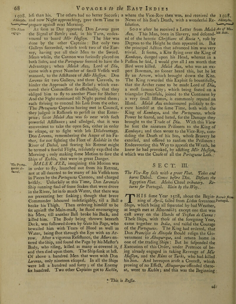 i 508. lefs than his. The others had no better Succefs; ■Aimeyda. and now Night approaching, gave them Time to v-'prepare againft next Morning. The Fleets As foon as Day appeared, Don Lorenzo gave ea£uSe‘ the Signal of Battle; and, in his Turn, endea¬ voured to board Mir Hujfeytr. The like-was done by the other Captains: But only two Galleys fucceeded, which took two of the Ene¬ my, having put all their Men to the Sword. Mean while, the Cannon was furioufly played on both Sides, and the Portuguese feemed to have the Advantage ; when Malek. Asz. Lord of Dlu, came with a great Number of fmall Veffels well manned, to the Afliftance of Mir Hujfeyrt. Don Lorenzo fet two Galleys, and three Caravels, to hinder the Approach of the Relief; which exe¬ cuted their Commiflion fo effe&ually, that they obliged him to fly to another Place for Shelter: And the Fight continued till Night parted them; each ftriving to conceal his Lofs from the other. The Portuguese Captains having met in Council, they judged: it Rafhnefs to perfift in that Enter- prize ; fince Malek Azz was fo near with fuch powerful Afliftance; and alledged, that it was convenient to take the open Sea, either in order to efcape, or to fight with lefs Difadvantage. Don Lorenzo, remembering the Anger of his Fa¬ ther, for not fighting the Fleet of Kalekut in the River of Dabul, and fearing his Retreat might be termed a fearful Flight, refolutely expcdled the Morning ; only making fome Motion to fave the Ships of Kochin, that were in great Danger. The Pcrtu- MALEK AZZ, imagining this Motion was qiczede- in order to fly, launched out from his Retreat, not at all daunted to fee many of his Veffels torn in Pieces by the Portuguese Cannon, and charged brifkly. tJnluckily at this Time,. Don Lorenzds Ship running foul of fome Stakes that, were drove / in the River, let in fo much Water, that there was no preventing her finking; though that brave Commander laboured indefatigably, till a Ball broke his Thigh. Then ordering himfelf to be fet againft the Main-maft, he flood encouraging his Men, till another Ball broke his Back, and killed him. The Body being thrown beneath Deck, was followed down by Gato his Page, who bewailed him with Tears of Blood as well as Water, being (hot through the Eye with an Ar¬ row. After a vigorous Refiftance, the Moors en¬ tered the Ship, and found the Page by hisMafter’s Body, who rifing, killed as many as covered.it, and then died upon them. The Ship funk at laft. Of above a, hundred Men that were, with Don Lorenzo, only nineteen efcaped. In all the Ships were loft a hundred and forty ; of the Enemy fix hundred. Two other Captains got to Kockin, a where the Vice-Roy then was, and received the 150?. News of his Son’s Death, with a wonderful Re- Almeycte, folution, c—-v—J- Soon after he received a Letter from Malek-Art of Ma. Azz. This Man, born in Slavery, and defcend-lek Azz* ed of the heretic Chrijiians of Roxia a, rofe by Degrees to the Height he then appeared in. But the principal Adfion that advanced him was very trivial. It feems, a Kite flying over the King of Kambaya, dunged upon his Head, whereat in a b Paflion he faid, I would give all 1 am worth that Bird were killed. Malek Azz, who was an ex- pert Bowman, no fooner heard this, but he let fly an Arrow, which brought down the Kite. The King rewarded this Exploit fo bountifully, that the Archer came to be made Lord of Diu, a moft famous City ; which being feated on a triangular Peninfula, joined to the Continent by a very fmall Ifthmus, is commonly reputed an Ifland. Malek Azz endeavoured politicly to fe- c cure himfelf at the fame Time, both with the King of Kambaya, and the Portuguese, whefe Power he feared, and hated, for the Damage they brought to the Trade of Diu. With this View he fent the nineteen Prifoners to the King of Kambaya; and then wrote to the Vice-Roy, con¬ doling the Death of his Son, whofe Bravery he extolled, and offered to ranfom the Prifoners : Endeavouring this Way to appeafe the Wrath, he knew he had provoked, by affifting Mir Huffeyn, d which was the Caufe of all the Portuguese Lofs. j- SECT. III. The Vice-Roy fails with a great Fleet. Takes and burns Dabul. Comes before Dili. Defeats the Egyptian Fleet. Makes Chaul tributary. Re¬ turns for Portugal. Slain by the< Way.. THIS fame Year 150S, about the Begin- Recruit fret*. ning of April, failed from Lisbon feventeenPortugal. Ships, which being all feparated by bad Weather, at length met at Mozambik 5 except one that was caft away on the Iflands of Trijlan de Cunna : Thefe Ships, with thofe of the foregoing Year, came together to India, and raifed the Courage of the Portuguese.- The King had ordered, that Don Francifco de Aimeyda fhould refign the Go¬ vernment to Albuquerque, and return home in one of the.trading Ships : But he fufpended the f Execution of this Order, under Pretence of be¬ ing already engaged in taking Revenge of Mir Huffeyn, and the Rums or Turks, who had killed his Son. And hereupon arofe a Conteft, which proving of no Effeft, Albuquerque offended there¬ at, went to Kochin j and this was the Beginning ©L 3 This is RuJ/ia. .