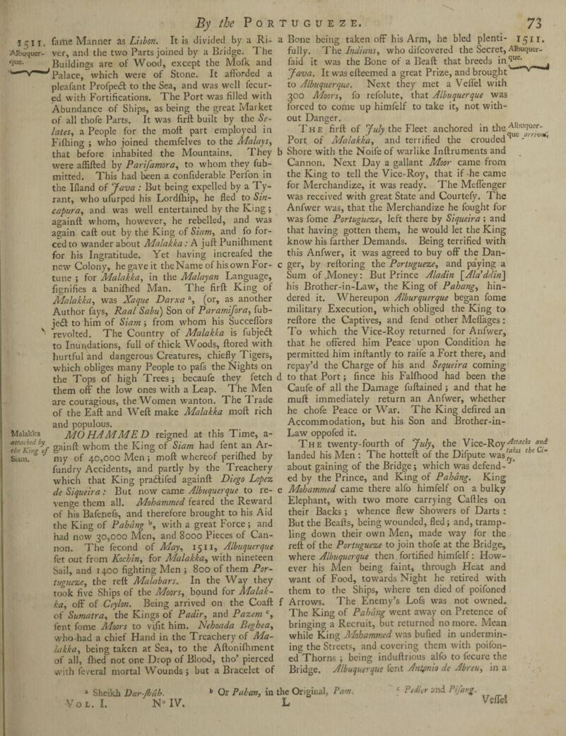 By the Por I/r j I. fame Manner as Lisbon. It is divided by a Ri- 'Aibuquer- ver, and the two Parts joined by a Bridge. The Buildings are of Wood, except the Mofk and Palace, which were of Stone. It afforded a pleafant Profpecff to the Sea, and was well fecur- ed with Fortifications. The Port was filled with Abundance of Ships, as being the great Market of all thofe Parts. It was firft built by the Se- lates, a People for the moft part employed in Fifhing ; who joined themfelves to the Malays, that before inhabited the Mountains. T hey were aflifted by Parifamora, to whom they fub- mitted. This had been a confiderable Perfon in the Illand of yava : But being expelled by a Ty¬ rant, who ufurped his Lordfhip, he fled to Sin- capura, and was well entertained by the King ; againft whom, however, he rebelled, and was again caft out by the King of ■Siam, and fo for¬ ced to wander about Malakka: A juft Punifhinent for his Ingratitude. Yet having increafed the new Colony, he gave it the Name of his own for¬ tune ; for Malakka, in the Malayan Language, fignifies a banifhed Man. The firft King of Malakka, was Xaque Darxa a, (or, as another Author fays, Raal Sabu) Son of Paramifora, fub- je£l to him of Siam; from whom his Succeflors v revolted. The Country of Malakka is fubjedl to Inundations, full of thick Woods, ftored with hurtful and dangerous Creatures, chiefly Tigers, which obliges many People to pafs the Nights on the Tops of high Trees; becaufe they fetch them off the low ones with a Leap. The Men are couragious, the Women wanton. The Trade of the Eaft and Weft make Malakka moft rich and populous. Malakka MO HAM MED reigned at this Time, a- kcKhJ’lf gainft whom the King of Siam had lent an Ar- Sum, * my of 40,000 Men; moft whereof perifhed by fundry Accidents, and partly by the Treachery which that King pradtifed againft Diego Lopez de Siqueira: But now came Albuquerque to re¬ venge them all. Mohammed feared the Reward of his Bafenefs, and therefore brought to his Aid the King of Pahang b, with a great Force; and had now 30,000 Men, and 8000 Pieces of Can¬ non. The fecond of May, 15n, Albuquerque fet out from Kochin, for Malakka, with nineteen Sail, and 1400 fighting Men ; 800 of them Por- tugueze, the reft Malabars. In the Way they took five Ships of the Moors, bound for Malak¬ ka, off of Ceylon. Being arrived on the Coaft of Sumatra, the Kings of Padir, and Pazem c, fent feme Moors to vifit him. Nehoada Beghea, whodiad a chief Hand in the Treachery of Ma¬ lakka, being taken at Sea, to the Aftonifhmcnt of all, fhed not one Drop of Blood, tho’ pierced with feveral mortal Wounds; but a Bracelet of a Sheikh Dar-ft>dh. Vol. I. N° IV. 'UGUEZE, 73 Bone being taken off his Arm, he bled plenti- 1511. fully. The Indians, who difcovered the Secret, Aibuquer- faid it was the Bone of a Beaft that breeds in^e‘ _ yava. It was efteemed a great Prize, and brought to Albuquerque. Next they met a Veffei with 300 Moors, fo refolute, that Albuquerque was forced to come up himfelf to take it, not with¬ out Danger. The firft of yuly the Fleet anchored in the All,ucluer, Port of Malakka, and terrified the croudedqm Shore with the Noife of warlike Inftruments and Cannon. Next Day a gallant Moor came from the King to tell the Vice-Roy, that if -he came for Merchandize, it was ready. The Meffenger was received with great State and Courtefy. The Anfwer was, that the Merchandize he fought for was fome Portugueze, left there by Siqueira ; and that having gotten them, he would let the King know his farther Demands. Being terrified with this Anfwer, it was agreed to buy off the Dan¬ ger, by reftoring the Portugueze, and paying a Sum of vMoney: But Prince Aladin [Ala’ddin] his Brother-in-Law, the King of Pahang, hin¬ dered it. Whereupon Alburquerque began fome military Execution, which obliged the King to reftore the Captives, and fend other Meffages: To which the Vice-Roy returned for Anfwer, that he offered him Peace upon Condition he permitted him inftantly to raife a Fort there, and repay’d the Charge of his and Sequeira coming to that Port; fince his Falfhood had been the Caufe of all the Damage fuftained ; and that he muft immediately return an Anfwer, whether he chofe Peace or War. The King defired an Accommodation, but his Son and Brother-in- Law oppofed it. The twenty-fourth of yuly, the Vice-Roy-Attacks and landed his Men : The hotteft of the Difpute was^“ ' about gaining of the Bridge; which was defend¬ ed by the Prince, and King of Pahang. King Mohammed came there alfo himfelf on a bulky Elephant, with two more carrying Caftles on their Backs; whence flew Showers of Darts : But the Beafts, being wounded, fled; and, tramp¬ ling down their own Men, made way for the reft of the Portugueze to join thofe at the Bridge, where Albuquerque then fortified himfelf: How¬ ever his Men being faint, through Heat and want of Food, towards Night he retired with them to the Ships, where ten died of poifoned Arrows. The Enemy’s Lofs was not owned. The King of Pahang went away on Pretence of bringing a Recruit, but returned no more. Mean while King Mohammed was bufted in undermin¬ ing the Streets, and covering them with poifon¬ ed Thorns ; being induftrious alfo to fecure the Bridge. Albuquerque fent Antonio de Abreu, in a c Pettier and Pifang- b Or Pahcm, in the Original, Pam, L Veffei