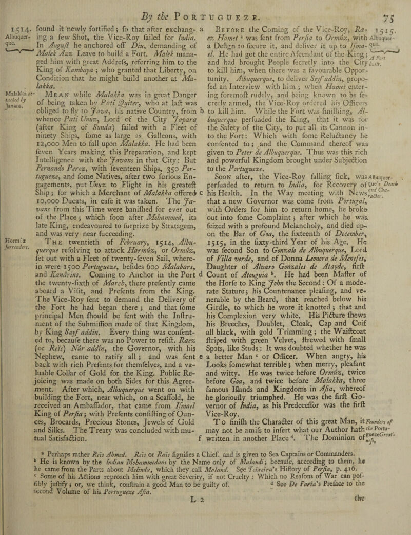 1514. Albuquer¬ que. Malakka at tacked ly Javans. Horm'z Jurrenders, found It newly fortified ; fo that after exchang¬ ing a few Shot, the Vice-Roy failed for India. In Augufl he anchored off Diu, demanding of Malek Azz Leave to build a Fort. Malek mana¬ ged him with great Addrefs, referring him to the King of Kambaya ; who granted that Liberty, on Condition that he might build another at Ma¬ lakka. Mean while Malakka was in great Danger of being taken by Patl fihtitcr, who at laft was obliged to fly to Java, Ids native Country, from whence Pati Unuz, Lord of the City Japara (after King of Sunda) failed with a Fleet of ninety Ships, fome as large as Galleons, with 12,000 Men to fall upon Malakka. He had been feven Years making this Preparation, and kept Intelligence with the Javans in that City: But Fernando Perez, with feventeen Ships, 350 Por- tugueze, and fome Natives, after two furious En¬ gagements, put Unuz to Flight in his greateft Ship; for which a Merchant of Malakka offered 10,000 Ducats, in cafe it was taken. The Ja¬ vans from this Time were baniflied for ever out of the Place ; which foon after Mohammed, its late King, endeavoured to furprize by Stratagem, and was very near fucceeding. The twentieth of February, 1514, Albu¬ querque refolving to attack Harmuz, or Ormuz, fet out with a Fleet of twenty-feven Sail, where¬ in were 1500 Portugueze, befides 600 Malabars, and Kanarins. Coming to Anchor in the Port the twenty-fixth of March, there prefently came aboard a Vifit, and Prefents from the King. The Vice-Roy fent to demand the Delivery of the Fort he had began there ; and that fome principal Men Ihould be fent with the Inftru- ment of the Submiffion made of that Kingdom, by King Sayf addin. Every thing was confent- ed to, becaufe there was no Power to refill:. Raez (or Reis) Nur addin, the Governor, with his Nephew, came to ratify all ; and was fent back with rich Prefents for themfelves, and a va¬ luable Collar of Gold for the King. Public Re¬ joicing was made on both Sides for this Agree¬ ment. After which, Albuquerque went on with building the Fort, near which, on a Scaffold, he received an Ambaffador, that came from Ifmael King of Perfia ; with Prefents confining of Oun¬ ces, Brocards, Precious Stones, Jewels of Gold and Silks. The Treaty was concluded with mu¬ tual Satisfaction. a Before the Coming of the Vice-Roy, Ra- 1514. ez Hamet a was fent from Perfia to Ormuz, with Albuquer- a Defign to fecure it, and deliver it up to lj'ma- el. He had got the entire Afcendant of the King; and had brought People fecretly into the Citybuilt. to kill him, when there was a favourable Oppor¬ tunity. Albuquerque, to deliver Seyf addin, propo- fed an Interview with him ; when Hamet enter¬ ing foremoff rudely, and being knov/n to be fe¬ cretly armed, the Vice-Roy ordered lrrs Officers b to kill him. While the Fort was finifhing, Al¬ buquerque perfuaded the King, that it was for the Safety of the City, to put all its Cannon in¬ to the Fort: Which with fome Rehuffancy he confented to; and the Command thereof was given to Peter de Albuquerque. Thus was this rich and powerful Kingdom brought under Subjedlion to the Portugueze. Soon after, the Vice-Roy falling fick, wasAibuqucr- perfuaded to return to India, for Recovery ofqnz's Dcatk c his Health. In the Way meeting with News^^' that a new Governor was come from Portugal, with Orders for him to return home, he broke> out into fome Complaint ; after which he was. feized with a profound Melancholy, and died up-* on the Bar of Goa, the fixteenth of December, 1515, in the fixty-third Year of his Age. He was fecond Son to Gonzalo de Albuquerque, Lord of Villa verde, and of Donna Leonora de Menefes, Daughter of Alvaro Gonzales de Atayde, fir ft d Count of Atouguia b. He had been Mafter of the Horfe to King John the Second: Of a mode¬ rate Stature; his Countenance pleafing, and ve-. nerable by the Beard, that reached below his Girdle, to which he wore it knotted ; that and his Complexion very white. His Pi&ure (hews his Breeches, Doublet, Cloak, Cap and Coif all black, with gold Trimming; the Waiftcoat ftriped with green Velvet, ftrewed with fmall Spots, like Studs: It was doubted whether he was e a better Man c or Officer. When angry, his Looks fomewhat terrible; when merry, pleafant and witty. He was twice before Ormuz, twice before Goa, and twice before Malakka, three famous Illands and Kingdoms in Afta, whereof he glorioufly triumphed. He was the firft Go¬ vernor of India, as his Predeceffor was the firft Vice-Roy. T o finifh the Chara&er of this great Man, it Founders «f may not be amifs to infert what our Author haththt f written in another Place d. The Dominion of^zc r'2’ * Perhaps rather Reis Ahmed. Reis or Rais fignifies a Chief, and is given to Sea Captains or Commanders. b He is known by the Indian Mohammedans by the Name only of Malandi; becaufe, according to them, he he came from the Parts about Melinda, which they call Maland. See Teixeira's Hiftory of Perfia, p. 416. c Some of his Aflions reproach him with great Severity, if not Cruelty : Which no Reafons of War can pof- fibly juftify; or, we think, conftrain a good Man to be guilty of d See De Faria s Preface to the lecond Volume of his Portugueze Afia.