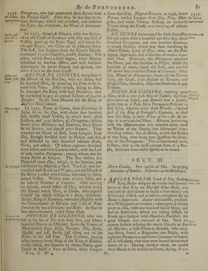 1532. De Cunna. Surat, and other Ports hurned. tion. Portuguese, who had penetrated thofe Rivers from a from that City. Diego de Silveyra, in 1532, burnt 1532. the Perftan Gulf. After this, he was fent to re- Patam, twelve Leagues from Din, Pate, Man-De Cunna. duce Babrayn, which had revolted, and battered galor, and other Towns, ftriking an univerfal1'-—-v—■1 the Fort; but withdrew, for Want of Ammuni- Terror along the Coaft, and carrying off infinite Riches. DE CUNNA encouraged by thefe Succefies,Bazaim^wrf fets out again with a hundred and fifty Sail, threeotbers> thoufand Portuguese, and two hundred Kanaras, to attack Bafaim, which was then fortifying by Alalek Tokam, Lord of Diu ; who, on the Por- In 1530, Antonio de Silveyra, w'ho was ftation- ed on the Coaft of Kambaya with fifty-one Sail of Veftels, went up the River Tapti, and burnt Su¬ rat and Reyner, two Cities on its different Sides. The firft, four Leagues from the River’s Mouth, contained 10,000 Families, moftly Banians: The b tugueze Approach, left a Garifon of twelve thou- Aden and Sliael trtbu tary. other, which ftood a little higher, 6000 Houfes, inhabited by warlike AFoors, and well fortified. Afterwards he burnt Daman and Agazem, two other Cities on the fame Coaft. HECTOR DE STLVETRA, being fent to •the Mouth of the Red-Sea, with ten Ships, and fix hundred Men, by fpreading his Fleet took fe- veral rich Prizes. After which, failing to Aden, he managed the King with fuch Dexterity, that Diu attempt• ■ed. fand Men. However, the Portuguese attacked the Place, put the Garifon to Flight, killed fix hundred of them, razed the Fort, and carried off above four hundred Pieces of Cannon. After this, Manoel de Albuquerque, burnt all the Towns along the Coaft, from Bafaim to Tarapor, and obliged Tana, Bandora, and Bomb aim, to pay Tribute. DIEGO DE SILVETRA, meeting near Worthy he confented to pay an annual Tribute of 12,000 c Aden, with a very rich Ship of Jiddah, the Cap- -dfon of Xerafns. In the fame Manner did the King of tain came on board, and fhewed him a Letter, ^ Vc'U‘ Xael (or Shael) fubmit. given him as a Pafs, by a Portuguese Prifoner in In 1531, Nunno de Cunna, then Governor of that City, wherein were thefe Words: /befeech India, fet out for Diu, with above four hundred fuch of the King of Portugal’s Captains, as Jball Sail, moftly fmall Veftels, in which were 3600 meet this Ship, to make Prize of her ; for floe be¬ longs to a very wicked Moor. Silveyra, perceiving how the Mohammedan was impofed upon, took no Notice of the Deceit, but difcharged him ; choofing rather, fays de Faria, to lofe the Riches Soldiers, and 1450 Sailors, all Portuguese; befides above 2000 Alalabars and Kanarins, 8000 Slaves fit for Service, and almoft 5000 Seamen. They attacked the lfland of Beth, feven Leagues from Diu, ftrongly fortified both by Nature and Art, d of that Ship, than bring into Queftion the Since- and defended by two thoufand refolute Arabs, Turks, and others : Of whom eighteen thoufand were killed, and fixty Cannon taken, with the Lofs of only twelve Portuguese; among whom was the brave Heftor de Silveyra. The Stay before this Place loft them Diu; which, in the Interim, was Its Strength, reinforced by AFuJlafa, a Turk. The City w7as fur- rounded with Rocks and Water; and the Mouth of the River crofted with Chains, defended by thirty armed Veftels. Within W’ere 10,000 Men, and an infinite Number of Cannon. After making an Attack, which lafted all Day, W'ithout doing the Enemy much Hurt, de Cunna, who expofed himfelf the whole A£tion in a Boat, withdrew. Badur, King of Kambaya, rewarded Muflafa with the Government of Baroche, and Title of Rtimi (becaufe he was a Grecian) and Khan: So that he was thenceforward, called Riimi Khan. ANTONIO DE SALDANNA, who was ■Cities on the - Coaft burned, rity of the Portuguese. This is mentioned here, to Ihew, that in the moft corrupt State of a Peo¬ ple, there are fome noble Spirits to be found. SECT. III. Merry Cruelty. Fort raifed at Diu. Surpriftng Adventure of Botello. Diforders at the Molokkos. JWT-A L E K TO KA M, Lord of Diu, finding Overtures 1VT Kjng Badur defigned to confer the Govern- atm Diu. ment of that City on Mufidfa Rumi Khan, was inclined to give Leave to build a Fort there ; yet ftill afraid, trifled, and at laftwas obliged to fly on Badur's Approach. Badur alfo himfelf, pretend¬ ed a Willingnefs to confent; whereupon de Cunna went to Diu, with one hundred Sail of Ships, and had an Interview, which not taking Eftedf, he ftruck up a League with Humayun Padifloah, the left in the Sea of Diu with fixty Sail, and fifteen f great Mogul, and returned to Goa. Here wec,.,A./ hundred Men to do Mifchief, burnt the Towns of Madrefabad, Goga, Belfa, Tarapor, May, Keltne, Agafim, and laft, Surat, juft rifing out of the Ruins of the laft Fire. The Cruizers, having taken twenty-feven Ships of the King of Kalekut, richly laden, the Samorin to obtain Peace, gave Leave to build a Fort at Chale, three Leagues Vol. I. N° 4. cannot forbear relating the merry Cruelty at KunMirth, ali Markar, a bold Pirate at Kalekut, who rang¬ ing about, found a Brigantine one Night, with eighteen Portuguese, and three Gunners on board, all fo faftafleep, that they were bound before they knew of it. Having awaked them, he caufed their Heads to be bruifed to Pieces, faying, It was M /#