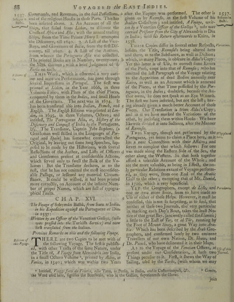 Soleym'n Bilhi. Editions of Commands, and Revenues, in the faid Poffeffions, a after the Voyage was performed. The other is 1537* given us by Ramufio, in the firft Volume of his Soleym-'n Italian Cohesion ; and intitled, A Voyage, writ- , B^h7 , ten by a Venetian Officer of the Galleys b, voho was ~ carried Prifoner from the City of Alexandria to Diu in India; with his Return afterwards to Kairo, in 1538. These Copies differ in feveral other RefpeXs,Variations. befides the Title, Ramufio*$ being altered here and there, as to the Subftance, as well as Diction; b which, in many Places, is obfcure in Aldus's Copy; Yet this latter is of Ufe, to correct fome Errors of the Prefs, crept into that of Ramufio ; who has omitted the laft Paragraph of the Voyage relating to the Apparition of dead Bodies annually near Kairo, as well as an Account which is annexed of the Places, at that Time pofTeffed by the Por¬ tugueze, in the Indies; doubtlefs, becaufe the Au¬ thor owns, he does not fpeak as an Eye Witnefs. The firft we have inferted, but not the laft ; hav- and of the religious Houfes in thofe Parts. This has been inferted above. 2. An Account of all the Ships, that failed from Lisbon, to difeover the Coafts of Africa and Afia-, with the annual trading fillips, from the Time Prince Henry I. attempted the Difcovery, till 1640. 3. A Lift of the Vice- Roys, and Governors of India, from the firft Dif¬ covery, till 1640. 4. A Lift of the Authors, from whence the Portugueze Afia was collected. The printed Books are in Number, twenty-one; the MSS. thirteen ; with a brief Judgment of de Faria on each. This Work, which is efteemed a very curi¬ ous and accurate Performance, has gone through feveral Impreffions in Portugal. The firft was printed at Lisbon, in the Year 1666, in three Volumes f olio; with Plans of the chief Places, conquered by them in the Indies, and fmall Heads of the Governors. The next was in 1674. It has been tranflated alfo into Italian, French, and c ing already given a much better Account of thofe Englijl). The Engliff Edition was printed at Lon¬ don, in 1695, in three Volumes, OXavo; and intitled, The Portugueze Afia, or, Hi/lory of the Difcovery and Conqueff of India by the Portugueze, &c. The Tranflator, Captain John Stephens, (a Gentleman well fkilled in the Languages of Por¬ tugal and Spain) has fomewhat contraXcd the Original, by leaving out fome long Speeches, fup- pofed to be made by the Hiftorians, with feveral Places. Our Tranflation is from Aldus's Copy ; and in it we have marked the Variations of the other, by inclofing them within Hooks : We have likewife divided it into Sections, after the Manner of Ramufio. This Voyage, though not performed by they/kyplacci Portugueze, yet feems to claim a Place here, as it here. has a near Connexion with their Affairs; and ferveS to compleat that which follows: For one Reflexions of the Author, and Lifts of Officers <1 was made along the Eaftern Side of the Sea, the and Gentlemen prefent at confiderable Adtions, which ferved only to fwell the Bulk of the Vo¬ lumes : But the Tranflator declares, as to the reft, that he has not omitted the moft inconfider- able Paffage, or leffened any material Circum- ftance. It could be wifhed, it had been printed more correXly, on Account of the infinite Num¬ ber of proper Names, which are full of typogra¬ phical Faults. CHAP. XVI. The Voyage cJSoleyman Bafha, from Suez to India} in his Expedition againff the Portugueze at Diu? z'« r537: Written by an Officer of the Venetian’Galleys, (who was prejfed into the Turkifh Service) and now firft tranfated from the Italian. Previous Remarks on this and the following Voyage. other along theWeftern. So that both together afford a tolerable Account of the Whole ; and are the more valuable, as being in EffeX, the on¬ ly particular Relations extant of Voyages perform¬ ed, as they were, from one End of the Arabic Gulf to the other ; excepting that of Mr. Daniel, in 1700, which is very fuperficial. Yet the Geographers, except de Lifle, and Paradoxes. one or two more fince, feem to have made no e Ufe of either of thefe Helps. However, itmuft be confeffed, this is not fo furprifing, as to find, that neither of thefe two Journals, tho’ very particular in marking each Day’s Rout, takes the leaft No¬ tice of that great Bay, (anciently called theElanitic) a little to the Eaft of Tor, or al Tur, running by the Foot of Mount Sinay, a great Way into Ara¬ bia: Which has been deferibed by the Arab Geo- Editiom of this Voyage. graphers, and confirmed lately by two eminent THERE are two Copies to be met with of Travellers of our own Nation, Dr. Shaw, and the following Voyage. The firft is publifh- f Dr. Pocock, who have delineated it in their Maps, ed, with other TraXs of the fame Nature, under A s to the Voyage of the Venetian Officer, 3.t jjre 0yth-s the Title of, A Voyage from Alexandria into India, prefent under our Confideration, it hath two Journal. in a fmall OXavo Volume a, printed by Aldus, at Things peculiar to it. firft, it fliews the Way of Venice, in 1540; which was within two Years Sailing, ufed by the Turks, (with whom we may 3 Intitled, Viaggi fatti da Vinetia, alia Tana, in Perfia, in India, and in Coftantinopoli, the Word ufed here, fignifies die Boatfwain, who in the Gallies, fuperintends the Slaves. o r. b ComitOy join