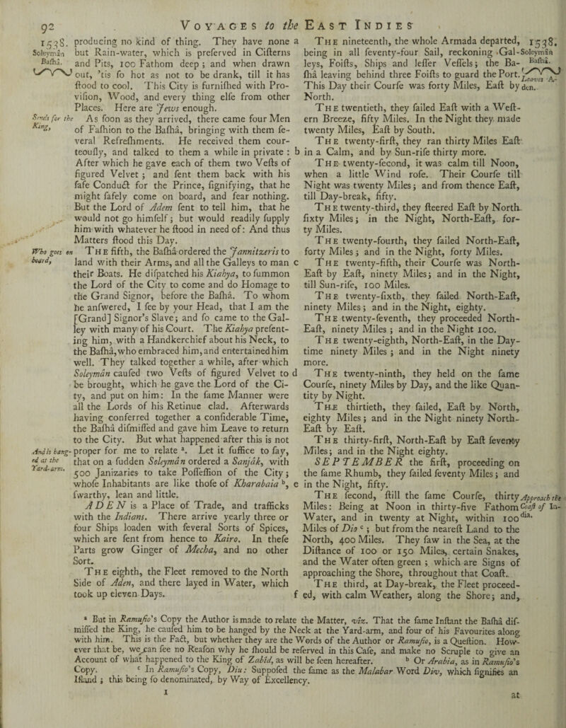 ir^g. producing no kind of thing. They have none a Soleyrrsan but Rain-water, which is preferved in Cifterns Baflij. antj p|tS) I00 Fathom deep ; and when drawn L^Y^sJ out^ ’t;s fQ as not t0 be dran]^ till it has Rood to coo]. This City is furnilhed with Pro- vifion, Wood, and every thing elfe from other Places. Here are Jews enough. Srvds fa the As foon as they arrived, there came four Men Kin&> 0f Falhion to the Balha, bringing with them fe- veral Refrelhments. Pie received them cour- teoufly, and talked to them a while in private : b After which he gave each of them two Veils of figured Velvet ; and fent them back with his fafe Condudl for the Prince, fignifying, that he might fafely come on board, and fear nothing. But the Lord of Adem fent to tell him, that he would not go himfelf; but would readily fupply him with whatever he Hood in need of: And thus Matters flood this Day. Who goes on The fifth, the Balha ordered the Jannitzeris to hvi, land wjth their Arms, and all the Galleys to man c their Boats. He difpatched his Kiabya, to fummon the Lord of the City to come and do Plomage to the Grand Signor, before the Balha. To whom fie anfwered, I fee by your Head, that I am the [Grand] Signor’s Slave; and fo came to the Gal¬ ley with many of his Court. The Kiabya prefent- ing him, with a Handkerchief about his Neck, to the Balha, who embraced him, and entertained him well. They talked together a while, after which Soleymdn caufed two Veils of figured Velvet to d be brought, which he gave the Lord of the Ci¬ ty, and put on him: In the fame Manner were all the Lords of his Retinue clad. Afterwards having conferred together a confiderable Time, the Balha difmifl'ed and gave him Leave to return to the City. But what happened after this is not Anah bang- proper for me to relate a. Let it fuffice to fay, rdat the that on a fudden Soleymdn ordered a Sanjdk, with 'bard-amt. ^,Q0 Janizaries' to take PoITeflion of the City; whofe Inhabitants are like thofe of Kharabaia b, e fvvarthy, lean and little. A D E N is a Place of Trade, and trafficks with the Indians. There arrive yearly three or four Ships loaden with feveral Sorts of Spices, which are fent from hence to Kairo. In thefe Parts grow Ginger of Mecha, and no other Sort. The eighth, the Fleet removed to t'he North Side of Aden, and there layed in Water, which took up eleven Days. f The nineteenth, the whole Armada departed, 1538. being in all feventy-four Sail, reckoning .Gal-Soleymau leys, Foills, Ships and lefler VelTels; the Ba-^ Iha leaving behind three Foills to guard the Port, This Day their Courfe was forty Miles, Eall bydtn. North. The twentieth, they failed Eall with a Well- ern Breeze, fifty Miles. In the Night they made twenty Miles, Eall by South. The twenty-firll, they ran thirty Miles Eall in a Calm, and by Sun-rife thirty more. The- twenty-fecond, it was calm till Noon, when a little Wind rofe. Their Courfe till Night was twenty Miles; and from thence Eall, till Day-break, fifty. Th e twenty-third, they fleered Eall by North- fixty Miles; in the Night, North-Eall, for¬ ty Miles. The twenty-fourth, they failed North-Eall, forty Miles; and in the Night, forty Miles. The twenty-fifth, their Courfe was North- Eall by Eall, ninety Miles; and in the Night, till Sun-rife, 100 Miles. The twenty-fixth, they failed North-Eall, ninety Miles; and in the Night, eighty. The twenty-feventh, they proceeded North- Eall, ninety Miles ; and in the Night 100. The twenty-eighth, North-Eall, in the Day¬ time ninety Miles ; and in the Night ninety more. The twenty-ninth, they held on the fame Courfe, ninety Miles by Day, and the like Quan¬ tity by Night. The thirtieth, they failed, Eall by North, eighty Miles; and in the Night ninety North- Eall by Eall. The thirty-firll, North-Eall by Eall fevent-y Miles; and in the Night eighty. SEPTEMBER the firft, proceeding on the fame Rhumb, they failed feventy Miles; and in the Night, fifty. The fecond, Hill the fame Courfe, thirty Approach thi Miles: Being at Noon in thirty-five Fathom °f In- Water, and in twenty at Night, within ioodia> Miles of Dio c ; but from the nearell Land to the North, 400 Miles. They faw in the Sea, at the Dillance of 100 or 150 Miles, certain Snakes, and the Water often green ; which are Signs of approaching the Shore, throughout that Coall.. The third, at Day-break, the Fleet proceed¬ ed, with calm Weather, along the Shore; and. 1 But in Ramufio's Copy the Author is made to relate the Matter, 'viz. That the fame Inftant the Balha dif- mified the King, he caufed him to be hanged by the Neck at the Yard-arm, and four of his Favourites along with him. This is the Fa&, but whether they are the Words of the Author or Ramufio, is a Queftion. How¬ ever that be, we^an fee no Reafon why he lliould be referved in this Cafe, and make no Scruple to give an Account of what happened to the King of Zabid, as will be feen hereafter. b Or Arabia, as in Ramufio’s Copy. _ c In Ramufio's Copy, Diu: Suppofed the fame as the Malabar Word Div, which fignihes an Ifland ; this being fo denominated,, by Way of Excellency. at