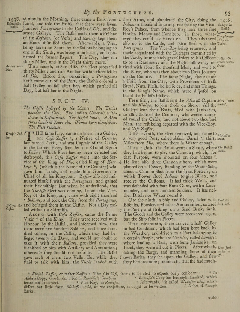 Arrive Diu. near 1538. at nine in the Morning, there came a Bark from a Soleyman Land, and told the Bafha, that there were feven Baflia. ^hundred Portugueze in the Caftle of Dio, and fix armed Galleys. The Bafha made them aPrefent of fix Kaftans, [or Vefts] and having kept them an Hour, difmifled them. Afterwards, a Jew, being taken on Shore by the Sailors belonging to one of the Turks, was brought on board, and con¬ firmed the former Report. This Day, they ran thirty Miles, and in the Night thirty more. The fourth, at Sun-Rife, the Fleet proceeded b thirty Miles ; and caft Anchor within three Miles of Dio. Before this, perceiving a Portugueze Foift come out of the Port, the Bafha ordered a half Galley to fail after her, which purfued all Day, but loft her in the Night. SECT. IV. The Cajile hefieged by the Moors. The Turks plunder the City, The Indian Generals with- c draw in Refentment. The Bajha lands. A Man three hundred Tears old. Women burn themfelves. The Fleet removes. KhojahZaf- FIT H E fame Day, came on board in a Galley, ***■• . one Cofa Zaffer a, a Native of Otranto, but turned Turk ; and was Captain of the Galley in the former Fleet, fent by the Grand Signor to India: Which Fleet having been defeated and deftroyed, this Cofa Zaffer went into the Ser¬ vice of the King of Dio, called King of Kam- d baya b, (which is the Name of the Country) who gave him Lands, and made him Governor in Chief of all his Kingdom. Zaffar alfo had infi- nuated himfelf with the Portugueze, and gained their Friendfhip: But when he underftood, that the Turkifj Fleet was coming, he and the Vice- Roy of the Kingdom, came with eight thoufand c Indians, and took the City from the Portugueze, Btfi'gcs tie and befieged them in the Caftle. Not a Day paf- fed without a Skirmifn. e Along with Cofa Zaffar, came the Prime Vizir d of the King. They were received with Honour by the Bafha;, and informed him, that there were five hundred Soldiers, and three hun¬ dred others, in the Caftle, which they had be¬ fieged twenty-fix Days, and would not doubt to take it with their Indians, provided they were furnifhed by him with Artillery and Amunition; otherwife they fhould not be able. The Bafha gave each of them two Vefts: But while they f ftaid to talk with him, the Turks landed with Caftle. their Arms, and plundered the City, doing the 1538. Indians a thoufand Injuries; not fparingthe Vice- Soleyman Roy’s Palace, from whence they took three fine Horfes, Money and Furniture ; in fhort, what- ever they could lay Hands on. They advancedcdbyThr^ alfo up to the Caftle, and fkirmifhed with the Turks. Portugueze. The Vice-Roy being returned, and made acquainted with the Outrages committed by the Turks, immediately gave Orders to his Officers Indian Ge- to be in Readinefs; and the Night following, re- nerah tired with about fix thoufand Men, and went toe*,a'w the King, who was then about two Days Journey up the Country. The fame Night, there came a Foift from the City, with Provifions of frefh Bread, Nuts, Flefh, boiled Rice, and otherThings, in the King’s Name, which were difpofed on board the Bafha’s Galley. The fifth, the Bafha fent the Moorijh Captain More Turks and his Kiahya, to join thofe on Shore: All the^'7^* Galleys fent their Boats, filled with Janizaries, to aflift thofe of the Country, who were encamp¬ ed round the Caftle, and not above two thoufand Men, the reft being departed with the Vice-Roy, and Cofe Zaffar. The feventh, the Fleet removed, and camet°Modaffer a very good Port, called Muda Burak c, thirty abad. Miles from Dio, where there is Water enough. The eighth, the Bafha went on Shore, where^ RafhJ they had begun to play the Cannon; which, {orlaneISr that Purpole, were mounted on four Maons *. He fent alfo three Cannon afhore, which were planted on a Tower, ftanding by the Water Side, about a Cannon Shot from the great Fortrefs; on which Tower flood Indians to give Billets, and receive the Cuftoms. It had thick Walls, and was defended with four Brafs Guns, with a Com¬ mander, and one hundred Soldiers. It has nei¬ ther Ditch nor Water round it. O n the ninth, a Ship and Galley, laden with Turkifh Bifcuits, Powder, arrd other Ammunition, entered Ships loft, the Port; and ftriking on a Sand Bank, funk. The Goods and the Galley were recovered again, but the Ship fplit in Pieces. The nineteenth, there arrived a half Galley in bad Condition, which had been kept back by the Weather, and driven to a Port belonging to a certain People, who are Gentiles, called Samari; where fending a Boat, with fome Janizaries, on Land, they were all cut in Pieces. After which, Some Ja’is— taking the Barge, and manning fome of their zaneso-f own Barks, they fet upon the Galley, and llcw^’ fixty Perfons more; infomuch, thatfhe hadmuch- a Khojah Zaffer, or rather Zaffar : The / in Cofe, feems to be vifed to exprefs ourj confonant. b In Aldus's Copy, Cambachia', but in Ramv.feo's Cambaia. c Ratnufio's Copy has but eight hundred, which feems not fo correct. d Vice-Roy, in Ramufio. e Afterwards, ’tis called Mudafar aba, which differs but little from Modaffer abdd, as we conjecture, it ought to be written. f A fort oi durlijh Barks.