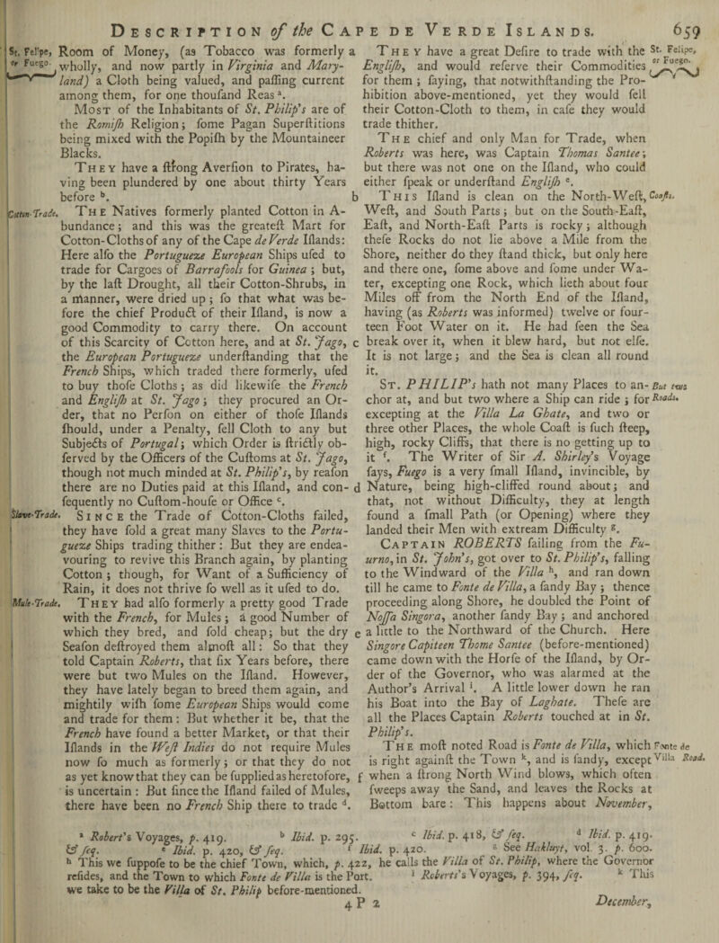 St. Fel'pe, Room of Money, (as Tobacco was formerly a They have a great Defire to trade with the St- Felipe, |«fFuego. wholly, and now partly in Virginia and Mary- Englijh, and would referve their Commodities land) a Cloth being valued, and palling current for them; faying, that notwithftanding the Pro- ‘ among them, for one thoufand Reasa. hibition above-mentioned, yet they would fell Most of the Inhabitants of St. Philip's are of their Cotton-Cloth to them, in cafe they would the Romijh Religion; fome Pagan Superftitions trade thither. being mixed with the Popilh by the Mountaineer The chief and only Man for Trade, when Blacks. Roberts was here, was Captain Thomas Santee; They have a ftfong Averfion to Pirates, ha- but there was not one on the Ifland, who could ving been plundered by one about thirty Years either fpeak or underftand Englijh e. before b. b This Ifland is clean on the North-Weft,Coafit. Cstun-Trade. The Natives formerly planted Cotton in A- Weft, and South Parts; but on the South-Eaft, bundance; and this was the greateft Mart for Cotton-Cloths of any of the Cape de Verde Iflands: Here alfo the Portuguese European Ships ufed to trade for Cargoes of Barrafools for Guinea ; but, by the laft Drought, all their Cotton-Shrubs, in a manner, were dried up; fo that what was be¬ fore the chief Product of their Ifland, is now a good Commodity to carry there. On account Eaft, and North-Eaft Parts is rocky; although thefe Rocks do not lie above a Mile from the Shore, neither do they ftand thick, but only here and there one, fome above and fome under Wa¬ ter, excepting one Rock, which lieth about four Miles off from the North End of the Ifland, having (as Roberts was informed) twelve or four¬ teen Foot Water on it. He had feen the Sea of this Scarcity of Cotton here, and at St. Jago, c break over it, when it blew hard, but not elfe. It is not large; and the Sea is clean all round it. St. PHILIP’s hath not many Places to an- But tut chor at, and but two where a Ship can ride ; for Roods. excepting at the Villa La Ghate, and two or three other Places, the whole Coaft is fuch fteep, high, rocky Cliffs, that there is no getting up to it f. The Writer of Sir A. Shirley’s Voyage the European Portuguese underftanding that the French Ships, which traded there formerly, ufed to buy thofe Cloths ; as did likewife the French and Englijh at St. Jago; they procured an Or¬ der, that no Perfon on either of thofe Iflands fhould, under a Penalty, fell Cloth to any but Subjects of Portugal; which Order is ftridlly ob- ferved by the Officers of the Cuftoms at St. Jago, though not much minded at St. Philip’s, by reafon fays, Fuego is a very fmall Ifland, invincible, by there are no Duties paid at this Ifland, and con- d Nature, being high-cliffed round about; and fequently no Cuftom-houfe or Office c. that, not without Difficulty, they at length Slave-Trade. S i n c e the Trade of Cotton-Cloths failed, found a fmall Path (or Opening) where they they have fold a great many Slaves to the Portu- landed their Men with extream Difficulty g. guese Ships trading thither: But they are endea- Captain ROBERTS failing from the Fa¬ vouring to revive this Branch again, by planting urno,\n St. John’s, got over to St. Philip’s, falling Cotton ; though, for Want of a Sufficiency of to the Windward of the Villa h, and ran down Rain, it does not thrive fo well as it ufed to do. till he came to Fonte de Villa, a fandy Bay ; thence Mule-Trade. They had alfo formerly a pretty good Trade proceeding along Shore, he doubled the Point of with the French, for Mules; h good Number of 'T m 1 1 u ' * 1 1 which they bred, and fold cheap; but the dry Seafon deftroyed them aljnoft all: So that they told Captain Roberts, that fix Years before, there were but two Mules on the Ifland. However, they have lately began to breed them again, and 'Nojfa Singora, another fandy Bay ; and anchored e a little to the Northward of the Church. Here Singore Capiteen Thome Santee (before-mentioned) came down with the Horfe of the Ifland, by Or¬ der of the Governor, who was alarmed at the Author’s Arrival *. A little lower down he ran mightily wifh fome European Ships would come his Boat into the Bay of Laghate. Thefe arc and trade for them: But whether it be, that the all the Places Captain Roberts touched at in St. French have found a better Market, or that their Philip’s Iflands in the FVeJl Indies do not require Mules now fo much as formerly; or that they do not as yet know that they can be fupplied as heretofore, is uncertain : But fince the Ifland failed of Mules, there have been no French Ship there to trade d. The moft noted Road is Fonte de Villa, which Forte<?e is right againft the Town k, and is fandy, exceptVilia Ro9*' f when a ftrong North Wind blows, which often fweeps away the Sand, and leaves the Rocks at Bottom bare: This happens about November, 1 Robert's, Voyages, p. 419. b Ibid. p. 295. c Ibid. p. 418, feq. d Ibid. p. 419. IA feq. * Ibid. p. 420, & feq. 1 Ibid. p. 420. 8 See Hakluyt, vol. 3. />. 600. h This we fuppofe to be the chief Town, which, p. 422, he calls the Villa of St. Philip, where the Governor refides, and the Town to which Fonte de Villa is the Port. 1 Roberts's \ oyages, p. 394, feq. k 1 his we take to be the Villa of St. Philip before-mentioned. 4P2 December,