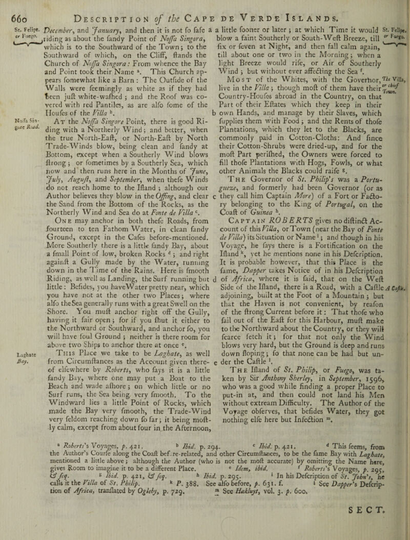 St. Felipe. December, and ‘January, and then it is not fo fafe cr i-'.iep.o. jjjjng as about the Tandy Point of Noffa Singora, which is to the Southward of the Town; to the Southward of which, on the Cliff, ftands the Church of Noffa Singora: From whence the Bay and Point took their Name a. This Church ap¬ pears fomewhat like a Barn : The Outfide of the Walls were feemingly as white as if they had t>een juft white-wafhed ; and the Roof was co¬ vered with red Pantiles, as are alfo Tome of the Houfes of the Villa b. NoiFaSin- At the Noffa Singore Point, there is good Ri- goie R.ja. (];ng with a Northerly Wind; and better, when the true North-Eaft, or North-Eaft by North Trade-Winds blow, being clean and Tandy at Bottom, except when a Southerly Wind blows ftrong ; or fometimes by a Southerly Sea, which now and then runs here in the Months of June, July, AuguJl, and September, when thefe Winds do not reach home to the Illand ; although our Author believes they blow in the Offing, and clear the Sand from the Bottom of the Rocks, as the Northerly Wind and Sea do at Fonte de Villa c. One may anchor in both thefe Roads, from fourteen to ten Fathom Water, in clean Tandy Ground, except in the Cafes before-mentioned. More Southerly there is a little Tandy Bay, about a fmall Point of low, broken Rocks d ; and right againft a Gully made by the Water, running down in the Time of the Rains. Here is fmooth Riding, as well as Landing, the Surf running but little: Befides, you haveWater pretty near, which you have not at the other two Places; where alfo theSea generally runs with a great Swell on the Shore. You muft anchor right off the Gully, having it fair open ; for if you fhut it either to the Northward or Southward, and anchor fo, you will have foul Ground ; neither is there room for above two Ships to anchor there at once S.agfcate This Place we take to be Laghate, as well Bay. from Circumftances as the Account given there¬ of elfewhere by Roberts, who fays it is a little Tandy Bay, where one may put a Boat to the Beach and wade afhore ; on which little or no Surf runs, the Sea being very fmooth. To the Windward lies a little Point of Rocks, which made the Bay very fmooth, the Trade-Wind very feldom reaching down fofar; it being moft- ly calm, except from about four injhe Afternoon, a little fooner or later ; at which Time it would St. Felipe, blow a faint Southerly or South-Weft Breeze, till or Fueg0- fix or feven at Night, and then fall calm again,' till about one or two in the Morning; when a light Breeze would rife, or Air of Southerly Wind ; but without ever affecting the Sea f. Most of the Whites, with the Governor,7ie v*ll3, live in the Villa-, though mod of them have their^^ Country-Houfes abroad in the Country, on that Part of their Eftates which they keep in their b own Hands, and manage by their Slaves, which fupplies them with Food ; and the Rents of thofe Plantations, which they let to the Blacks, are commonly paid in Cotton-Cloths: And fince their Cotton-Shrubs were dried-up, and for the moft Part perifhed, the Owners were forced to fill thofe Plantations with Hogs, Fowls, or what other Animals the Blacks could raife g. The Governor of St. Philip’s was a Portu- gueze, and formerly had been Governor (or as c they call him Captain More) of a Fort or Facto¬ ry belonging to the King of Portugal, on the Coaft of Guinea h. Captain ROBERTS gives nodiftin& Ac¬ count of this Villa, or Town (near the Bay of Fonte de Villa) its Situation or Name1; and though in his Voyage, he fays there is a Fortification on the Bland k, yet he mentions none in his Defcription. It is probable however, that this Place is the fame, Dapper takes Notice of in his Defcription d of Africa, where it is faid, that on the Weft Side of the Bland, there is a Road, with a Caftle^Ca/i, adjoining, built at the Foot of a Mountain; but that the Haven is not convenient, by reafon of the ftrong Current before it: That thofe who fail out of the Eaft for this Harbour, muft make to the Northward about the Country, or they will fcarce fetch it; for that not only the Wind blows very hard, but the Ground is deep and runs down Hoping; fo that none can be had but un- e der the Caftle *. The Bland of St. Philip, or Fuego, was ta¬ ken by Sir Anthony Sherley, in September, 1596, who was a good while finding a proper Place to put-in at, and then could not land his Men without extream Difficulty. The Author of the Voyage obferves, that befides Water, they got nothing elfe here but Infe&ion m. a Roberts's Voyages, p. 421. b Ibid. p. 294. c Ibid. p. 421. d This feems, from the Author’s Courfe along the Coaft bef. re-related, and other Circumftances, to be the fame Bay with Laghate, mentioned a little above; although the Author (who is not the moft accurate) by omitting the Name here, gives Room to imagine it to be a different Place. e Idem, ibid. { Roberts's Voyages, p. 295, tff feq. g Ibid. p. 421, & feq. h Ibid. p. 295. ‘ In his Defcription of St. John's, he calls it the Villa of St. Philip. k P. 388. See alfo before, p. 631.fi 1 See Dapper's Defcrip¬ tion of Africa, tranilated by Ogleby, p. 729. ™ See Hakluyt, vol. 3. p. 600, S E C To