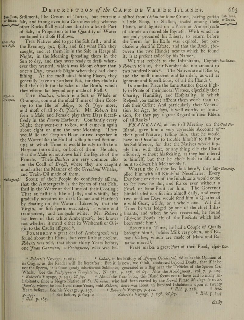 Sin Join, Sediment, like Cream of Tartar, but extream or Brava. pa]tj ancj {hong even to a Corrofivenefs; whereas ^other Rocks (hall yield one third or a fourth Part of Salt, in Proportion to the Quantity of Water contained in thofe Hollows. How they The Natives ufed to get the Salt firft ; and in ■ure F'jb. the Evening, gut, fplit, and fait what Fifh they caught, and let them lie in the Salt in Heaps all Night, in the Morning fpreading them in the Sun to dry, and they were ready to drefs when¬ ever they wanted, which was feldom oftner than once a Day, towards Night when they had done fifning. At the mod ufual filhing Places, they generally leave an Earthern Pot, for they chufe to boil their Fifh for the Sake of the Broth, which they efteem far beyond any made of Flefh a. |ivbaleor The Baaleas, which is a Sort of Whale or prompt. Grampus, come at the ufual Times of their Coot- ing to the Ifle of Mayo, to St. Jago more, and moil of all to St. 'John s. Mr. Roberts has feen a Male and Female play three Days fuccef- fively in the Fuurno Harbour. Conftantly every - Night they went-out to Sea, and came-in again about eight or nine the next Morning. They would lie and deep an Hour or two together in the Water like the Hull of a Ship turned Bottom- up ; at which Time it would be eafy to (trike a Harpoon into either, or both of them : He adds, that the Male is not above half the Bignefs of the Female. Thefe Baaleas are very common alfo on the Coaft of Brafil, where they are caught much after the Manner of the Greenland Whales, and Train-Oil made of them. flmbergreofe, Some of thofe People do confidently affirm, that the Ambergreafe is the Sperm of that Fifh, fhed in the Water at the Time of their Cooting : That at firft it is like a Jelly, and whitifh, but gradually acquires its dark Colour and Hardnefs by floating on the Water: Likewife, that the Virgin, or firft Sperm evacuated, is white and tranfparent, and congeals white. Mr. Roberts has feen of that white Ambergreafe, but knows not whether it owed either its Whitenefs or Ori¬ gin to the Caufes affigned b. Formerly a great deal of Ambergreafe was found about this Bland, but very little at prefent. Roberts was told, that about thirty Years before, one Juan Carneira, a Portuguese, who was ba- nifhed from Lisbon for fome Crime, having gotten San Juan, a little Sloop, or Shallop, traded among thefe,Grava‘ f Iflands, and lighted on a Piece of Ambergreafe of almoft an incredible Bignefs: With which he not only procured his Liberty to return before the Term for his Exile was expired, but pur- chafed a plentiful Eftate, and that the Rock, (be¬ tween the two Iflands) near to which he found it, is at prefent called by his Name c. With refpedl to the Inhabitants, Captain Inhabitants. Roberts tells us, their Number did not amount to two hundred Soulsd. The Natives are all Blacks, and the mod innocent and harmlefs, as well as ignorant and fuperftitious, of all the Blandse. In another Place the fame Author fpeaks high¬ ly in Praife of their moral Virtues, efpecially their Charity, Humility, and Hofpitality, in which Refpetft you cannot affront them wTorfe than re- fufe their Offer : And particularly their Venera¬ tion for Age, he fays, is well worthy of Imita¬ tion, for they pay a great Regard to their Elders of all Ranksf. FRANKLINj at his firft Meeting on the GwJNa. Bland, gave him a very agreeable Account of their good Nature ; telling him, that he would have no Occafion to trouble himfelf to fifh for his Subfiftence, for that the Natives would fup- ply him with that, or any thing elfe the Bland afforded, without his feeking, as they had offered to himfelf, but that he chofe both to fi(h and hunt to divert his Melancholy g. While the Author lay lick here h, they fup-Humanity. plied him w'ith all Kinds of Neceffaries: Every Day fome or other of the Inhabitants would come to fee how he did, and fcarce ever without a Fowl, or fome Fruit for him. The Governor himfelf ufed to vifit him almoft daily, and every tw7o or three Days would fend him a Quarter of a wild Goat, a Side, or a whole one. All this Time he was lodged by one of the chief Inha¬ bitants, and when he was recovered, he found fifty-one Fowls left of the Prefents which had been made him *. Another Time, he had a Couple of Quails brought him k, befides Milk very often, and Ba¬ nana Cakes, wrhich are made of Maiz and Ba¬ nanas mixed *. Fish makes a great Part of their Food, efpe-Diet, a Roberts's Voyage, p. 263. b Labatr in his Hiftory of Afrique Occidental, ridicules this Opinion of its Origin, as the Reader will fee hereafter : But it is now, we think, confirmed beyond Doubt, that if it be not the Sperm, it is fome greafy odoriferous Subllance, generated in a Bag near the I efticles of the Sperms Lett Whale. See the Philofopbical Lranfaftions, N° 387, p. 256, £ff feq. Alfo the Abridgment, vol. 7. p. 429- c Roberts's Voyage, ^.431, & feq. d About the Year 1700, this Bland feems not to have had fo many In¬ habitants, fince a Negro Native of St. Nicholas, who had been carried by the French Pirate Maringavin to St. John's, where he had lived three Years, told Roberts, there was about an hundred Inhabitants upon it twenty Years before. See his Voyage, p. 1 37. e Roberts's Voyage, /. 422. f Ibid, p.228. p. 19.7. h See before, p. 623. a. ‘ Roberts's Voyage, p. 258, if feq. k Ibid. 1 Ibid. p. 185. £ Ibid. p. 244. dally