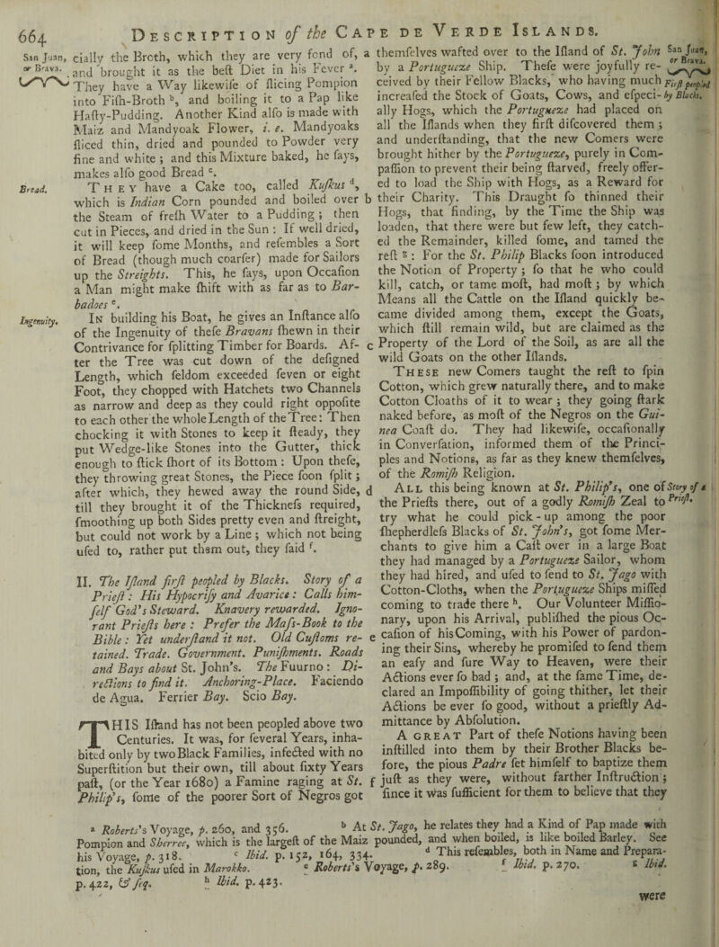 66 4 Sin Juan, or B^ava. Bread. Ingenuity, Description of the Cai dally the Broth, which they are very fend of, a and brought it as the beft Diet in his never a. They have a Way likewife of dicing Pompion into Fifh-Broth b, and boiling it to a Pap like Hafty-Pudding. Another Kind alfo is made with Maiz and Mandyoak Flower, i. e. Mandyoaks diced thin, dried and pounded to Powder very fine and white ; and this Mixture baked, he fays, makes alfo good Bread c. They have a Cake too, called Kufkus (1, which is Indian Corn pounded and boiled over b the Steam of frelh Water to a Pudding ; then cut in Pieces, and dried in the Sun : If well dried, it will keep fome Months, and refembles a Sort of Bread (though much coarfer) made for Sailors up the Streights. This, he fays, upon Occafion a Man might make fhift with as far as to Bar¬ ba does e. In building his Boat, he gives an Inftance alfo of the Ingenuity of thefe Bravans {hewn in their Contrivance for fplitting Timber for Boards. Af- < ter the Tree was cut down of the defigned Length, which feldom exceeded feven or eight Foot, they chopped with Hatchets two Channels as narrow and deep as they could right oppofite to each other the whole Length of the Tree: Then chocking it with Stones to keep it fteady, they put Wedge-like Stones into the Gutter, thick enough to (lick fhort of its Bottom : Upon thefe, they throwing great Stones, the Piece foon fplit; after which, they hewed away the round Side, c till they brought it of the Thicknefs required, fmoothing up both Sides pretty even and ftreight, but could not work by a Line ; which not being ufed to, rather put thsm out, they faid {. II. The JJland ftrfl peopled by Blacks, Story of a Priefi: His Hypocrify and Avarice : Calls him- felf God's Steward. Knavery rewarded. Igno¬ rant Priejls here : Prefer the Mafs-Book to the Bible : Tet underf and it not. Old Cujloms re¬ tained. Trade. Government. Punijhments. Roads and Bays about St. John’s. The Fuurno :. Di- reilions to find it. Anchoring-Place. Faciendo de Agua. Ferrier Bay. Scio Bay. THIS Ifland has not been peopled above two Centuries. It was, for feveral Years, inha¬ bited only by two Black Families, infe&ed with no Superftition but their own, till about fixty Years paft, (or the Year 1680) a Famine raging at St. Philip's, fome of the poorer Sort of Negros got ?e de Verde Islands. themfelves wafted over to the Ifland of St. John San foa», by a Portugueze Ship. Thefe were joyfully re- ceived by their Fellow Blacks,’ who having much pirft popM increafed the Stock of Goats, Cows, and efpeci- by Blach. ally Hogs, which the Portugueze had placed on all the Iflands when they firft difeovered them ; and underftanding, that the new Comers were brought hither by the Portugueze, purely in Com¬ panion to prevent their being ftarved, freely offer¬ ed to load the Ship with Hogs, as a Reward for , their Charity. This Draught fo thinned their Hogs, that finding, by the Time the Ship was loaden, that there were but few left, they catch- ed the Remainder, killed fome, and tamed the red; g : For the St. Philip Blacks foon introduced the Notion of Property ; fo that he who could kill, catch, or tame mod, had mod ; by which Means all the Cattle on the Ifland quickly be¬ came divided among them, except the Goats, which ftill remain wild, but are claimed as the ; Property of the Lord of the Soil, as are all the wild Goats on the other Iflands. These new Comers taught the reft to fpin Cotton, which grew naturally there, and to make Cotton Cloaths of it to wear ; they going ftark naked before, as mod of the Negros on the Gui¬ nea Coaft do. They had likewife, occafionally in Converfation, informed them of the Princi¬ ples and Notions, as far as they knew themfelves, of the Romifio Religion. 1 All this being known at St. Philip'r, one of Story of t the Priefts there, out of a godly Romijh Zeal to Pned' try what he could pick - up among the poor fhepherdlefs Blacks of St. John’s, got fome Mer¬ chants to give him a Cait over in a large Boat they had managed by a Portugueze Sailor, whom they had hired, and ufed to fend to St. Jago with Cotton-Cloths, when the Portugueze Ships miffed coming to trade there h. Our Volunteer Miflio- nary, upon his Arrival, publiflied the pious Oc- e cafion of his Coming, with his Power of pardon¬ ing their Sins, whereby he promifed to fend them an eafy and fure Way to Heaven, were their Actions everfo bad ; and, at the fame Time, de¬ clared an Impoflibility of going thither, let their Actions be ever fo good, without a prieftly Ad¬ mittance by Abfolution. A great Part of thefe Notions having been inftilled into them by their Brother Blacks be¬ fore, the pious Padre fet himfelf to baptize them juft as they were, without farther Inftru&ion} fince it was fufficient for them to believe that they » Roberts’s Voyage, p. 260, and 356. b At 5/. Jago he relates they had a Kind of Pap made with Pompion and Sherrie, which is the largeft of the Maiz pounded, and when boiled, is like boiled Barley. See his Voyage, p. 318. ‘ Ibid. p. 152, 164, 33+- d 0Thls refembles both m Name and Prepara¬ tion, the Kujkus ufed in Marokko. * Roberts' % Voyage, p. 289. _ dbid. p. 270. p.422, IAfiq. b Ibid, p.423. were