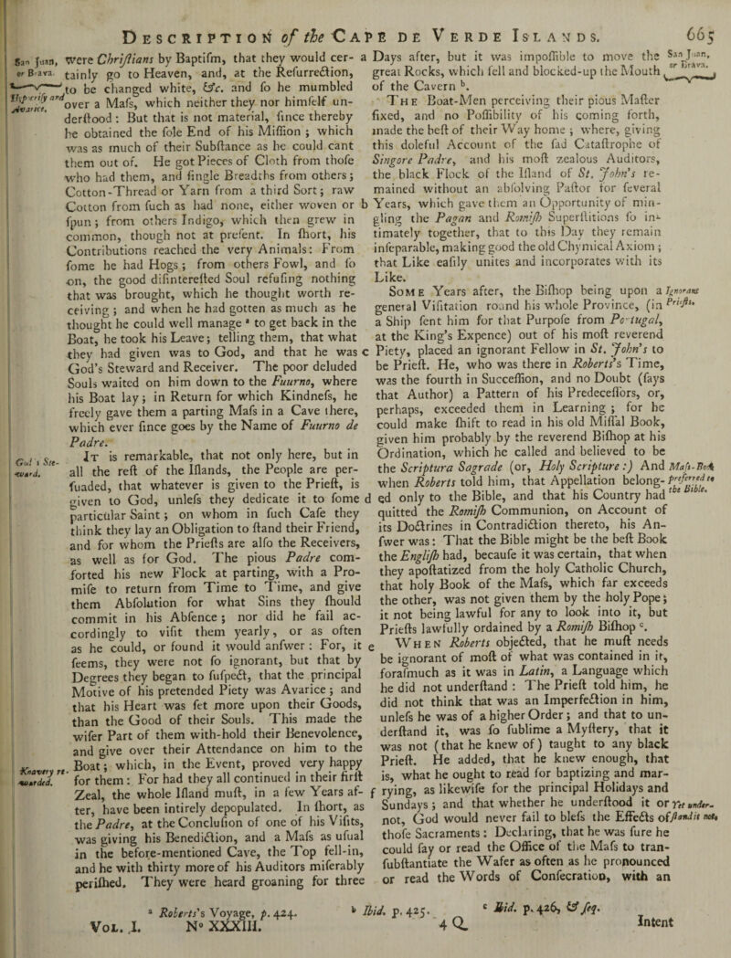 San Juan, were Chrijlians by Baptifm, that they would cer- , or B ara, tainly go to Heaven, and, at the Refurre&ion, to be changed white, &c. and To he mumbled «£2-ovcr a Mafs, w^ich neither they nor himfelf un- derftood : But that is not material, fince thereby he obtained the foie End of his Million ; which was as much of their Subftance as he could cant them out of. He got Pieces of Cloth from thofe who had them, and fingle Breadths from others; Cotton-Thread or Yarn from a third Sort; raw Cotton from fuch as had none, either woven or b fpun ; from others Indigo* which then grew in common, though not at prefent. In fhort, his Contributions reached the very Animals: From fome he had Hogs; from others Fowl, and fo on, the good difinterefted Soul refufmg nothing that was brought, which he thought worth re¬ ceiving ; and when he had gotten as much as he thought he could well manage 2 to get back in the Boat, he took his Leave; telling them, that what they had given was to God, and that he was c God’s Steward and Receiver. The poor deluded Souls waited on him down to the Fuurno, where his Boat lay; in Return for which Kindnefs, he freely gave them a parting Mafs in a Cave there, which ever fince goes by the Name of Fuurno de Padre. \GJiSte- ‘S remarkable, that not only here, but in all the reft of the Blands, the People are per- fuaded, that whatever is given to the Prieft, is given to God, unlefs they dedicate it to fome < particular Saint; on whom in fuch Cafe they think they lay an Obligation to ftand their Friend, and for whom the Priefts are alfo the Receivers, as well as for God. The pious Padre com¬ forted his new Flock at parting, with a Pro- mife to return from Time to Time, and give them Abfolution for what Sins they fhould commit in his Abfence ; nor did he fail ac¬ cordingly to vifit them yearly, or as often as he could, or found it would anfwer: For, it feems, they were not fo ignorant, but that by Degrees they began to fufpeCt, that the principal Motive of his pretended Piety was Avarice ; and that his Heart was fet more upon their Goods, than the Good of their Souls. This made the wifer Part of them with-hold their Benevolence, and give over their Attendance on him to the Kraxtr re Boat 5 wlllcIl> in the Byent> Proved very happy for them: For had they all continued in their firft Zeal, the whole lfland muft, in a few Years af¬ ter, have been intirely depopulated. In fhort, as the Padre, at the Conclufion of one of hisVifits, was giving his Benedi&ion, and a Mafs as ufual in the before-mentioned Cave, the Top fell-in, and he with thirty more of his Auditors miferably perifhed. They were heard groaning for three Days after, but it was impoflible to move the SanjTan’ great Rocks, which fell and blocked-up the Mouth ,f ‘ „ of the Cavern b. The Boat-Men perceiving their pious Mafter fixed, and no Poffibility of his coming forth, made the heft of their Way home ; where, giving this doleful Account of the fad Cataftrophe of Singore Padre, and his tnoft zealous Auditors, the black Flock of the Bland of St. John's re¬ mained without an abfolving Paftor for feveral Years, which gave them an Opportunity of min¬ gling the Pagan and Romijh Superftitions fo in*- timately together, that to this Day they remain infeparable, making good the old Chymical Axiom ; that Like eafily unites and incorporates with its Like. Some Years after, the Bifhop being upon a general Vifitation round his whole Province, (in PrA a Ship fent him for that Purpofe from Po iugal, at the King’s Expence) out of his mod reverend Piety, placed an ignorant Fellow in St. John's to be Prieft. He, who was there in Roberts’s Time, was the fourth in Succeflion, and no Doubt (fays that Author) a Pattern of his Predeceflors, or, perhaps, exceeded them in Learning ; for he could make fhift to read in his old MifTal Book, given him probably by the reverend Bifhop at his Ordination, which he called and believed to be the Scriptura Sagrade (or, Holy Scripture:) And Mafs-Be* when Roberts told him, that Appellation belong 1 qd only to the Bible, and that his Country had <bt ' quitted the Romijh Communion, on Account of its DoCtrines in Contradi&ion thereto, his An¬ fwer was: That the Bible might be the beft Book the Englijh had, becaufe it was certain, that when they apoftatized from the holy Catholic Church, that holy Book of the Mafs, which far exceeds the other, was not given them by the holy Pope; it not being lawful for any to look into it, but Priefts lawfully ordained by a Romijh Bifhop c. e When Roberts obje&ed, that he muft needs be ignorant of moft of what was contained in it, forafmuch as it was in Latin, a Language which he did not underftand : The Prieft told him, he did not think that was an Imperfection in him, unlefs he was of a higher Order; and that to un¬ derftand it, was fo fublime a Myftery, that it was not (that he knew of) taught to any black Prieft. He added, that he knew enough, that is, what he ought to read for baptizing and mar- f rying, as likewife for the principal Holidays and Sundays; and that whether he underftood it or ra under. not, God would never fail to blefs the EffeCts o (ft and it net* thofe Sacraments : Declaring, that he was fure he could fay or read the Office of the Mafs to tran- fubftantiate the Wafer as often as he pronounced or read the Words of Confecration, with an Ibid. p. 425. 4 0. 1 Roberts' s Voyage, p. 424. Vol. ,1. N° XXXIII. c Ibid, p. 426, iff feq. Intent