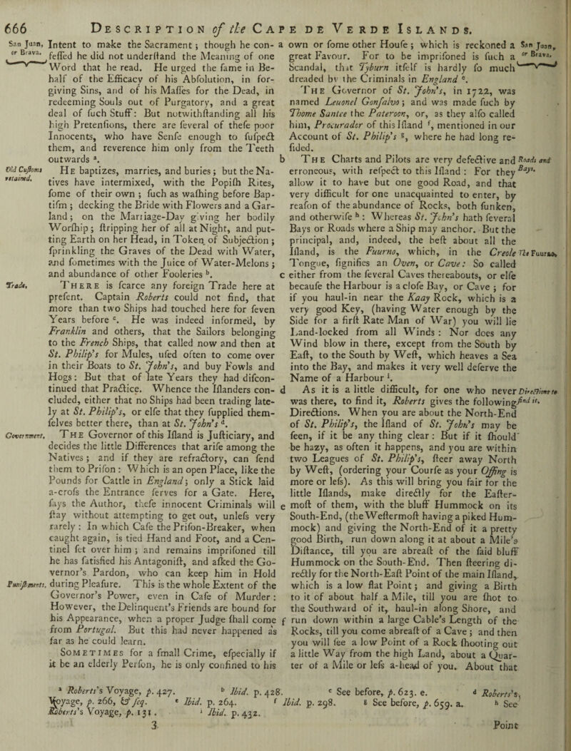cr Brava. Old Cuflomi retained. 666 Description of the Cap feffed he did not underhand the Meaning of one Word that he read. He urged the fame in Be¬ half of the Efficacy of his Abfolution, in for¬ giving Sins, and of his MafTes for the Dead, in redeeming Souls out of Purgatory, and a great deal of fuch Stuff: But notwithstanding all his high Pretentions, there are feveral of thefe poor Innocents, who have Senfe enough to fufpedt them, and reverence him only from the Teeth outwards a. b He baptizes, marries, and buries; but the Na¬ tives have intermixed, with the Popifh Rites, fome of their own ; fuch as wafhing before Bap- tifm ; decking the Bride with Flowers and a Gar¬ land ; on the Mariiage-Day giving her bodily Worfhip; Stripping her of all at Night, and put¬ ting Earth on her Head, in Token of Subjedtion ; fprinkling the Graves of the Dead with Water, and fometimes with the Juice of Water-Melons ; and abundance of other Fooleries b. c Trade, There is fcarce any foreign Trade here at prefent. Captain Roberts could not find, that more than two Ships had touched here for feven Years before c. He was indeed informed, by Franklin and others, that the Sailors belonging to the French Ships, that called now and then at St. Philip’s for Mules, ufed often to come over in their Boats to St. John's, and buy Fowls and Hogs: But that of late Years they had difcon- tinued that Pra&ice. Whence the Iflanders con- d eluded, either that no Ships had been trading late¬ ly at St. Philip’s, or elfe that they fupplied them- felves better there, than at St. John’s d. Govetnmnt, The Governor of this Ifland is Jufticiary, and decides the little Differences that arife among the Natives ; and if they are refra&ory, can fend them to Prifon : Which is an open Place, like the Pounds for Cattle in England; only a Stick laid a-crofs the Entrance ferves for a Gate. Here, fays the Author, thefe innocent Criminals will e Pay without attempting to get out, unlefs very rarely: In which Cafe the Prifon-Breaker, when caught again, is tied Hand and Foot, and a Cen- tinel fet over him ; and remains imprifoned till he has fatisfied his Antagoniff, and afked the Go¬ vernor’s Pardon, who can keep him in Hold Pwiijbmer.ts. during Pleafure. This is the whole Extent of the Governor’s Power, even in Cafe of Murder : However, the Delinquent’s Friends are bound for his Appearance, when a proper Judge {hall come f from Portugal. But this had never happened as far as he could learn. Sometimes for a fmall Crime, efpecially if it be an elderly Perfon, he is only confined to his e de Verde Islands. great Favour. For to be imprifoned is fuch a or Brava* Scandal, that Tyburn itfelf is hardly fo much dreaded bv the Criminals in England e. The Governor of St. John’s, in 1722, was named Leuonel Gonfalvo; and was made fuch by T/jome Santee the Pateroon, or, as they alio called him, Procurador of this I Hand f, mentioned in our Account of St. Philip’s s, where he had long re- fided. The Charts and Pilots are very defedlive and end erroneous, with refpeeb to this Ifland : For they^V1- allow it to have but one good Road, and that very difficult for one unacquainted to enter, by reafon of the abundance of Rocks, both funken, and otherwife h : Whereas St. John’s hath feveral Bays or Roads where a Ship may anchor. But the principal, and, indeed, the bed about all the Ifland, is the Fuurno, which, in the Creole Tie Fuunw, Tongue, fignifies an Oven, or Cave: So called either from the feveral Caves theieabouts, or elfe becaufe the Harbour is aclofe Bay, or Cave ; for if you haul-in near the Kaay Rock, which is a very good Key, (having Water enough by the Side for a firft Rate Man of War) you will lie Land-locked from all Winds : Nor does any Wind blow in there, except from the South by Eaft, to the South by Weft, which heaves a Sea into the Bay, and makes it very well deferve the Name of a Harbour *. As it is a little difficult, for one who neverDi’tnimtte was there, to find it, Roberts gives the following-^ • Directions. When you are about the North-End of St, Philip’s, the Ifland of St. John’s may be feen, if it be any thing clear : But if it fhould' be hazy, as often it happens, and you are within two Leagues of St. Philip’s, fteer away North by Weft, (ordering your Courfe as your Offing is more or lefs). As this will bring you fair for the little Iflands, make diredlly for the Eafter- moft of them, with the bluff Hummock on its South-End, (the Weftermoft having a piked Hum¬ mock) and giving the North-End of it a pretty good Birth, run down along it at about a Mile’s Diftance, till you are abreaft of the faid bluff Hummock on the South-End. Then fteering di- redfly for the North-Eaft Point of the main Ifland, which is a low flat Point; and giving a Birth to it of about half a Mile, till you are {hot to the Southwaid of it, haul-in along Shore, and run down within a large Cable’s Length of the Rocks, till you come abreaft of a Cave ; and then you will fee a low Point of a Rock {hooting out a little Way from the high Land, about a Quar¬ ter of a Mile or lefs a-hea<d of you. About that a Roberts’s Voyage, p. 427. A^oyage, p. 266, b5 fcq. Roberts’s Voyage, p. 131 . 3 b Ibid, p.428. c See before, p.623. e. * Ibid. p. 264. { Ibid. p. 298. t See before, p. 659. a. Ibid.. d Roberts's, h Sec p. 432- Point