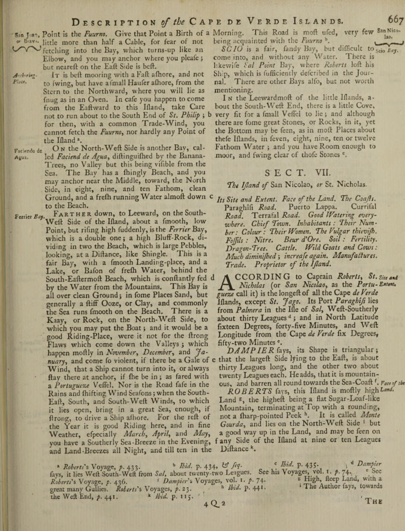 Description of the Q av k de San Jim, Point is the Fuurno. Give that Point a Birth of a Morning Islands. moft ufed, very few or B'av*. jitt]e more than half a Cable, for fear of not fetching into the Bay, which turns-up like an Elbow, and you may anchor where you pleafe; but neareft on the Eaft Side is bcft. It is belt mooring with a Fall: alhore, and not to fwing, but have afmall Haufer alhore, from the Stern to the Northward, where you will lie as fnug as in an Oven. In cafe you happen to come from the Eaftward to this Ifland, take Care not to run about to the South End of St. Philip ; for then, with a common Trade-Wind, you t° Scio Boy. There is Artb'iring- Pluce. Verde This Road is being acquainted with the Fuurno b. SCIO is a fair, fandy Bay, but difficult come into, and without any Water, likewife Sal Point Bay, where Roberts loft his Ship, which is Efficiently defcribed in the Jour¬ nal. There are other Bays alfo, but not worth mentioning. I n the Leewardmoft of the little IHands, a- bout the South- Weft End, there is a little Cove, very fit for a fmall VeiTel to lie; and although there are fome great Stones, or Rocks, in it, yet 667 San Nico- lao. Fic:«ndo de Agua. vuv-'iJ) w 1 in a c-uuiuiwn jl ihuv.- » » j w o--1 — ' * j cannot fetch the Fuurno, nor hardly any Point of the Bottom may be feen, as in moft Places about the Bland a. thefe Blands, in feven, eight, nine, ten or twelve On the North-Weft Side is another Bay, cal- Fathom Water ; and you have Room enough to led Faciend de Agua, diftinguilhed by the Banana- moor, and fwing clear of thofe Stonesc. Trees, no Valley but this being vifible from the Sea. The Bay has a fhingly Beach, and you may anchor near the Middle, toward, the North Side, in eight, nine, and ten Fathom, clean Ground, and a frelh running Water almoft down to the Beach. F«ri tx Bay. Farther down, to Leeward, on the South- Weft Side of the Bland, about a fmooth, low Point, but rifing high fuddenly, is the Ferrier Bay, which is a double one; a high Bluff-Rock, di¬ viding in two the Beach, which is large Pebbles, looking, at a Diftance, like Shingle. This is a fair Bay, with a fmooth Landing-place, and a Lake, or Bafon of frefh Water, behind the South-Eaftermoft Beach, which is conftantly fed by the Water from the Mountains. This Bay is all over clean Ground; in fome Places Sand, but SECT. VII. The IJland of San Nicolao, or St. Nicholas. Its Site and Extent. Face of the Land. The Coafls. Paraghifi Road. Puerto Lappa. Currifal Road. Terrafal Road. Good Watering every¬ where. Chief Town. Inhabitants: Their Num¬ ber: Colour: Their Women. The Vulgar thievi/h. Fojfils : Nitre. Beur d'Ore. Soil: Fertility. Dragon-Tree. Cattle. Wild Goats and Cows: Much diminijked; increafe again. Manufactures. Trade. Proprietor of the IJland. ACCORDING to Caprain Roberts, St. Site and Nicholas (or San Nicolao, as the Portu-Extent. au uvw cicai. vj.uuuu, x gueze call it) is thelongeftof all the Cape de Verde generally a ftiff Ooze, or Clay, and commonly Blands, except St. Jago. Its Port Paraghifi lies the Sea runs fmooth on the Beach. There is a from Palmera in the Ble of Sal, Weft-Southerly Kaay, or Rock, on the North-Weft Side, to about thirty Leaguesd; and in North Latitude which you may put the Boat; and it would be a fixteen Degrees, forty-five Minutes, and v eft good Riding-Place, were it not for the ftrong Longitude from the Cape de Verde fix Degrees, Flaws which come down the Valleys; which fifty-two Minutese. ... happen moftly \n November, December, and fa- DAMP IE Riays, its Shape is triangular; nuary, and come fo violent, if there be a Gale of e that the largeft Side lying to the Eaft, is aoout Wind, that a Ship cannot turn into it, or always thirty Leagues long, and the other two about ftay there at anchor, if Ihe be in; as fared with twenty Leagues each. Headds, that it lsmountam- a Portupucze Veffel. Nor is the Road fafe in the ous, and barren all round towards the Sea-Coaft .Faceoftfa Rains and (hifting Wind Seafons; when the South- ROBERTS fays, this Bland is moftly high Band, Eaft, South, and South-Weft Winds, to which Land s, the higheft being a flat Sugar-Loaf-hke it lies open, bring in a great Sea, enough, if Mountain, terminating at Top with a rounding, ftrong, to drive a Ship alhore. For the reft of not a lharp-pointed Peek h. It is called Monte the Year it is good Riding here, and in fine Gourda, and lies on the North-Weft Side 1 but Weather, efpecially March, April, and May, a good way up in the Land, and may be feen on you have a Southerly Sea-Breeze in the Evening, f any Side of the Ifland at nine or ten Leagues and Land-Breezes all Night, and till ten in the Diftance k. * Roberts's Voyage, p. 433. b Ibid. p. 434, fa. f tbid p. 435- 1 d fays, it lies Weft South-Weft from Sal. about twenty-two Leagues. See his Voyages, vol. 1. p. 74.. See Roberts's Voyage, p. 436. 1 Dampin'% Voyages, vol. 1. p. 74. s S[gh’A ft<fep Wltn ,a great many Gullies. Roberts's Voyages, p. 23. b Ibid. }>. 44* • 1 The Author {*Y*> towards the Weft End, p. 441, Ibid p. 11 40.2 The