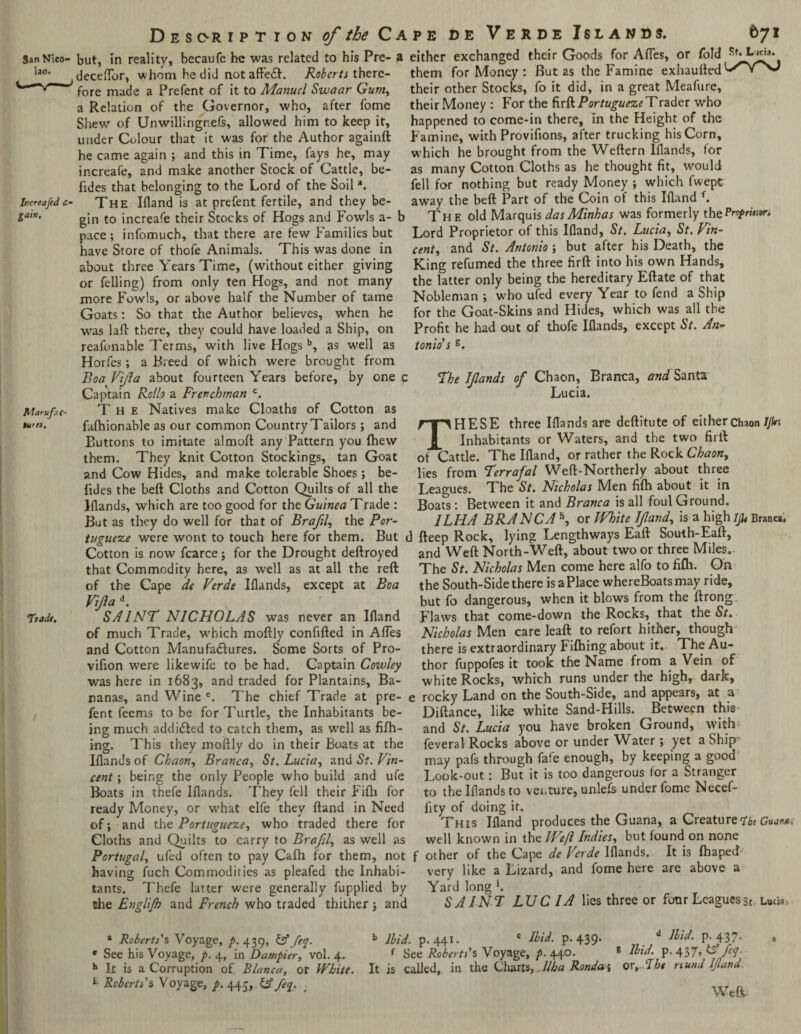San Nleo* lao. Inereafed c- gairt. Atarufsc- tU’CS. Tzade, Desoription of the C a but, in reality, becaufe be was related to his Pre- a deceflbr, whom he did not affe£f:. Roberts there¬ fore made a Prefent of it to Manuel Swaar Gum, a Relation of the Governor, who, after fome Shew of Unwillingnefs, allowed him to keep it, under Colour that it was for the Author againft he came again ; and this in Time, fays he, may increafe, and make another Stock of Cattle, be- fides that belonging to the Lord of the Soil *. The Ifland is at prefent fertile, and they be¬ gin to increafe their Stocks of Hogs and Fowls a- b pace ; infomuch, that there are few Families but have Store of thofe Animals. This was done in about three Years Time, (without either giving or felling) from only ten Hogs, and not many more Fowls, or above half the Number of tame Goats: So that the Author believes, when he was laft there, they could have loaded a Ship, on reafonable Terms, with live Hogs b, as well as Horfes; a Breed of which were brought from Boa Vijla about fourteen Years before, by one c Captain Rcllo a Frenchman c. The Natives make Cloaths of Cotton as fafhionable as our common Country Tailors; and Buttons to imitate almoft any Pattern you {hew them. They knit Cotton Stockings, tan Goat and Cow Hides, and make tolerable Shoes; be- fides the beft Cloths and Cotton Quilts of all the lflands, which are too good for the Guinea Trade : But as they do well for that of BraflL the Por¬ tuguese were wont to touch here for them. But < Cotton is now fcarce j for the Drought deftroyed that Commodity here, as well as at all the reft of the Cape de Verde lflands, except at Boa VJla d. SAINT NICHOLAS was never an Ifland of much Trade, which moftly confifted in Afles and Cotton Manufactures. Some Sorts of Pro- vifion were likewife to be had. Captain Cowley was here in 1683, and traded for Plantains, Ba¬ nanas, and Wine e. The chief Trade at pre- e fent feems to be for Turtle, the Inhabitants be¬ ing much addicted to catch them, as wTell as fiflh- ing. This they moftly do in their Boats at the lflands of Chaon, Branca, St. Lucia, and St. Vin¬ cent ; being the only People who build and ufe Boats in thefe lflands. They fell their Fifti for ready Money, or what elfe they ftand in Need of; and the Portuguese, who traded there for Cloths and Quilts to carry to Brofil, as well as Portugal, ufed often to pay Cafh for them, not f having fuch Commodities as pleafed the Inhabi¬ tants. Thefe latter were generally fupplied by the Englifn and French who traded thither j and pe de Verde Islands. 671 either exchanged their Goods for Afles, or fold Licia* them for Money : But as the Famine exhaufted their other Stocks, fo it did, in a great Meafure, their Money : For the firft Portuguese Trader who happened to come-in there, in the Height of the Famine, with Provifions, after trucking his Corn, which he brought from the Weftern lflands, for as many Cotton Cloths as he thought fit, would fell for nothing but ready Money ; which fwept away the beft Part of the Coin of this Ifland f. The old Marquis dasMinhas was formerly thePnprmor. Lord Proprietor of this Ifland, St. Lucia, St. Vin- cent, and St. Antonio ; but after his Death, the King refumed the three firft into his own Hands, the latter only being the hereditary Eftate of that Nobleman ; who ufed every Year to fend a Ship for the Goat-Skins and Hides, which was all the Profit he had out of thofe lflands, except St. An- tonids s. The lflands of Chaon, Branca, and Santa Lucia. THESE three lflands are deftitute of either chaon//fo Inhabitants or Waters, and the two firft of Cattle. The Ifland, or rather the Rock Chaon, lies from Terrafal Weft-Northerly about three Leagues. The St. Nicholas Men fifh about it in Boats: Between it and Branca is all foul Ground. ILHA BRANCA h, or IVhite If and, is a high jju Branca, fteep Rock, lying Lengthways Eaft South-Eaft, and Weft North-Weft, about two or three Miles. The St. Nicholas Men come here alfo to fifh. On the South-Side there is a Place whereBoats may ride, but fo dangerous, when it blows from the ftrong Flaws that come-down the Rocks, that the St. Nicholas Men care leaft to refort hither, though there is extraordinary Fifhing about it. The Au¬ thor fuppofes it took the Name from a Vein of white Rocks, which runs under the high, dark, rocky Land on the South-Side, and appears, at a Diftance, like white Sand-Hills. Between this and St. Lucia you have broken Ground, with; feveral Rocks above or under Water; yet a Ship may pafs through fate enough, by keeping a good Look-out: But it is too dangerous for a Stranger to the lflands to venture, unlefs under fome Necef- fity of doing it. This Ifland produces the Guana, a Creature?'btGujne. well known in the Weft Indies, but found on none other of the Cape de Verde lflands. It is (haped very like a Lizard, and fome here are above a Yard long \ S AI NT LXJC IA lies three or four Leagues st. Lu«a, a Roberts's Voyage, p. 439, & feq. * See his Voyage, p. 4, in Dampier, vol. 4. h It is a Corruption of Blanca, or White. L Roberts's Voyage, p. 445, feq. . b Ibid, p.441. c Ibid. p. 439* d Ib‘d. P-437* f See Roberts's Voyage, p. 440. 8 Ibid. p. 437, feq. It is called, in the Charts, Alba Ronda j orr Tht nund Ifland. Weft.