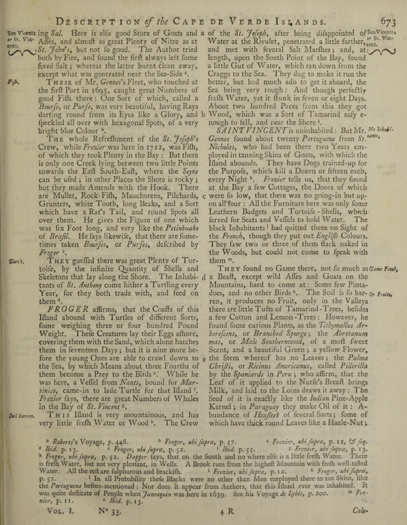 San vicenu ing Sal. Here is alfo good Store of Goats and or st. V:n- Ailes, and almoft as great Plenty of Nitre as at {yrym\jSt. John's, but not fo good. The Author tried both by Fire, and found the firft always left fome fixed Salt; whereas the latter burnt clean away, except what was generated near the Sea-Side a. Fijb. These of Mr. Gennes'sFleet, who touched at the firft Port in 1695, caught great Numbers of good Filh there : One Sort of which, called a Bourfe, or Purfe, was very beautiful, having Rays darting round from its Eyes like a Glory, and fpeckled all over with hexagonal Spots, of a very bright blue Colour b. The whole Refreshment of the St.Jofeph's Crew, while Frezier was here in 1712, was Fifh, of which they took Plenty in the Bay : But there is only one Creek lying between two little Points towards the Eaft South-Eaft, where the Seyne can be ufed ; in other Places the Shore is rocky j but they made Amends with the Hook. There are Mullet, Rock-Fifh, Mauchorens, Pilchards, Grunters, white Tooth, long Beaks, and a Sort which have a Rat’s Tail, and round Spots all over them. He gives the Figure of one which was fix Foot long, and very like the Petinbuabo of Brafil. He fays like wife, that there are fome- times taken Bourfes, or Purfes, deferibed by Froger c. Zun’e. They guefled there was great Plenty of Tor- toife, by the infinite Quantity of Shells and Skeletons that lay along the Shore. The Inhabi¬ tants of St. Anthony come hither a Turtling every Year, for they both trade with, and feed on them d. FROGER affirms, that the Coafts of this Ifland abound with Turtles of different Sorts, fome weighing three or four hundred Pound Weight. Theie Creatures lay their Eggs afhore, covering them with the Sand, which alone hatches them in feventeen Days; but it is nine more be¬ fore the young Ones are able to crawl down to the Sea, by which Means about three Fourths of them become a Prey to the Birds e. While he was here, a Veflel from Newts, bound for Mar- tInico, came-in to lade Turtle for that Ifland f. Frezier fays, there are great Numbers of Whales in the Bay of St. Vincent g. Soil barren. This Ifland is very mountainous, and has very little frefh Water or Wood h. The Crew of the St. JoJepb, after being difappointed ofSanVl'cer.tr, Water at the Rivulet, penetrated a little farther,Vm' and met with feveral Salt Marfhes; and, at length, upon the South Point of the Bay, found a little Gut of Water, which ran down from the Craggs to the Sea. They dug to make it run the better, but had much ado to get it aboard, the Sea being very rough: And though perfectly frefh Water, yet it flunk in feven or eight Days. About two hundred Paces from this they got Wood, which was a Sort of Tamarind eafy e- nough to fell, and near the Shore *. SAI NT VINCENT is uninhabited : But Mr. No Gennes found about twenty Portugueze from St.tantl> Nicholas, who had been there two Years em¬ ployed in tanning Skins of Goats, with which the Ifland abounds. They have Dogs trained-up for the Purpofe, which kill a Dozen or fifteen each, every Night k. Frezier tells us, that they found at the Bay a few Cottages, the Doors of which were fo low, that there was no going-in but up¬ on all four : All the Furniture here was only fome Leathern Budgets and Tortoife - Shells, which ferved for Seats and Veflels to hold Water. The black Inhabitants 1 had quitted them on Sight of the French, though they put out EngliJ]) Colours. They faw two or three of them ftark naked in the Woods, but could not come to fpeak with them m. They found no Game there, not fo much zsGame Fcwi, a Beaft, except wild Afles and Goats on the Mountains, hard to come at: Some few Pinta- does, and no other Birds n., The Soil is fo bar- Or Fruits* ren, it produces no Fruit, only in the Valleys there are little Tufts of Tamarind-Trees, befides a few Cotton and Lemon-Trees: However, he found fome curious Plants, as the Tiihymallus Ar- borefeens, or Branched Spurge; the Abrotanum mas, or Male Southernwood, of a moll fweet Scent, and a beautiful Green ; a yellow Flower, the Stem whereof has no Leaves; the Palma Chrijli, or Ricinus Americanus, called Piiierilla by the Spaniards in Peru } who affirm, that the Leaf of it applied to the Nurfe’s Breaft brings Milk, and laid to the Loins draws it away : The Seed of it is exa&ly like the Indian Pine-Apple Kernel; in Paraguay they make Oil of it : A- bundance of Houjleek of feveral Sorts; fome of which have thick round Leaves like a Hazle-Nut a Roberts's Voyage, p. 448. b Froger, ubifupra, p. 57. « Frezier, ubifupra, p. 12, (A feq. d Ibid. p. 13. c Froger, ubi fupra, p. 52. f Ibid. p. 55. g Frezier, ubi fupra, p. 13. h Froger, ubi fupra, p. 52. Dapper fays, that on the South and no where elfe is a little frefh Water. There is frefh Water, but not very pleafant, in Wells. A Brook runs from the highefl Mountain with frefh well-tailed Water. All the rell are fulphurous and brackifh. 1 Frezier, ubi fupra, p. 12. k Froger, ubi fupra y p. 52. 1 In all Probability thefe Blacks were no other than Men employed there to tan Skins, like the Portugueze before-mentioned : Nor does it appear from Authors, that this Ifland ever was inhabited. It was quite deflitute of People when Jannequin was here in 1639. See his Voyage de Lybie, p. 200. m Fre- zier, p. 11. n Ibid. p. 13. Vol, I. N° 33, 4 R Colt-