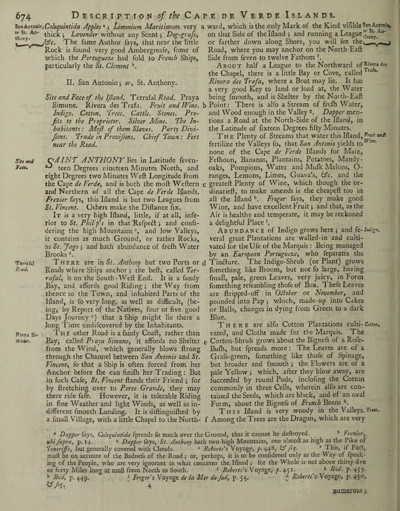 SsnAntonic,Coloquintida Apples4; Limonium Maritimum very Cr,St’An' thick; Lavender without any Scent; Dog-grafs, The fame Author fays, that near the little Rock is found very good Ambergreafe, fome of which the Portugueze had fold to French Ships, particularly the St. Clement b. II. San Antonio; or, St. Anthony. Site and Face of the IJland. Terrafal Road. Praya Simune. Rivera des Trafa. Fruit and Wine. Indigo. Cotton. Trees. Cattle. Stones. Pro¬ fits to the Proprietor. Silver Mine. The In¬ habitants : Mofi of them Slaves. Party Divi- Jions. Trade in Provifions. Chief Town: Fort near the Road. S!t< and C<A1NT ANTHONT lies in Latitude feven- Jatt. *3 teen Degrees nineteen Minutes North, and eight Degrees two Minutes Weft Longitude from the Cape de Verde, and is both the moft Weftern and Northern of all the Cape de Verde Iflands. Frezier fays, this Illand is but two Leagues from St. Vincent. Others make the Diftance lix. It is a very high Ifland, little, if at all, infe¬ rior to St. Philip's in that Refpetft; and confi- dering the high Mountainsc, and low Valleys, it contains as much Ground, or rather Rocks, as St. Jago ; and hath abundance of frefh Water Brooksd. Terrafal There are in St. Anthony but two Ports or R-ad. Roads where Ships anchor ; the beft, called Ter¬ rafal, is on the South - Weft End. It is a fandy Bay, and affords good Riding ; the Way from thence to the Town, and inhabited Parts of the Bland, is fo very long, as well as difficult, (be¬ ing, by Report of the Natives, four or five good Days Journey £) that a Ship might lie there a long Time undifcovered by the Inhabitants. Praya si- The other Road is a fandy Coaft, rather than jfluae. Bay, called Praya Simune, it affords no Shelter from the Wind, which generally blows ftrong through the Channel between San Antonio and St. Vincent, fo that a Ship is often forced from her Anchor before fhe can finifh. her Trading: But in fuch Cafe, St. Vincent ftands their Friend ; for by ftretching over to Porto Grande, they may there ride fafe. However, it is tolerable Riding in fine Weather and light Winds, as well as in¬ different fmooth Landing. It is diftinguifhed by a fmall Village, with a little Chapel to theNorth- a ward, which is the only Mark of the Kind vifible Sar» Antoni, on that Side of the Ifland ; and running a League or farther down along Shore, you will fee thev Road, where you may anchor on the North-Eaft Side from feven to twelve Fathom f. About half a League to the Northward ofR'verad?a the Chapel, there is a little Bay or Cove, called Trafa* Rivera des Trafa, where a Boat may lie. It has a very good Key to land or load at, the Water being fmooth, and is Shelter by the Noith-Eaft b Point: There is alfo a Stream of frefh Water, and Wood enough in the Valley g. Dapper men¬ tions a Road at the North-Side of the Ifland, in the Latitude of fixteen Degrees fifty Minutes. The Plenty of Streams that water this Ifland,Frfil fertilize the Valleys fo, that San AntGnio yields tofr,ne’ none of the Cape de Verde Iflands for Maiz, Fefhoon, Bananas, Plantains, Potatoes, Mandy- oaks, Pompions, Water and Mufk Melons, O- ranges, Lemons, Limes, Guava’s, &c. and the c greateft Plenty of Wine, which though the or- dinarieft, to make amends is the cheapeft too in all the Ifland h. Froger fays, they make good Wine, and have excellent Fruit; and that, as the Air is healthy and temperate, it may be reckoned a delightful Place *. Abundance of Indigo grows here; and fe-/»<%». veral great Plantations are walled-in and culti¬ vated for theUfe of the Marquis: Being managed by an European Portugueze, who feparates the d Tin&ure. The Indigo-Shrub (or Plant) grows fomething like Broom, but not fo large, having fmall, pale, green Leaves, very juicy, in Form fomething refembling thofe of Box. Thefe Leaves are ft ripped-off in Ottober or November, and pounded into Pap ; which, made-up into Cakes or Balls, changes in dying from Green to a dark Blue. There are alfo Cotton Plantations culti-Cotton* vated, and Cloths made for the Marquis. The Cotton-Shrub grows about the Bignefs of a Rofe- Bufh, but fpreads more: The Leaves are of a Grafs-green, fomething like thofe of Spinage, but broader and fmooth ; the Flowers are of a pale Yellow ; which, after they blow away, are fucceeded by round Pods, inclofing the Cotton commonly in three Cells, wherein alfo are con¬ tained the Seeds, which are black, and of an oval Form, about the Bignefs of French Beans K This Ifland is very woody in the Valleys.True* Among the Trees are the Dragon, which are very a Dapper fays, Coloquintida fpreads lb much over the Ground, that it cannot be deftroyed. b Frezier, ubi fupra, p. 14. c Dapper fays, St. Anthony hath two high Mountains, one almoft as high as the Pike of ‘Tenerife, but generally covered with Clouds. d Roberts's Voyage, p. 448, isf fiq. e This, if Fact, inuft be on account of the Badnefs of the Road; or, perhaps, it is to bo considered only as the Way of fpeak- ing of the People, who are very ignorant in what concerns the Ifland ; for the Whole is not above thirty-five or forty Miles long at moft from North to South. f Roberts's Voyage, p. 452. ^ g Ibid. p. 453. h Ibid, p. 449, j Froger's Voyage de la Mer du fud, p. 54, * Roberts'sT oyage, p. 450* &  4 numerous %