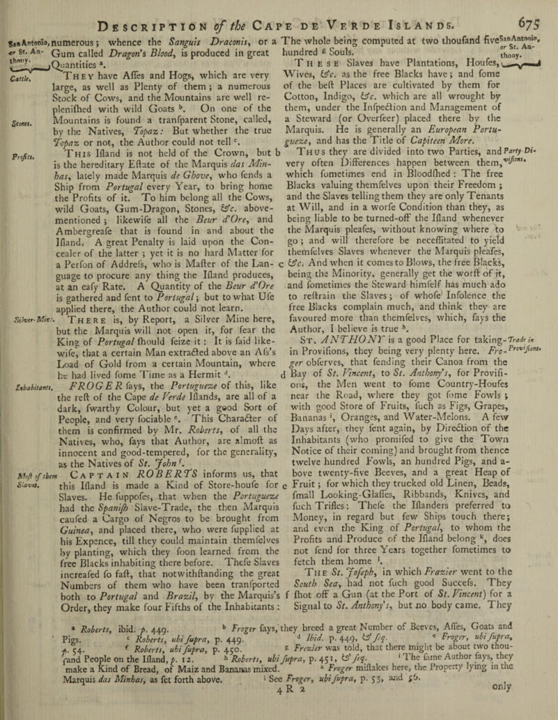 San Antonio, numerous; whence the Sanguis Draconis, or a The whole being computed at *r Sti An' Gum called Dragon's Bloody is produced in great Cattle. S<onet> Profits. uantities a. They have Afles and Hogs, which are very large, as well as Plenty of them; a numerous Stock of Cows, and the Mountains are well re- plenifhed with wild Goats b. On one of the Mountains is found a tranfparent Stone, called, by the Natives, Topaz: But whether the true Topaz or not, the Author could not tellc. This Ifland is not held of the Crown, but b is the hereditary Eftate of the Marquis das Min- has, lately made Marquis de Gbove, who fends a Ship from Portugal every Year, to bring home the Profits of it. To him belong all the Cows, wild Goats, Gum-Dragon, Stones, &c. above- mentioned ; likewife all the Bcur d'Ore, and Ambergreafe that is found in and about the Bland. A great Penalty is laid upon the Con¬ cealer of the latter ; yet it is no hard Matter for a Perfon of Addrefs, who is Mafler of the Lan- < guage to procure any thing the Bland produces, at an eafy Rate. A Quantity of the Beur d'Ore is gathered and fent to Portugal; but to what Ufe applied there, the Author could not learn. Sifoer'There is, by Report, a Silver Mine here, but the Marquis will not open it, for fear the King of Portugal fhould feize it : It is faid like¬ wife, that a certain Man extracted above an Als’s Load of Gold from a certain Mountain, where he had lived fome Time as a Hermit d. FROG ER fays, the Portugueze of this, like the reft of the Cape de Verde Blands, are all of a dark, fwarthy Colour, but yet a good Sort of People, and very fociable e. This Charadter of them is confirmed by Mr. Roberts, of all the Natives, who, fays that Author, are almoft as innocent and good-tempered, for the generality, as the Natives of St. John f. Captain ROBERTS informs us, that gnbabitantt. Aloft of them Slave), this Bland is made a Kind of Store-houfe for Slaves. He fuppofes, that when the Portugueze had the Spanifh Slave-Trade, the then Marquis caufed a Cargo of Negros to be brought from Guinea, and placed there, who were fupplied at his Expcnce, till they could maintain themfelves by planting, which they foon learned from the free Blacks inhabiting there before. Thefe Slaves increafed fo faft, that notwithftanding the great Numbers of them who have been tranfported two thoufand five5anAnt(>n,0> hundred s Souls. ^ony. n These Slaves have Plantations, Houfes,, Wives, ts'c. as the free Blacks have; and fome of the beft Places are cultivated by them for Cotton, Indigo, lAc. which are all wrought by them, under the Infpedtion and Management of a Steward (or Overfeer) placed there by the Marquis. He is generally an European Portu¬ gueze, and has the Title of Capiteen More. Thus they are divided into two Parties, and Party Di- very often Differences happen between them,1'^0’”* which fometimes end in Bloodshed : The free Blacks valuing themfelves upon their Freedom ; and the Slaves telling them they are only Tenants at Will, and in a worfe Condition than they, as being liable to be turned-off the Bland whenever the Marquis pleafes, without knowing where to go; and will therefore be neceflitated to yield themfelves Slaves whenever the Marquis pleafes, : (Ac. And when it comes to Blows, the free Blacks, being the Minority, generally get the worft of it, and fometimes the Steward himfelf has much ado to reftrain the Slaves; of whofe Infolence the free Blacks complain much, and think they are favoured more than themfelves, which, fays the Author, I believe is true h. St. ANTFIONT is a good Place for taking-Trade;n in Provifions, they being very plenty here. Ero-Fr0'v'flonu ger obferves, that fending their Canoa from the d Bay of St. Vincent, to St. Anthony's, for Provifi¬ ons, the Men went to fome Country-Houfes near the Road, where they got fome Fowls ; with good Store of Fruits, fuch as Figs, Grapes, Bananas *, Oranges, and Water-Melons. A few Days after, they fent again, by Efiredtion of the Inhabitants (who promifed to give the Town Notice of their coming) and brought from thence twelve hundred Fowls, an hundred Pigs, and a- bove twenty-five Beeves, and a great Heap of e Fruit; for which they trucked old Linen, Beads, fmall Looking-Glaffes, Ribbands, Knives, and fuch Trifles: Thefe the Blanders preferred to Money, in regard but few Ships touch there; and even the King of Portugal, to whom the Profits and Produce of the Ifland belong k, does not fend for three Years together fometimes to fetch them home '. Tiie St. Jofeph, in which Frazier went to the South Sea, had not fuch good Succefs. They both to Portugal and Brazil, by the Marquis’s f fhot off a Gun (at the Port of St. Vincent) for a Order, they make four Fifths of the Inhabitants: Signal to St. Anthony s, but no body came. They * Roberts, ibid. p. 449. b Frcger fays,'they breed a great Number of Beeves, Afles, Goats and Pigs. c Roberts, ubifupra, p. 449. d Ibid, p.449, tfffq. c Froger, ubifupra, 54. f Roberts, ubi fupra, p. 450. * Frezter was told, that there might be about two thou¬ sand People on the Ifland,^. 12. h Roberts, ubi fupra, p. 451, tff fq. ' 1 he fame Author lays, they make a Kind of Bread, of Maiz and Bananas mixed. * Froger miftakes here, the Property lying m the Marquis das Minhas, as fet forth above. 1 See Froger, ubifupra, p. 53, and $6.