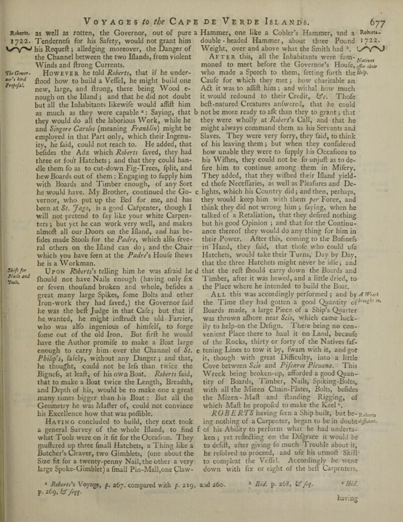 Roberts. 1722. ‘Tbe Gcver- tor's kind Propojal, Voyages to the Cape as well as rotten, the Governor, out of pure a Tendernefs for his Safety, would not grant him his Requeft; alledging moreover, the Danger of the Channel between the two Iflands, from violent Winds and ftrong Currents. However he told Roberts, that if he under¬ flood how to build a Veffel, he might build one new, large, and ftrong, there being Wood e- nough on the Ifland ; and that he did not doubt but all the Inhabitants likewife would aftift him de Verde Islands. 677 Hammer, one like a Cobler’s Hammer, and a Roberts.. double - headed Hammer, about three Pound I’JI'l. Weight, over and above what the Smith had b. After this, all the Inhabitants were fum-Nativet moned to meet before the Governor’s Houfe, 0ffir then who made a Speech to them, fetting forth thzttelp. Caufe for which they met; how charitable an A£t it was to aftift him; and withal how much it would redound to their Credit, idc. Thofe beft-natured Creatures anfvvered, that he could as much as they were capable a: Saying, that b not be more ready to afk than they to grant; that they would do all the laborious Work, while he they were wholly at Robert's Call, and that he and Singore Carolos (meaning Franklin) might be might always command them as his Servants and employed in that Part only, which their Ingenu- Slaves. They were very forry, they faid, to think ity, he faid, could not reach to. He added, that of his leaving them; but when they confidered befides the Adz which Roberts faved, they had how unable they were to fupply his Occafions to three or four Hatchets; and that they could han- his Wifhes, they could not be fo unjuft as tode- dle them fo as to cut-down Fig-Trees, fplit, and fire him to continue among them in Mifery. hew Boards out of them : Engaging to fupply him They added, that they wifhed their Ifland yield- with Boards and Timber enough, of any Sort ed thofe Necefiaries, as well as Pleafures and De- he would have. My Brother, continued the Go- c lights, which his Country did; and then, perhaps, vernor, who put up the Bed for me, and has they would keep him with them per Force, and been at St. Jago, is a good Carpenter, though I think they did not wrong him ; faying, when he will not pretend to fay like your white Carpen- talked of a Retaliation, that they defired nothing ters; but yet he can work very well, and makes but his good Opinion ; and that for the Continu- almoft all our Doors on the Ifland, and has be¬ fides made Stools for the Padre, which alfo feve- ral others on the Ifland can do; and the Chair which you have feen at the Padre's Houfe fhews he is a Workman. Shift fot JVails and loots. ance thereof they would do any thing for him in their Power. After this, coming to the Bufinefs ilf'Hand, they faid, that thofe who could ufe Hatchets, would take their Turns, Day by Day, that the three Hatchets might never be idle; and Upon Roberts's telling him he was afraid he d that the reft fhould carry down the Boards and fhould not have Nails enough (having only fix Timber, after it was hewed, and a little dried, to or feven thoufand broken and whole, befides a great many large Spikes, fome Bolts and other Iron-work they had faved,) the Governor faid he was the beft Judge in that Cafe; but that if he wanted, he might inftrucl the old Farrier, who was alfo ingenious of himfelf, to forge fome out of the old Iron. But firft he would have the Author promife to make a Boat large enough to carry him over the Channel of St. Philip's, fafely, without any Danger; and that, he thought, could not be lefs than twice the Bignefs, at leaft, of his own Boat. Roberts faid, that to make a Boat twice the Length, Breadth, and Depth of his, would be to make one a great many times bigger than his Boat : But all the Geometry he was Mafter of, could not convince his Excellence how that was poflible. Having concluded to build, they next took the Place where he intended to build the Boat. All this was accordingly performed ; and by AWntk the Time they had gotten a good Quantity cfbrought™. Boards made, a large Piece of a Ship’s Quarter was thrown afhore near Scio, which came luck¬ ily to help-on the Defign. There being no con¬ venient Place there to haul it on Land, becaufe of the Rocks, thirty or forty of the Natives faf- tening Lines to tow it by, fwam with it, and got it, though with great Difficulty, into a little Cove between Scio and Pifcaree Picuana. This Wreck being broken-up, afforded a good Quan¬ tity of Boards, Timber, Nails, Spiking-Bolts, with all the Mizen Chain-Plates, Bolts, befides the Mizen - Maft and (landing Rigging, of which Maft he propofed to make the Keel V ROBERTS having feen a Ship built, but be-Roberts ing nothing of a Carpenter, began to be in doubt^#^. a general Survey of the whole Ifland, to find f of his Ability to perform what he had underta what Tools were on it fit for theOccafion. They muftered up three finall Hatchets, a Thing like a Butcher’s Cleaver, two Gimblets, (one about the Size fit for a twenty-penny Nail, the other a very large Spoke-Gimblet) a fmall Pin-Mall,one Claw- ken ; yet refle£ling on the Difgrace it would be to defift, after giving fo much Trouble about it, he refolved to proceed, and ufe his utmoft Skill' to compleat the Veffel. Accordingly he went down with fix or eight of the beft Carpenters, a Roberts's Voyage, p. 267. compared with p. 219, and 260. p. 269, & feqq. b Ibid. p. 268, id feq. c Ib id, having