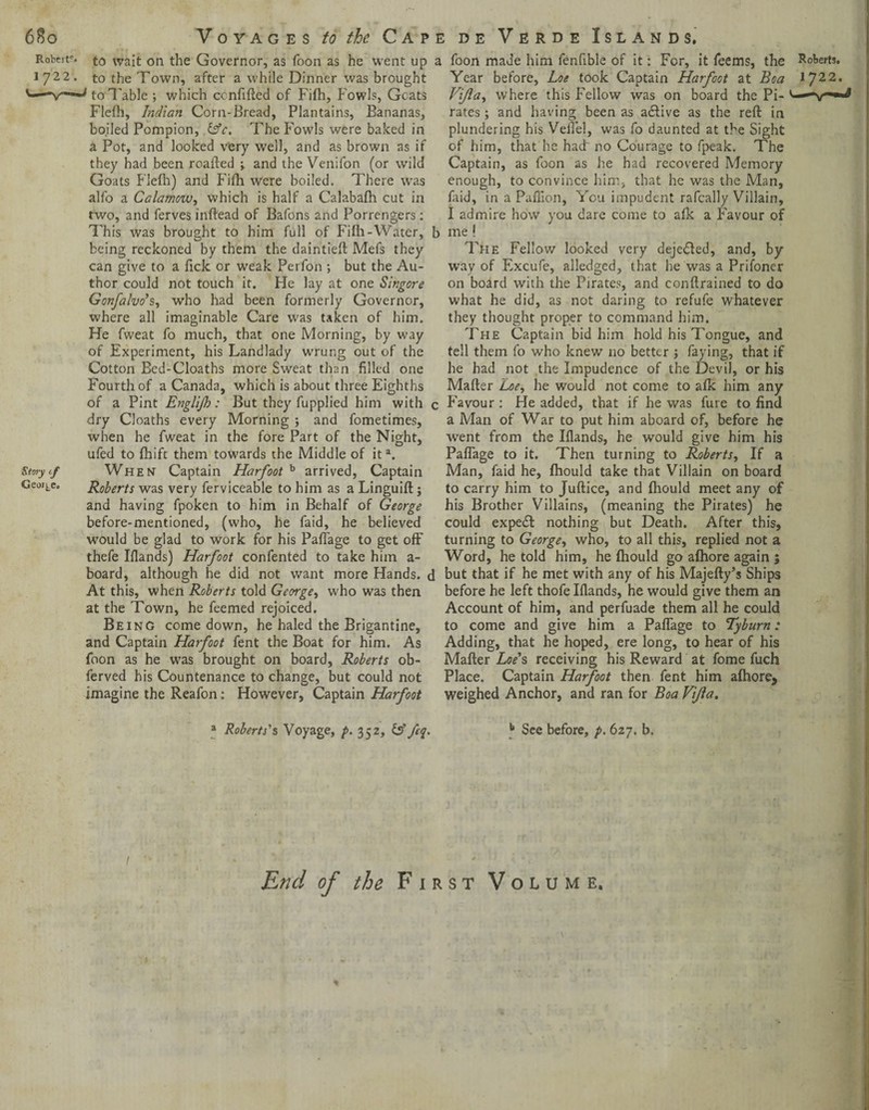 68o Robeir. 1722. Voyages to the Cape d e Verde Islands. Story if George, to wait on the Governor, as Toon as he went up to the Town, after a while Dinner was brought to Table ; which ccnfifted of Fifh, Fowls, Goats Flefh, Indian Corn-Bread, Plantains, Bananas, boiled Pompion, &c. The Fowls were baked in a Pot, and looked very well, and as brown as if they had been roafted •> and the Venifon (or wild Goats Flefh) and Fifh were boiled. There was alfo a Calamow, which is half a Calabafh cut in two, and ferves inftead of Bafons and Porrengers: This was brought to him full of Fifh-Water, being reckoned by them the daintieft Mefs they can give to a Pick or weak Perfon ; but the Au¬ thor could not touch it. He lay at one Singore Gonfalvo's, who had been formerly Governor, where all imaginable Care was taken of him. He fweat fo much, that one Morning, by way of Experiment, his Landlady wrung out of the Cotton Bed-Cloaths more Sweat than filled one Fourth of a Canada, which is about three Eighths of a Pint Englijh: But they fupplied him with dry Cloaths every Morning ; and fometimes, when he fweat in the fore Part of the Night, ufed to fhift them towards rhe Middle of it3. When Captain Harfoot b arrived, Captain Roberts was very ferviceable to him as a Linguift; and having fpoken to him in Behalf of George before-mentioned, (who, he faid, he believed would be glad to work for his Paflage to get off thefe Iflands) Harfoot confented to take him a- board, although he did not want more Hands, c At this, when Roberts told George, who was then at the Town, he feemed rejoiced. Being come down, he haled the Brigantine, and Captain Harfoot fent the Boat for him. As foon as he was brought on board, Roberts ob- ferved his Countenance to change, but could not However, Captain Harfoot imagine the Reafon: 3 Roberts's Voyage, p. 352, feq. 1 foon made him fenfible of it: For, it feems, the Year before, Loe took Captain Harfoot at Boa Vifla, where this Fellow was on board the Pi¬ rates ; and having been as active as the reft in plundering his Vefi'el, was fo daunted at the Sight of him, that he had~ no Courage to fpeak. The Captain, as foon as he had recovered Memory enough, to convince him, that he was the Man, faid, in a Paftion, You impudent rafcally Villain, I admire how you dare come to afk a Favour of me ! The Fellow looked very dejedled, and, by way of Excufe, alledged, that he was a Prifoner on board with the Pirates, and conftrained to do what he did, as not daring to refufe whatever they thought proper to command him. The Captain bid him hold his Tongue, and tell them fo who knew no better ; faying, that if he had not the Impudence of the Devil, or his Mafter Loe, he would not come to afk him any Favour : He added, that if he was fine to find a Man of War to put him aboard of, before he went from the Iflands, he would give him his Paflage to it. Then turning to Roberts, If a Man, faid he, fhould take that Villain on board to carry him to Juftice, and fhould meet any of his Brother Villains, (meaning the Pirates) he could expefl nothing but Death. After this, turning to George, who, to all this, replied not a Word, he told him, he fhould go afhore again ; but that if he met with any of his Majefty’s Ships before he left thofe Iflands, he would give them an Account of him, and perfuade them all he could to come and give him a Paflage to Tyburn: Adding, that he hoped, ere long, to hear of his Mafter Loe's receiving his Reward at fome fuch Place. Captain Harfoot then fent him afhore, weighed Anchor, and ran for Boa Vijia. b See before, p. 627. b. End of the First Volume. \ *