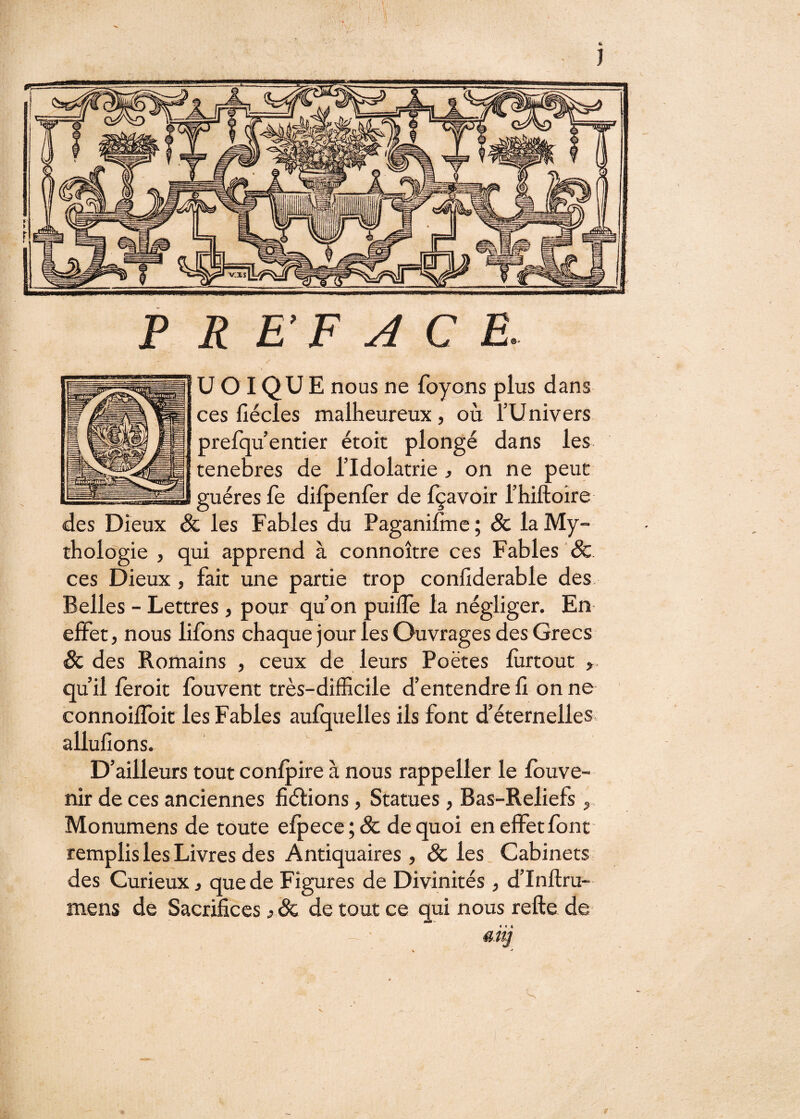 P R E’F A C E. U O I QU E nous ne foyons plus dans ces llécies malheureux, où l’Univers prelqu’entier étoît plongé dans les tenebres de l’Idolâtrie, on ne peut guéres fe dilpenfer de Içavoir l’hiftoîre des Dieux & les Fables du Paganifme ; âc la My¬ thologie , qui apprend à connoître ces Fables & ces Dieux, fait une partie trop conlîderable des Belles - Lettres, pour qu’on puiiTe la négliger. En effet, nous lifons chaque jour les Ouvrages des Grecs Sc des Romains , ceux de leurs Poètes lùrtout > qu’il leroit Ibuvent très-dilEcile d’entendre fi on ne connoilToit les Fables aufquelles ils font d’éternelles allufions. D’ailleurs tout confpire à nous rappeller le Ibuve- nir de ces anciennes fiélions, Statues, Bas-Reliefs, Monumens de toute elpece ; Sc de quoi en effet font remplis les Livres des Antiquaires , Sc les Cabinets des Curieux, que de Figures de Divinités , d’Inftru- mens de Sacrifices j Sc de tout ce qui nous refte de